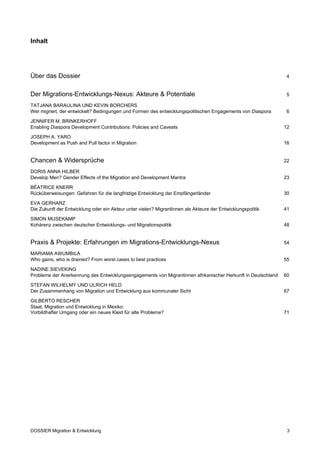Inhalt




Über das Dossier                                                                                               4


Der Migrations-Entwicklungs-Nexus: Akteure & Potentiale                                                        5

TATJANA BARAULINA UND KEVIN BORCHERS
Wer migriert, der entwickelt? Bedingungen und Formen des entwicklungspolitischen Engagements von Diaspora      6

JENNIFER M. BRINKERHOFF
Enabling Diaspora Development Contributions: Policies and Caveats                                             12

JOSEPH A. YARO
Development as Push and Pull factor in Migration                                                              16


Chancen & Widersprüche                                                                                        22

DORIS ANNA HILBER
Develop Men? Gender Effects of the Migration and Development Mantra                                           23

BÉATRICE KNERR
Rücküberweisungen: Gefahren für die langfristige Entwicklung der Empfängerländer                              30

EVA GERHARZ
Die Zukunft der Entwicklung oder ein Akteur unter vielen? MigrantInnen als Akteure der Entwicklungspolitik    41

SIMON MUSEKAMP
Kohärenz zwischen deutscher Entwicklungs- und Migrationspolitik                                               48


Praxis & Projekte: Erfahrungen im Migrations-Entwicklungs-Nexus                                               54

MARIAMA AWUMBILA
Who gains, who is drained? From worst cases to best practices                                                 55

NADINE SIEVEKING
Probleme der Anerkennung des Entwicklungsengagements von Migrantinnen afrikanischer Herkunft in Deutschland   60

STEFAN WILHELMY UND ULRICH HELD
Der Zusammenhang von Migration und Entwicklung aus kommunaler Sicht                                           67

GILBERTO RESCHER
Staat, Migration und Entwicklung in Mexiko:
Vorbildhafter Umgang oder ein neues Kleid für alte Probleme?                                                  71




DOSSIER Migration & Entwicklung                                                                                3
 