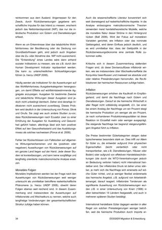 reinkommen aus dem Ausland. Angemessen für den              Auch die wissenschaftliche Literatur konzentriert sich
Zweck, durch Rücküberweisungen gegebene wirt-               weit überwiegend auf realwirtschaftliche Aspekte. In die
schaftliche Impulse für das Inland zu messen, erscheint     Analyse einbezogene makroökonomische Theorien
jedoch das Nettoinlandsprodukt (NIP), das nur die in-       verwenden meist handelstheoretische Modelle, welche
ländische Produktion von Gütern und Dienstleistungen        die monetäre Natur dieser Ströme in den Hintergrund
erfasst.                                                    rücken (Ball 2008). Wird der Fokus auf monetären
                                                            Variablen gerichtet, wie Inflation oder das nominale
Wenn es um Erkenntnisse über das tatsächliche Wohl-         Geldangebot, wird deren Einfluss jedoch deutlich, und
fahrtsniveau der Bevölkerung oder die Deckung von           es wird unmittelbar klar, dass der Geldpolitik in der
Grundbedürfnissen geht, sind jedoch auch Angaben            Rücküberweisungsökonomie eine zentrale Rolle zu-
über die Zu- oder Abnahme des NIP nicht ausreichend.        kommen sollte.
Die "Entwicklung" eines Landes wäre dann anhand
sozialer Indikatoren zu messen, wie sie z.B. durch den      Kritische sich in diesem Zusammenhang stellenden
Human Development Indicator repräsentiert werden.           Fragen sind, ob diese Devisenzuflüsse inflationär wir-
Die kann zu unterschiedlichen Schlussfolgerungen            ken, wie sie insbesondere über Wechselkurseffekte die
führen (s. hierzu UNDP 2008).                               Konjunktur beeinflussen und inwieweit sie absolute und/
                                                            oder relative Preisänderungen hervorrufen, die Re-Al-
Häufig werden als Indikatoren für die Auswirkungen auf      lokationen der heimischen Ressourcen zufolge haben.
das Wohlfahrtsniveau Ausgabenkategorien herangezo-
gen, um damit Effekte auf wohlfahrtsbestimmende Ag-         Inflation
gregate anzuzeigen. Ausgaben für bestimmte Zwecke           Rücküberweisungen erhöhen die Kaufkraft im Empfän-
und tatsächliche Wirkungen dieser Ausgaben sind je-         gerland, und damit die Nachfrage nach Gütern und
doch nicht unbedingt identisch. Daher sind derartige In-    Dienstleistungen. Darauf ist die heimische Wirtschaft in
dikatoren nicht ausreichend zuverlässig. Dieses Prob-       aller Regel nicht vollständig eingestellt, d.h. bei einer
lem wird deutlich in der Untersuchung von Ponce, Olivié     bei einem Anstieg der Nachfrage um ein Prozent steigt
und Onufa. Sie zeigt wie auch andere Studien zu-vor,        die heimische Produktion um weniger als ein Prozent.
dass Rücküberweisungen nach Ecuador zwar zu einer           Je nach vorhandenen Produktionskapazitäten ist diese
Erhöhung der Ausgaben für Ausbildung und Gesund-            Reaktion im Einzelfall mehr oder weniger ausgeprägt.
heit geführt haben; allerdings lässt sich kein positiver    Die steigende Nachfrage bei begrenzt steigerungsfähi-
Effekt auf den Gesundheitsstand und das Ausbildungs-        gem Angebot führt zu Inflation.
niveau als solches nachweisen (Ponce et al. 2008).
                                                            Die Preise bestimmter Güterkategorien steigen dabei
Fehler bei Rückschlüssen von Fallstudien auf allgemei-      typischerweise besonders stark an. Dies trifft vor Allem
ne Wirkungsmechanismen und die (positiven oder              für Güter zu, die entweder aufgrund ihrer physischen
negativen) Auswirkungen von Rücküberweisungen auf           Eigenschaften     (leicht   verderblich    oder     nicht
ein ganzes Land liegen auf der Hand. Jede dieser Stu-       transportierbar, wie z.B. Dienstleistungen, Häuser oder
dien ist kontextbezogen, und kann keine sorgfältige und     Boden) oder aufgrund von effektiven Handelsbeschrän-
langfristig orientierte makroökonomische Analyse erset-     kungen (die durch die WTO-Vereinbahrungen jedoch
zen.                                                        an Bedeutung verloren haben) nicht international han-
                                                            delbar sind. Der inflationäre Druck ist daher umso stär-
Monetäre Folgen                                             ker, je mehr sich die Nachfrage sich einerseits auf sol-
Monetäre Implikationen werden bei der Frage nach den        che Güter richtet, und je weniger flexibel andererseits
Auswirkungen von Rücküberweisungen weit weniger             das heimische Angebot, z.B. aufgrund von Arbeitskräf-
untersucht als unmittelbar betroffene realwirtschaftliche   temangel, darauf reagiert. Inflationäre Tendenzen als
Phänomene (s. hierzu UNDP 2008), obwohl deren               signifikante Auswirkung von Rücküberweisungen wur-
Folgen ebenso weit reichend sind. In diesem Zusam-          den z.B. in einer Untersuchung von Knerr (1998) in
menhang sind insbesondere die Auswirkungen auf              allen betrachteten 14 Ländern festgestellt, und auch in
Inflationsrate und Wechselkurs zu nennen, welche auch       mehreren späteren Studien bestätigt.
langfristige Veränderungen der gesamtwirtschaftlichen
Struktur zufolge haben können.                              International handelbare Güter dagegen werden in aller
                                                            Regel von solchen Preissteigerungen weniger betrof-
                                                            fen, weil die heimische Produktion durch Importe er-

34                                                                                DOSSIER Migration & Entwicklung
 