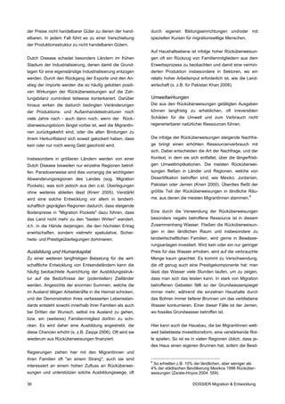 der Preise nicht handelbarer Güter zu denen der hand-      durch eigenen Bildungseinrichtungen und/oder mit
elbaren. In jedem Fall führt es zu einer Verschiebung      speziellen Kursen für migrationswillige Menschen.
der Produktionsstruktur zu nicht handelbaren Gütern.
                                                           Auf Haushaltsebene ist infolge hoher Rücküberweisun-
Dutch Disease schadet besonders Ländern im frühen          gen oft ein Rückzug von Familienmitgliedern aus dem
Stadium der Industrialisierung, denen damit die Grund-     Erwerbsprozess zu beobachten und damit eine vermin-
lagen für eine eigenständige Industrialisierung entzogen   derten Produktion insbesondere in Sektoren, wo ein
werden. Durch den Rückgang der Exporte und den An-         relativ hoher Arbeitsinput erforderlich ist, wie die Land-
stieg der Importe werden die so häufig gelobten positi-    wirtschaft (s. z.B. für Pakistan Khan 2008).
ven Wirkungen der Rücküberweisungen auf die Zah-
lungsbilanz zumindest teilweise konterkariert. Darüber     Umweltwirkungen
hinaus wirken die dadurch bedingten Veränderungen          Die aus den Rücküberweisungen getätigten Ausgaben
der Produktions- und Außenhandelsstrukturen noch           können langfristig zu erheblichen, oft irreversiblen
viele Jahre nach - auch dann noch, wenn der Rück-          Schäden für die Umwelt und zum Verbrauch nicht
überweisungsboom längst vorbei ist, weil die MigrantIn-    regenerierbarer natürlicher Ressourcen führen.
nen zurückgekehrt sind, oder die alten Bindungen zu
ihrem Herkunftsland sich soweit gelockert haben, dass      Die infolge der Rücküberweisungen steigende Nachfra-
kein oder nur noch wenig Geld geschickt wird.              ge bringt einen erhöhten Ressourcenverbrauch mit
                                                           sich. Dabei entscheiden die Art der Nachfrage, und der
Insbesondere in größeren Ländern werden von einer          Kontext, in dem sie sich entfaltet, über die längerfristi-
Dutch Disease bisweilen nur einzelne Regionen betrof-      gen Umweltimplikationen. Die meisten Rücküberwei-
fen. Paradoxerweise sind dies vorrangig die wichtigsten    sungen fließen in Länder und Regionen, welche von
Abwanderungsregionen des Landes (sog. Migration            Desertifikation betroffen sind, wie Mexiko, Jordanien,
Pockets), was sich jedoch aus den o.st. Überlegungen       Pakistan oder Jemen (Knerr 2000). Überdies fließt der
ohne weiteres ableiten lässt (Knerr 2005). Verstärkt       größte Teil der Rücküberweisungen in ländliche Räu-
wird eine solche Entwicklung vor allem in landwirt-        me, aus denen die meisten MigrantInnen stammen. 8
schaftlich geprägten Regionen dadurch, dass steigende
Bodenpreise in "Migration Pockets" dazu führen, dass       Eine durch die Verwendung der Rücküberweisungen
das Land nicht mehr zu den "besten Wirten" wandert,        besonders negativ betroffene Ressource ist in diesem
d.h. in die Hände derjenigen, die den höchsten Ertrag      Zusammenhang Wasser. Fließen die Rücküberweisun-
erwirtschaften, sondern vielmehr spekulative, Sicher-      gen in den ländlichen Raum und insbesondere zu
heits- und Prestigeüberlegungen dominieren.                landwirtschaftlichen Familien, wird gerne in Bewässe-
                                                           rungsanlagen investiert. Wird kein oder ein nur geringer
Ausbildung und Humankapital                                Preis für das Wasser erhoben, wird auf die verbrauchte
Zu einer weiteren langfristigen Belastung für die wirt-    Menge kaum geachtet. Es kommt zu Verschwendung,
schaftliche Entwicklung von Entsendeländern kann die       die oft genug auch eine Prestigekomponente hat: man
häufig beobachtete Ausrichtung der Ausbildungsstruk-       lässt das Wasser viele Stunden laufen, um zu zeigen,
tur auf die Bedürfnisse der (potentiellen) Zielländer      dass man sich das leisten kann. In stark von Migration
werden. Angesichts der enormen Summen, welche die          betroffenen Gebieten fällt so der Grundwasserspiegel
im Ausland tätigen Arbeitskräfte in die Heimat schicken,   immer mehr, während die einzelnen Haushalte durch
und der Demonstration ihres verbesserten Lebensstan-       das Bohren immer tieferer Brunnen um das verbliebene
dards entsteht sowohl innerhalb ihrer Familien als auch    Wasser konkurrieren. Einer dieser Fälle ist der Jemen,
bei Dritten der Wunsch, selbst ins Ausland zu gehen,       wo fossiles Grundwasser betroffen ist.
bzw. ein (weiteres) Familienmitglied dorthin zu schi-
cken. Es wird daher eine Ausbildung angestrebt, die        Hier kann auch der Hausbau, die bei MigrantInnen welt-
diese Chancen erhöht (s. z.B. Zaqqa 2006). Oft wird sie    weit beliebteste Investitionsform, eine verstärkende Rol-
wiederum aus Rücküberweisungen finanziert.                 le spielen. So ist es in vielen Regionen üblich, dass je-
                                                           des Haus einen eigenen Brunnen hat, sofern die Besit-
Regierungen ziehen hier mit den MigrantInnen und
ihren Familien oft "an einem Strang"; auch sie sind
                                                           8
                                                            So erhielten z.B. 10% der ländlichen, aber weniger als
interessiert an einem hohen Zufluss an Rücküberwei-
                                                           4% der städtischen Bevölkerung Mexikos 1996 Rücküber-
sungen und unterstützen solche Ausbildungswege, oft        weisungen (Zarate-Hoyos 2004: 559).

36                                                                               DOSSIER Migration & Entwicklung
 