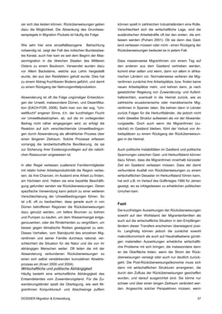 zer sich das leisten können. Rücküberweisungen geben        können spielt in zahlreichen Industrieländern eine Rolle.
dazu die Möglichkeit. Die Absenkung des Grundwas-           Verschlechtert sich die wirtschaftliche Lage, sind die
serspiegels in Migration Pockets ist häufig die Folge.      ausländischen Arbeitskräfte oft bei den ersten, die ent-
                                                            lassen werden (Puhani 2001). Ob sie dann das Gast-
Wie sehr hier eine einzelfallbezogene        Betrachtung    land verlassen müssen oder nicht - einen Rückgang der
notwendig ist, zeigt der Fall des indischen Bundesstaa-     Rücküberweisungen bedeutet es in jedem Fall.
tes Kerala: auch hier kam es seit dem Beginn der Mas-
senmigration in die ölreichen Staaten des Mittleren         Dass massenweise MigrantInnen von einem Tag auf
Ostens zu einem Bauboom. Verwendet wurden dazu              den anderen aus dem Gastland vertrieben werden,
vor Allem Backsteine, welche aus Lehm hergestellt           kommt eher selten und wenn, dann vor allem in afrika-
wurde, der aus den Reisfeldern geholt wurde. Dies hat       nischen Ländern vor. Normalerweise verlieren die Mig-
zu einem Abtrag fruchtbaren Bodens geführt, und damit       rantInnen zunächst ihre Arbeitsplätze, bzw. finden keine
zu einem Rückgang der Nahrungsmittelproduktion.             neuen Arbeitsplätze mehr, und kehren dann, je nach
                                                            gesetzlicher Regelung von Zuwanderung- und Aufent-
Abwanderung ist oft die Folge ungünstiger Entwicklun-       haltsrechten, eventuell in die Heimat zurück, wie es
gen der Unwelt, insbesondere Dürren, und Desertifika-       zahlreiche ecuadorianische oder marokkanische Mig-
tion (EACH-FOR, 2008). Sieht man von der sog, "Um-          rantInnen in Spanien taten. Sie kehren dann in Länder
weltflucht" engeren Sinne, d.h. der kurzfristigen Flucht    zurück Folgen für die Herkunftsländer, die jedoch nicht
vor Umweltkatastrophen, ab, auf die im vorliegenden         mehr dieselbe Struktur aufweisen als vor der Abwande-
Beitrag nicht näher eingegangen wird, so erfolgt die        rungswelle. Doch auch wenn die MigrantInnen (zu-
Reaktion auf sich verschlechternde Umweltbedingun-          nächst) im Gastland bleiben, führt der Verlust von Ar-
gen durch Abwanderung als allmählicher Prozess über         beitsplätzen zu einem Rückgang der Rücküberweisun-
einen längeren Zeitraum. Solche Prozesse erfassen           gen in die Heimat.
vorrangig die landwirtschaftliche Bevölkerung, da sie
zur Sicherung ihrer Existenzgrundlagen auf die natürli-     Auch politische Instabilitäten im Gastland und politische
chen Ressourcen angewiesen ist.                             Spannungen zwischen Gast- und Herkunftsland können
                                                            dazu führen, dass die MigrantInnen innerhalb kürzester
In aller Regel verlassen zuallererst Familienmitglieder     Zeit ein Gastland verlassen müssen, Dass der damit
mit relativ hoher Arbeitsproduktivität die Region verlas-   verbundene Ausfall von Rücküberweisungen zu einem
sen, da ihre Chancen, im Ausland eine Arbeit zu finden,     wirtschaftlichen Desaster im Herkunftsland führen kann,
am höchsten sind. Haben sie eine bezahlte Beschäfti-        hat sich z.B. im Verlauf des Golfkrieges 1990 für Jemen
gung gefunden senden sie Rücküberweisungen. Deren           gezeigt, wo es infolgedessen zu erheblichen politischen
spezifische Verwendung kann jedoch zu einer weiteren        Unruhen kam.
Verschlechterung der Umweltbedingungen führen. So
ist z.B. oft zu beobachten, dass gerade auch in von
                                                            Fazit
Dürren betroffenen Regionen die Rücküberweisungen
                                                            Die kurzfristigen Auswirkungen der Rücküberweisungen
dazu genutzt werden, um tiefere Brunnen zu bohren
                                                            sowohl auf den Wohlstand der Migrantenfamilien als
und Pumpen zu kaufen, um dem Wassermangel entge-
                                                            auch auf die wirtschaftliche Situation in den Empfänger-
genzuwirken, oder die Rinderherden zu vergrößern, um
                                                            ländern dieser Transfers erscheinen überwiegend posi-
besser gegen klimatische Risiken gewappnet zu sein.
                                                            tiv. Langfristig können jedoch die zunächst sowohl
Dieses Verhalten, vom Standpunkt des einzelnen Mig-
                                                            makroökonomisch als auch auf Haushaltsebene günsti-
rantInnen und seiner Familie durchaus rational, ver-
                                                            gen materiellen Auswirkungen erhebliche wirtschaftli-
schlechtert die Situation für die Natur und die von ihr
                                                            che Probleme mit sich bringen, die insbesondere dann
abhängigen Menschen weiter. Oft leiten die mit der
                                                            an die Oberfläche treten, wenn der Strom der Rück-
Abwanderung verbundenen Rücküberweisungen so
                                                            überweisungen versiegt oder auch nur deutlich zurück-
einen sich selbst verstärkenden kumulativen Abwärts-
                                                            geht. Die Post-Rücküberweisungsökonomie muss sich
prozess ein (Knerr 2000 und 2004).
Wirtschaftliche und politische Abhängigkeit                 dann mit wirtschaftlichen Strukturen arrangieren, die
Häufig besteht eine wirtschaftliche Abhängigkeit des        durch den Zufluss der Rücküberweisungen geschaffen
Entsendelandes vom Zuwanderungsland. Für die Zu-            wurden, und darauf ausgerichtet sind. Sie könne nur
wanderungsländer spielt die Überlegung, wie weit Mi-        schwer und über einen langen Zeitraum verändert wer-
grantInnen Konjunkturauf- und Abschwünge puffern            den. Angesichts solcher Perspektiven müssen, wenn

DOSSIER Migration & Entwicklung                                                                                   37
 