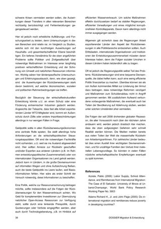 schwere Krisen vermieden werden sollen, die Auswir-        effizienten Wasserverbrauch. Um solche Maßnahmen
kungen dieser Transfers in allen relevanten Bereichen      effektiv durchzusetzen bedarf es stabiler Regierungen,
rechtzeitig berücksichtigt und Fehlentwicklungen ge-       effizienter Verwaltungen und eines möglichst korrupti-
gengesteuert werden.                                       onsfreien Kontrollapparats. Davon kann allerdings nicht
                                                           immer ausgegangen werden.
Hier ist jedoch noch erhebliche Aufklärungs- und For-
schungsarbeit zu leisten, denn Untersuchungen in die-      Allgemein gilt sicherlich dass die Regierungen Arbeit
sen Bereichen sind relativ rar, im Vergleich zu Studien,   exportierender Länder den Aspekt der Rücküberwei-
welche sich mit den kurzfristigen Auswirkungen auf         sungen in alle Politikbereiche einbeziehen sollten. Auch
Haushalts- und gesamtwirtschaftlicher Ebene beschäf-       Drittstaaten, internationale Organisationen und Instituti-
tigen. Ein tieferes Verständnis für die oben angeführten   onen der Entwicklungszusammenarbeit müssten daran
Probleme sollte Politiker und Zivilgesellschaft über       Interesse haben, denn die Folgen sozialer Unruhen in
notwendige Maßnahmen im Interesse einer langfristig        diesen Ländern haben letztendlich alle zu tragen.
positiven wirtschaftlichen Entwicklung und der Scho-
nung von Umwelt und natürlichen Ressourcen informie-       Oft ist jedoch die Regierungspolitik selbst Teil des Prob-
ren. Wichtig wären hier länderspezifische Untersuchun-     lems. Rücküberweisungen sind eine bequeme Devisen-
gen und Erfahrungsaustausch, denn, wie oben gezeigt,       quelle, die dabei helfen kann, auch eine wenig effiziente
sind die Auswirkungen der Rücküberweisungen stark          Politik finanzierbar zu machen. Überdies können sie als
davon bestimmt, auf welche ökonomischen, sozialen          von Außen kommendes Mittel zur Linderung der Armut
und politischen Rahmenbedingungen sie treffen.             dazu beitragen, dass notwendige Reformen verzögert
                                                           und Maßnahmen zum Schuldenabbau nicht in Angriff
Bezüglich der Steuerung der wirtschaftsstrukurellen        genommen werden. Mit zusätzlichem Aufwand verbun-
Entwicklung könnte u.U. an einen Schutz oder eine          dene vorbeugende Maßnahmen, die eventuell auch bei
Förderung einheimischer Industrien gedacht werden.         Teilen der Bevölkerung auf Ablehnung stoßen, werden
Angesichts der Tatsache, dass fast alle Arbeit exportie-   unter solchen Umständen eher vermieden.
renden Länder WTO-Mitglieder sind, kommt ein Außen-
schutz durch Zölle oder andere Importbeschränkungen        Die Folgen der seit 2008 drohenden globalen Rezessi-
allerdings in nur wenigen Fällen in Frage.                 on, die aller Voraussicht nach über die nächsten Jahre
                                                           andauern wird, werden jedoch drastisch klar machen,
Geldpolitik sollte in allen Rücküberweisungsökonomien      dass die oben aufgezeigten Gefahren sehr schnell
eine zentrale Rolle spielen. Sie stellt allerdings hohe    Realität werden können. Die Medien melden bereits
Anforderungen an die wirtschaftspolitischen Steue-         aus vielen Teilen der Welt die massenhafte Rückkehr
rungskapazitäten. Oft sind die notwendigen Fachkräfte      von ArbeitsmigrantInnen. Für zahlreiche Länder bedeu-
nicht vorhanden, u.U. weil sie ins Ausland abgewandert     tet dies einen Ausfall ihrer wichtigsten Deviseneinnah-
sind. Hier sollten Anreize zur Rückkehr geschaffen         men, und für unzählige Familien den Verlust ihrer mate-
und/oder Experten aus anderen Ländern (z.B. im Rah-        riellen Lebensgrundlage. So könnten in vielen Fällen
men entwicklungspolitischer Zusammenarbeit) oder von       nützliche wirtschaftspolitische Empfehlungen eventuell
internationalen Organisationen ins Land geholt werden.     zu spät kommen.
Jedoch kann in Ländern, in die große Devisensummen
auf informellen Wegen und ohne Aufzeichnung fließen,
auch die beste Geldpolitik ins Leere laufen, weil Basis-
                                                           References
informationen fehlen. Hier wäre als erster Schritt der
                                                             Acosta, Pablo (2006): Labor Supply, School Atten-
Versuch notwendig, diese Informationen zu beschaffen.
                                                             dance, and Remittances from International Migration:
                                                             The Case of El Salvador. University of Illinois at Ur-
Eine Politik, welche zur Ressourcenschonung beitragen
                                                             bana-Champaign. World Bank Policy Research
möchte, sollte insbesondere auf die Folgen der Rück-
                                                             Working Paper No. 3903
überweisungen für den Wasserverbrauch achten. Wo
Geld für komplementäre Investitionen zur Übernutzung         Adams Richard H., Jr. and John Page (2005): Do in-
natürlicher Open-Access Ressourcen zur Verfügung             ternational migration and remittances reduce poverty
steht, sollte durch eine lenkende Preispolitik, durch        in developing countries?
Quotierungen oder Verbote eingegriffen werden, aber
auch durch Technologieberatung, z.B. im Hinblick auf

38                                                                               DOSSIER Migration & Entwicklung
 