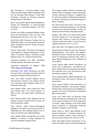 Ball, Christopher P.; Cruz-Zunig, Martha; Lopez;          Knerr, Beatrice (2005): Dinámicas Économicas Re-
  Claude and Javier Reyes (2008): Remittances, Infla-       gionales frente a la Migración Laboral Internacional.
  tion and Exchange Rate Regimes in Small Open              Teorías y Experiencias Globales. In: Delgado Wise,
  Economies. University of Cincinnati Economics             R. and B. Knerr (2004): Contribuciones al análisis de
  Working Paper No. WP 2008-03                              la migración internacional y el desarrollo regional en
                                                            México. Zacatecas.
  Basok, Tanya (2003): Mexican Seasonal Migration to
  Canada and Development: A Community-based                 Koc, Ismet and Isil Onan (2001): The Impact of Re-
  Comparison. In: International Migration. Vol. 41(2),      mittances of International Migrants on the Standard
  pp. 21-25.                                                of Living of the Left-behind Families in Turkey. Ha-
                                                            cettepe University Institute of Population Studies.
  de Haas, Hein (2005): International Migration, Remit-
  tances and Development: myths and facts. Third            Krugman, Paul (1987): The Narrow Moving Band,
  World Quarterly, Vol. 26, No. 8, pp. 1243 – 1258.         the Dutch Disease and The Competitive Conse-
                                                            quences of Mrs. Thatcher on Trade in the Presence
  EACH-FOR (2008) Preliminary Findings from the
                                                            of Dynamic Scale Economies" in The Journal of De-
  EACH-FOR project on Environmentally Induced Mi-
                                                            velopment Economics. Vol. 27, p. 41-55.
  gration. Prepared for Each-For Project Consortium,
  1st October 2008.                                         Stark, Odet (1991): The migration of Labor. Oxford.

  Hamann, Volker (2007): The Impact of International        Nyberg Sørensen, Ninna and Van Hear, Nicholas &
  Labor Migration on Regional Development: The Ex-          Engberg-Pedersen, Poul (2002): The Migration-
  ample of Zacatecas, Mexico. International Labour          Development Nexus: Evidence and Policy Options.
  Migration Series, Vol. 2. Kassel University Press.        Centre for Development Research Policy Paper in
                                                            series Migration-Development Links: Evidence and
  International Monetary Fund (IMF): International
                                                            Policy Options.
  Monetary Statistics. Washington. Var. Issues.
                                                            Orozco, Manuel (2002): Worker Remittances: the
  International   Organization    for   Migration   (IOM)
                                                            human face of globalization. Inter-American Dia-
  (2008): Migration & Development
                                                            logue, Working Paper commissioned by the Multilat-
  Gammeltoft, Peter (2002): Remittances and Other           eral Investment Fund of the Inter-American Devel-
  Financial Flows to Developing Countries Centre for        opment Bank, October 10, 2002.
  Development Research Working Paper 02.11.
                                                            Orozco, Manuel (2003a): Worker Remittances in an
  Khan, Izhar (2008): Overseas Migration and Ist            International Scope. Inter-American Dialogue, Re-
  Socio-Economic Impacts on the Families Left Be-           search Series.
  hind. International Labour Migration Series, Vol. 6.
                                                            Orozco, Manuel (2003b): Worker Remittances: An
  Kassel University Press.
                                                            International Comparison. Inter-American Dialogue,
  Knerr, Beatrice (1990): Labour Export from South          Working Paper commissioned by the Multilateral In-
  Asia: Another Case of the ‘Dutch Disease’? In:            vestment Fund of the Inter-American Development
  Borsa, G. (ed.), „The Indian Ocean”. New Delhi, pp.       Bank, February 2003.
  248-315.
                                                            Ponce, Juan; Olivié, Iliana und Mercedes Onofa
  Knerr, Beatrice (1998): Labour Migration from De-         (2008): Remittances for Development? A case study
  veloping Countries. Macro-economic Impacts and            of the impact of remittances on human development
  Policy Interventions. Kassel                              in Ecuador. Paper presented at the World Bank’s

  Knerr,     Beatrice   (2000)   Economic-demographic       Annual Conference on Development Economics

  strategies in arid regions of low-income countries. In:   (ABCDE) in Capetown, June 10th 2008.

  Sustainable Land Use in Deserts, Breckle, S.-W.; M.       Puhani, Patrick H. (2001): Labour Mobility: An Ad-
  Veste; W. Wucherer (eds.). Berlin/Heidelberg              justment Mechanism in Euroland? Empirical Evi-

  Knerr, Beatrice (2004): Desertification and Human         dence for Western Germany, France and Italy. In:

  Migration. In: Werner, D. (Hrsg.), Biological Re-         German Economic Review. Vol. 2 (2). Pp.127-140.

  sources and Migration. Springer Verlag                    Ratha, Dilip (2003): Workers’ Remittances: An Im-
                                                            portant and Stable Source of External Development


DOSSIER Migration & Entwicklung                                                                                   39
 