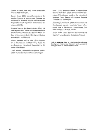 Finance. In: World Bank (ed.), Global Development           USAID (2002): Remittance Flows for Development
     Finance 2003. Washington.                                   Options. World Bank (2008): World Bank Staff Esti-
                                                                 mates of Remittances, based on the International
     Sander, Cerstin (2003): Migrant Remittances to De-
                                                                 Monetary Fund’s Balance of Payments Statistics
     veloping Countries. A scoping study: Overview and
                                                                 Yearbook 2007. Washington.
     introduction to issues for pro-poor financial services.
     Prepared for the UK Department of International De-         Zarate-Hoyos, German A. (2004): Consumption and
     velopment (DFID).                                           Remittances in Migrants Households: Toward a Pro-
                                                                 ductive Use of Remittances. Contemporary Eco-
     Schrieder, Gertrud and Beatrice Knerr (2000): La-
                                                                 nomic Policy (22), No.4, pp. 555-565.
     bour Migration as a Social Security Mechanism for
     Smallholder Households in Sub-Saharan Africa: The           Zaqqa, Nadim (2006): Economic Development and
     Case of Cameroon. In: Oxford Development Studies.           Export of Human Capital. A Contradiction? Kassel.
     Volume 28 (2), pp. 223 – 236.

     Siddiqui, Tasneem and C.R Abrar, (2002): Contribu-
     tion of Returnees: An Analytical Survey of post Re-       Prof. Dr. Béatrice Knerr ist Leiterin des Fachgebietes
                                                               Development Economics, Migration and Agricultural
     turn Experience. International Organization for Mi-       Policy (DEMAP) an der Universität Kassel.
     gration (IOM), Dhaka.

     United Nations Development Programme (UNDP)
     (2008): Human Development Report. Washington.




40                                                                                  DOSSIER Migration & Entwicklung
 