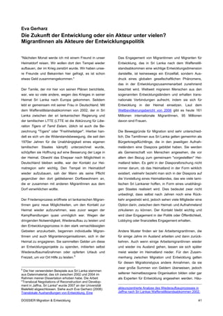 Eva Gerharz
Die Zukunft der Entwicklung oder ein Akteur unter vielen?
MigrantInnen als Akteure der Entwicklungspolitik


"Nächsten Monat werde ich mit einem Freund in unser         Das Engagement von Migrantinnen und Migranten für
Heimatdorf reisen. Wir wollen dort den Tempel wieder        Entwicklung, das in Sri Lanka nach dem Waffenstill-
aufbauen, der im Krieg zerstört wurde. Wir haben unse-      standsabkommen eine wichtige Entwicklungsdimension
re Freunde und Bekannten hier gefragt, es ist schon         darstellte, ist keineswegs ein Einzelfall, sondern Aus-
etwas Geld zusammengekommen."                               druck eines globalen gesellschaftlichen Phänomens,
                                                            das in der Entwicklungszusammenarbeit zunehmend
Der Tamile, der mir hier von seinen Plänen berichtete,      beachtet wird. Weltweit migrieren Menschen aus den
war, wie so viele andere, wegen des Krieges in seiner       sogenannten Entwicklungsländern und erhalten trans-
Heimat Sri Lanka nach Europa gekommen. Seitdem              nationale Verbindungen aufrecht, indem sie sich für
lebt er gemeinsam mit seiner Frau in Deutschland. Mit       Entwicklung in der Heimat einsetzen. Laut dem
dem Waffenstillstandsabkommen von 2002, der in Sri          Weltbevölkerungsbericht von 2006 gibt es heute 161
Lanka zwischen der sri lankanischen Regierung und           Millionen internationale MigrantInnen, 95 Millionen
der tamilischen LTTE (LTTE ist die Abkürzung für Libe-      davon sind Frauen.
ration Tigers of Tamil Eelam, üblich ist auch die Be-
zeichnung "Tigers" oder "Freihheitstiger". Hierbei han-     Die Beweggründe für Migration sind sehr unterschied-
delt es sich um die Widerstandsbewegung, die seit den       lich. Die TamilInnen aus Sri Lanka gelten gemeinhin als
1970er Jahren für die Unabhängigkeit eines eigenen          Bürgerkriegsflüchtlinge, die in den jeweiligen Aufnah-
tamilischen   Staates    kämpft)   unterzeichnet   wurde,   meländern eine Diaspora gebildet haben. Sie werden
schöpften sie Hoffnung auf eine Besserung der Lage in       als Gemeinschaft von Menschen angesehen, die vor
der Heimat. Obwohl das Ehepaar nach Möglichkeit in          allem den Bezug zum gemeinsam "vorgestellten" Hei-
Deutschland bleiben wollte, war der Kontakt zur Hei-        matland teilen. Es geht in der Diasporaforschung nicht
matregion sehr wichtig. Den Tempel im Heimatdorf            immer darum, ob das Heimatland in der Form wirklich
wieder aufzubauen, sah der Mann als seine Pflicht           existiert, vielmehr bezieht man sich in der Diaspora auf
gegenüber den dort gebliebenen Dorfbewohnern an,            die Vorstellung eines Heimatlandes, das wie viele tami-
die er zusammen mit anderen MigrantInnen aus dem            lischen Sri Lankaner hoffen, in Form eines unabhängi-
Dorf verwirklichen wollte.                                  gen Staates realisiert wird. Dies bedeutet zwar nicht
                                                            unbedingt, dass selbst nach Jahren noch eine Rück-
Der Friedensprozess eröffnete sri lankanischen Migran-      kehr angestrebt wird, jedoch sehen viele Mitglieder eine
tInnen ganz neue Möglichkeiten, um den Kontakt zur          Option darin, zwischen dem Heimat- und Aufnahmeland
Heimat wieder aufzunehmen, was zuvor wegen der              zirkulieren zu können. Der Kontakt bleibt wichtig und
Kampfhandlungen quasi unmöglich war. Wegen der              wird über Engagement in der Politik oder Öffentlichkeit,
dringenden Notwendigkeit, Wiederaufbau zu leisten und       Lobbying oder finanzielles Engagement erhalten.
den Entwicklungsprozess in den stark vernachlässigten
Gebieten anzukurbeln, begannen individuelle Migran-         Andere Muster finden wir bei ArbeitsmigrantInnen, die
tInnen und auch Migrantenorganisationen, sich in der        für einige Jahre im Ausland arbeiten und dann zurück-
Heimat zu engagieren. Sie sammelten Gelder um diese         kehren. Auch wenn einige ArbeitsmigrantInnen wieder
an Entwicklungsprojekte zu spenden, initiierten selbst      und wieder ins Ausland gehen, lassen sie sich später
Wiederaufbaumaßnahmen oder opferten Urlaub und              meist wieder im Heimatland nieder. Für den Zusam-
                                         9
Freizeit, um vor Ort Hilfe zu leisten.                      menhang zwischen Migration und Entwicklung gelten
                                                            für diesen Migrationstypus andere Annahmen, da sie
9
                                                            zwar große Summen von Geldern überweisen, jedoch
 Die hier verwendeten Beispiele aus Sri Lanka stammen
aus Datenmaterial, das ich zwischen 2002 und 2004 im        seltener heimatbezogene Organisation bilden oder gar
Rahmen meiner Dissertation erhoben habe. Die Arbeit         als Experten für Entwicklung angesehen werden. Häu-
"Translocal Negotiations of Reconstruction and Develop-
ment in Jaffna, Sri Lanka" wurde 2007 an der Universität
Bielefeld abgeschlossen. Siehe auch Eva Gerharz (2008):     akteurszentrierte Analyse des Wiederaufbauprozesses in
Translokale Aushandlungen von Entwicklung. Eine             Jaffna nach Sri Lankas Waffenstillstandsabkommen 2002.

DOSSIER Migration & Entwicklung                                                                                  41
 
