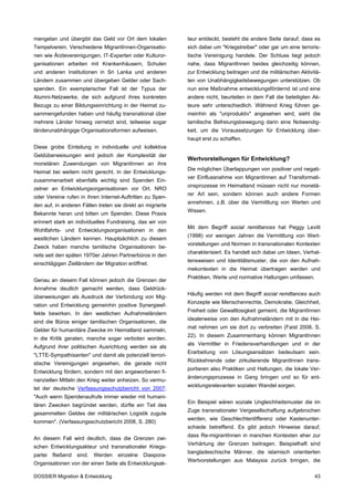 mengetan und übergibt das Geld vor Ort dem lokalen          teur entdeckt, besteht die andere Seite darauf, dass es
Tempelverein. Verschiedene MigrantInnen-Organisatio-        sich dabei um "Kriegstreiber" oder gar um eine terroris-
nen wie Ärztevereinigungen, IT-Experten oder Kulturor-      tische Vereinigung handele. Der Schluss liegt jedoch
ganisationen arbeiten mit Krankenhäusern, Schulen           nahe, dass MigrantInnen beides gleichzeitig können,
und anderen Institutionen in Sri Lanka und anderen          zur Entwicklung beitragen und die militärischen Aktivitä-
Ländern zusammen und übergeben Gelder oder Sach-            ten von Unabhängigkeitsbewegungen unterstützen. Ob
spenden. Ein exemplarischer Fall ist der Typus der          nun eine Maßnahme entwicklungsfördernd ist und eine
Alumni-Netzwerke, die sich aufgrund ihres konkreten         andere nicht, beurteilen in dem Fall die beteiligten Ak-
Bezugs zu einer Bildungseinrichtung in der Heimat zu-       teure sehr unterschiedlich. Während Krieg führen ge-
sammengefunden haben und häufig transnational über          meinhin als "unproduktiv" angesehen wird, sieht die
mehrere Länder hinweg vernetzt sind, teilweise sogar        tamilische Befreiungsbewegung darin eine Notwendig-
länderunabhängige Organisationsformen aufweisen.            keit, um die Voraussetzungen für Entwicklung über-
                                                            haupt erst zu schaffen.
Diese grobe Einteilung in individuelle und kollektive
Geldüberweisungen wird jedoch der Komplexität der
                                                            Wertvorstellungen für Entwicklung?
monetären Zuwendungen von MigrantInnen an ihre
                                                            Die möglichen Überlappungen von positiver und negati-
Heimat bei weitem nicht gerecht. In der Entwicklungs-
                                                            ver Einflussnahme von MigrantInnen auf Transformati-
zusammenarbeit ebenfalls wichtig sind Spenden Ein-
                                                            onsprozesse im Heimatland müssen nicht nur monetä-
zelner an Entwicklungsorganisationen vor Ort. NRO
                                                            rer Art sein, sondern können auch andere Formen
oder Vereine rufen in ihren Internet-Auftritten zu Spen-
                                                            annehmen, z.B. über die Vermittlung von Werten und
den auf, in anderen Fällen treten sie direkt an migrierte
                                                            Wissen.
Bekannte heran und bitten um Spenden. Diese Praxis
erinnert stark an individuelles Fundraising, das wir von
                                                            Mit dem Begriff social remittances hat Peggy Levitt
Wohlfahrts- und Entwicklungsorganisationen in den
                                                            (1998) vor wenigen Jahren die Vermittlung von Wert-
westlichen Ländern kennen. Hauptsächlich zu diesem
                                                            vorstellungen und Normen in transnationalen Kontexten
Zweck haben manche tamilische Organisationen be-
                                                            charakterisiert. Es handelt sich dabei um Ideen, Verhal-
reits seit den späten 1970er Jahren Partnerbüros in den
                                                            tensweisen und Identitätsmuster, die von den Aufnah-
einschlägigen Zielländern der Migration eröffnet.
                                                            mekontexten in die Heimat übertragen werden und
                                                            Praktiken, Werte und normative Haltungen umfassen.
Genau an diesem Fall können jedoch die Grenzen der
Annahme deutlich gemacht werden, dass Geldrück-
                                                            Häufig werden mit dem Begriff social remittances auch
überweisungen als Ausdruck der Verbindung von Mig-
                                                            Konzepte wie Menschenrechte, Demokratie, Gleichheit,
ration und Entwicklung gemeinhin positive Synergieef-
                                                            Freiheit oder Gewaltlosigkeit gemeint, die MigrantInnen
fekte bewirken. In den westlichen Aufnahmeländern
                                                            idealerweise von den Aufnahmeländern mit in die Hei-
sind die Büros einiger tamilischen Organisationen, die
                                                            mat nehmen um sie dort zu verbreiten (Faist 2008, S.
Gelder für humanitäre Zwecke im Heimatland sammeln,
                                                            22). In diesem Zusammenhang können MigrantInnen
in die Kritik geraten, manche sogar verboten worden.
                                                            als Vermittler in Friedensverhandlungen und in der
Aufgrund ihrer politischen Ausrichtung werden sie als
                                                            Erarbeitung von Lösungsansätzen bedeutsam sein.
"LTTE-Sympathisanten" und damit als potenziell terrori-
                                                            Rückkehrende oder zirkulierende MigrantInnen trans-
stische Vereinigungen angesehen, die gerade nicht
                                                            portieren also Praktiken und Haltungen, die lokale Ver-
Entwicklung fördern, sondern mit den angeworbenen fi-
                                                            änderungsprozesse in Gang bringen und so für ent-
nanziellen Mitteln den Krieg weiter anheizen. So vermu-
                                                            wicklungsrelevanten sozialen Wandel sorgen.
tet der deutsche Verfassungsschutzbericht von 2007:
"Auch wenn Spendenaufrufe immer wieder mit humani-
                                                            Ein Beispiel wären soziale Ungleichheitsmuster die im
tären Zwecken begründet werden, dürfte ein Teil des
                                                            Zuge transnationaler Vergesellschaftung aufgebrochen
gesammelten Geldes der militärischen Logistik zugute
                                                            werden, wie Geschlechterdifferenz oder Kastenunter-
kommen". (Verfassungsschutzbericht 2008, S. 280)
                                                            schiede betreffend. Es gibt jedoch Hinweise darauf,
                                                            dass Re-migrantInnen in manchen Kontexten eher zur
An diesem Fall wird deutlich, dass die Grenzen zwi-
                                                            Verhärtung der Grenzen beitragen. Beispielhaft sind
schen Entwicklungsakteur und transnationaler Kriegs-
                                                            bangladeschische Männer, die islamisch orientierten
partei   fließend   sind.   Werden   einzelne   Diaspora-
                                                            Wertvorstellungen aus Malaysia zurück bringen, die
Organisationen von der einen Seite als Entwicklungsak-

DOSSIER Migration & Entwicklung                                                                                   43
 