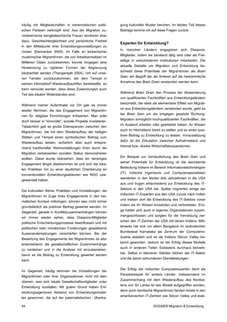 häufig mit Mitgliedschaften in extremistischen politi-      gung kultureller Muster beruhen. Im letzten Teil dieses
schen Parteien verknüpft sind. Aus der Migration zu-        Beitrags komme ich auf diese Fragen zurück.
rückkehrende bangladeschische Frauen tendieren eher
dazu, Geschlechtergleichheit und persönliche Freiheit
                                                            Experten für Entwicklung?
in den Mittelpunkt ihrer Entwicklungsvorstellungen zu
                                                            In   manchen    Ländern   engagieren    sich   Diaspora-
rücken (Dannecker 2009). Im Falle sri lankanischer
                                                            Mitglieder, indem sie beratend tätig sind oder als Frei-
muslimischer MigrantInnen, die von Arbeitseinsätzen im
                                                            willige in verschiedenen Institutionen mitarbeiten. Die
Mittleren Osten zurückkehrten, konnte hingegen eine
                                                            aktuelle Debatte um Migration und Entwicklung be-
Hinwendung zu rigideren Formen der Abgrenzung
                                                            schreibt diese Potentiale der MigrantInnen als Brain
beobachtet werden (Thangarajah 2004). Um auf unse-
                                                            Gain, ein Begriff der als Antwort auf die herkömmliche
ren Tamilen zurückzukommen, der dem Tempel in
                                                            Annahme des Brain Drain verstanden werden kann.
seinem Heimatdorf Wiederaufbauhilfen bereitstellte, so
kann vermutet werden, dass diese Zuwendungen auch
                                                            Während Brain Drain den Prozess der Abwanderung
Teil des lokalen Widerstandes sind.
                                                            von qualifizierten Fachkräften aus Entwicklungsländern
                                                            beschreibt, der stets als elementarer Effekt von Migrati-
Während meiner Aufenthalte vor Ort gab es immer
                                                            on aus Entwicklungsländern verstanden wurde, geht es
wieder Stimmen, die das Engagement von MigrantIn-
                                                            bei Brain Gain um die entgegen gesetzte Richtung:
nen für religiöse Einrichtungen kritisierten. Man solle
                                                            Migration ermöglicht hochqualifizierten Fachkräften, die
doch besser in "sinnvolle", soziale Projekte investieren.
                                                            im Ausland arbeiten oder gearbeitet haben, ihr Wissen
Tatsächlich gab es große Diskrepanzen zwischen den
                                                            auch im Heimatland bereit zu stellen und so einen posi-
MigrantInnen, die mit dem Wiederaufbau der heiligen
                                                            tiven Beitrag zu Entwicklung zu leisten. Voraussetzung
Stätten und Tempel einen symbolischen Beitrag zum
                                                            dafür ist die Zirkulation zwischen Aufnahmeland und
Wiederaufbau leisten, sicherlich aber auch entspre-
                                                            Heimat bzw. direkte Wirtschaftskooperationen.
chend traditioneller Wertvorstellungen ihren durch die
Migration verbesserten sozialen Status demonstrieren
                                                            Ein Beispiel zur Verdeutlichung des Brain Gain und
wollten. Dabei wurde übersehen, dass ein derartiges
                                                            seiner Potentiale für Entwicklung ist die wachsende
Engagement längst überkommen ist und sich die loka-
                                                            Bedeutung Indiens im Bereich Informationstechnologien
len Praktiken hin zu einer deutlichen Orientierung an
                                                            (IT). Indische Ingenieure und Computerspezialisten
konventionellen Entwicklungsakteuren wie NGO usw.
                                                            wanderten in den letzten drei Jahrzehnten in die USA
gewandelt haben.
                                                            aus und trugen entscheidend zur Entwicklung des IT-
                                                            Sektors in den USA bei. Später migrierten einige der
Die kulturellen Werte, Praktiken und Vorstellungen, die
                                                            indischen IT-Experten aus den USA zurück nach Indien
MigrantInnen im Zuge ihres Engagements in den hei-
                                                            und trieben dort die Entwicklung des IT-Sektors voran
matlichen Kontext mitbringen, können also nicht immer
                                                            indem sie ihr Wissen einsetzten und verbreiteten. Eini-
grundsätzlich als positiver Beitrag gewertet werden. Im
                                                            ge hatten sich auch in eigenen Organisationen zusam-
Gegenteil, gerade in Konfliktzusammenhängen können
                                                            mengeschlossen und sorgten für die Vernetzung zwi-
wir immer wieder sehen, dass Diaspora-Mitglieder
                                                            schen den IT-Zentren der USA mit denen Indiens. Mitt-
politische Entscheidungsprozesse beeinflussen und mit
                                                            lerweile hat sich vor allem Bangalore im südindischen
politischen oder moralischen Forderungen gewaltsame
                                                            Bundestaat Karnataka als Zentrum der Computerin-
Auseinandersetzungen verschärfen können. Bei der
                                                            dustrie etabliert und ist als Indiens Silicon Valley be-
Bewertung des Engagements der MigrantInnen ist also
                                                            kannt geworden. Jedoch ist der Erfolg dieses Modells
entscheidend, die gesellschaftlichen Zusammenhänge
                                                            auch in anderen Teilen Südasiens durchaus bemerk-
zu verstehen und in die Analyse mit einzubeziehen,
                                                            bar. Selbst in kleineren Städten blühen der IT-Sektor
bevor es als Beitrag zu Entwicklung gewertet werden
                                                            und die damit verbundenen Dienstleistungen.
kann.

                                                            Der Erfolg der indischen Computerexperten dient als
Im Gegenteil, häufig stimmen die Vorstellungen der
                                                            Paradebeispiel für andere Länder. Insbesondere im
MigrantInnen oder ihrer Organisationen nicht mit dem
                                                            Zusammenhang mit dem Wiederaufbau des Nordos-
überein, was sich lokale Gesellschaftsmitglieder unter
                                                            tens von Sri Lanka ist das Modell aufgegriffen worden,
Entwicklung vorstellen. Mit gutem Grund haben Ent-
                                                            denn auch tamilische MigrantInnen fanden Arbeit in den
wicklungsagenturen Abstand von Entwicklungsmodel-
                                                            amerikanischen IT-Zentren wie Silicon Valley und etab-
len gewonnen, die auf der paternalistischen Übertra-

44                                                                                DOSSIER Migration & Entwicklung
 