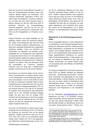 lierten sich als dort als hochqualifizierte Fachkräfte. Im   pen der Sri Lankanischen Regierung von dem durch
Zuge des Friedensprozesses gründeten einige, dem             VanniTech generierten Wissen profitiert, ist nicht be-
indischen Beispiel folgend, die International Tamil          kannt. Inwiefern Diaspora-Initiativen lokal eingebettet
Technical Professionals' Organization (ITTPO), sam-          sind ist also eine Frage, die immer vor der Bewertung
melten Gelder bei KollegInnen, Freunden und Bekann-          solcher Maßnahmen gestellt werden muss. Dabei ist
ten, und riefen über eine Yahoo Discussion Group zu          größtmögliche Vorsicht geboten, denn gerade der hier
weiteren Spenden auf. Mit dem Geld wurde 2003 im             vorgestellte Fall zeigt, dass die Intentionen der enga-
tamilischen       Kilinochchi    die   Computerakademie      gierten MigrantInnen unter Umständen ganz andere
VanniTech gegründet. VanniTech hat sich zum Ziel             sein können als die Interpretationen, die in lokalen
gesetzt, junge Sri LankanerInnen, insbesondere Tami-         Diskursen um diese Maßnahmen vorgefunden werden
lInnen aus den Kriegsgebieten, zu IT-Experten auszu-         können.
bilden.

                                                             MigrantInnen in der Entwicklungszusammen-
Diaspora-TamilInnen und andere Freiwillige aus den
                                                             arbeit
westlichen Ländern werden als LehrerInnen angewor-
                                                             Die hier vorgestellten Bereiche, in denen MigrantInnen
ben. Neben Computerexpertise legt VanniTech Wert
                                                             zur Entwicklung in ihrem Heimatland beitragen können,
auf die Vermittlung englischer Sprachkenntnisse, da
                                                             hängen eng miteinander zusammen. Häufig rekrutieren
diese einen essentiellen Bestandteil einer zeitgemäßen
                                                             lokale Organisationen, die Spenden aus der Diaspora
Ausbildung darstellen. Ferner hat VanniTech eine
                                                             erhalten, auch freiwillige Migranten. ExpertInnen brin-
"Wunschliste" von Materialen und Hardware zusam-
                                                             gen zu ihren Arbeitseinsätzen neben Expertise Vorstel-
mengestellt, die von Privatpersonen oder Organisatio-
                                                             lungen gesellschaftlicher Entwicklung mit, wodurch
nen gespendet werden können. Für die Ausbildung der
                                                             lokale Transformationsprozesse in Gang gesetzt wer-
Nachwuchsexperten wählten die Initiatoren bewusst die
                                                             den. Der Beitrag von MigrantInnen kann aber auch
Kleinstadt Kilinochchi als Standort für ihre IT-Akademie.
                                                             negative Auswirkungen auf sozialen Wandel haben
Verglichen mit anderen Teilen des Nordostens wurde
                                                             und, wie gezeigt wurde, einen Beitrag zum bewaffneten
das       ausschließlich   von    TamilInnen   bevölkerte
                                                             Konflikt leisten.
Kilinochchi durch den Krieg stark in Mitleidenschaft
gezogen und gilt heute als eine der ärmsten Regionen.
                                                             Die Deutsche Gesellschaft für technische Zusammen-
                                                             arbeit (GTZ), die offizielle Vertreterin der bilateralen
Die Initiatoren von VanniTech wollten mit ihrer hochmo-
                                                             technischen     Entwicklungszusammenarbeit         Deutsch-
dernen Computerschule ein positives Zeichen setzen
                                                             lands, konzentriert sich gegenwärtig auf drei ausge-
um den Wiederaufbau und die Entwicklung dieser Ge-
                                                             wählte Aktionsfelder im Bereich Migration und Entwick-
gend voranzutreiben, in der bis Ende 2003 der Strom
                                                             lung, zwei von diesen möchte ich abschließend etwas
mit Hilfe von Generatoren hergestellt werden musste.
                                                             Aufmerksamkeit widmen. 10 Erstens ist ein Instrument
Unglücklicherweise ist Kilinochchi aber auch das Zent-
                                                             entwickelt worden, das den Transfer von finanziellen
rum der tamilischen Widerstandsbewegung LTTE. Es
                                                             Ressourcen durch MigrantInnen in die Heimatländer
wird vermutet, dass die LTTE in den von ihr kontrollier-
                                                             erleichtert.
ten Gebieten keine Organisationen oder Maßnahmen
zulässt, die ihr nicht zumindest Sympathie entgegen
                                                             Auf der Internetseite www.geldtransfair.com können
bringen. Als aber auch noch ein wichtiger LTTE-
                                                             MigrantInnen, die Geld in ihr Heimatland schicken,
Funktionär bei der Einweihung von VanniTech zugegen
                                                             wollen herausfinden, welches Geldinstitut den günstigs-
war, war klar, dass die Institution als der LTTE nahe-
                                                             ten Weg unter welchen Bedingungen anbietet. Damit
stehend und damit als potentiell dem Terrorismus zu-
                                                             soll informellen Kanälen zur Überweisung, die als unsi-
träglich eingestuft werden muss.
                                                             cher gelten, Einhalt geboten werden. 11 Wichtig ist je-

Laut einem der Gründerväter sei dieser Vorwurf unge-
                                                             10
rechtfertigt und eine Verbindung mit der LTTE habe bei          Der dritte Bereich "Brain Drain" dem sich die GTZ wid-
der Gründung von VanniTech nicht auf der Agenda              met, ist relativ unspezifisch zielt auf Maßnahmen ab, die
                                                             eine Weitergabe des Know-Hows von MigrantInnen an die
gestanden. Lediglich auskommen müsse man mit der             sog. Herkunftsländer unterstützen. Diese Dimension wurde
LTTE, wenn man in dem von ihr kontrollierten Gebiet          bereits weiter oben diskutiert.
                                                             11
arbeiten wolle. Inwiefern die LTTE in den gegenwärti-           Informelle Kanäle können auch von terroristischen Ver-
                                                             einigungen kontrolliert werden, die aus den Gebühren
gen militärischen Auseinandersetzungen mit den Trup-         finanzielle Mittel für sich selbst beziehen. Eine Formalisie-

DOSSIER Migration & Entwicklung                                                                                        45
 