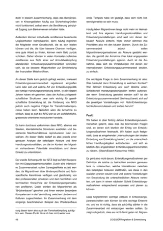 doch in diesem Zusammenhang, dass das Bankenwe-                eines Tempels habe ich gezeigt, dass dem nicht not-
sen in Krisengebieten häufig aus Sicherheitsgründen            wendigerweise so sein muss.
nicht funktioniert, selbst wenn die Bevölkerung prinzipi-
ell Zugang zum Bankenwesen erhalten hätte.                     Häufig leben MigrantInnen lange nicht mehr im Heimat-
                                                               land und ihre eigenen Handlungsrationalitäten und
Außerdem können individuelle remittances bestehende            Entwicklungsvorstellungen sind weit von denen der
Ungleichheiten reproduzieren, denn häufig migrieren            lokalen Akteure entfernt. Nicht immer stimmen ihre
die Mitglieder einer Gesellschaft, die es sich leisten         Prioritäten also mit den lokalen überein. Durch die Zu-
können und die, die über bessere Chancen verfügen,             sammenarbeit                 jedoch                sollen
eine gute Arbeit zu finden, können mehr Geld zurück            MigrantInnenorganisationen als Akteure gestärkt wer-
schicken. Daher können in vielen Kontexten kollektive          den, die gemäß der Annahme ihrer lokal angepassten
remittances aus Sicht einer auf Armutsbekämpfung               Entwicklungsvorstellungen agieren. Auch ist die An-
abzielenden Entwicklungszusammenarbeit sinnvoller              nahme, dass sich die Vorstellungen mit denen der
sein, da sie bessere Möglichkeiten zur Umverteilung            internationalen Entwicklungszusammenarbeit decken,
der finanziellen Mittel eröffnen.                              zu einfach.


An dieser Stelle kann jedoch gefragt werden, inwieweit         Die wichtigste Frage in dem Zusammenhang ist also:
Entwicklungszusammenarbeit          regulierend   eingreifen   Was bedeutet denn Entwicklung in welchem Kontext?
kann oder soll und welche Art von Entwicklungspolitik          Wer definiert Entwicklung und wie? Welche unter-
die richtige Handlungsorientierung liefert. In den letzten     schiedlichen Handlungsrationalitäten treffen aufeinan-
Jahren haben wir gesehen, dass der Aufbau zivilgesell-         der wenn Entwicklung gestaltet werden soll? Ist die
schaftlicher Strukturen zwar sehr wichtig für gesell-          Entwicklungszusammenarbeit überhaupt bereit, sich auf
schaftliche Entwicklung ist, die Förderung von NRO             die jeweiligen Vorstellungen von Nicht-Entwicklungs-
jedoch auch negative Folgen für Transformationspro-            fachleuten einzulassen und anders herum?
zesse haben kann. Natürlich wäre die Annahme zu
einfach, dass es sich bei NRO per se um wohlfahrtliche,
                                                               Fazit
grassroots-orientierte Institutionen handele.
                                                               Wir haben in über fünfzig Jahren Entwicklungszusam-
                                                               menarbeit gelernt, dass dies die brennenden Fragen
Es kann durchaus vorkommen dass NRO, ebenso wie
                                                               sind, an denen sich letztlich der Erfolg von Entwick-
Staaten, klientelistische Strukturen ausbilden und be-
                                                               lungsmaßnahmen festmacht. Wir haben auch festge-
stehende Machtverhältnisse reproduzieren oder ver-
                                                               stellt, dass es eingehender Untersuchungen der lokalen
stärken. An dieser Stelle bedarf es also jeweils einer
                                                               Einbettung von Entwicklung bedarf, um die unterschied-
genauen Analyse der beteiligten Akteure und ihrer
                                                               lichen Handlungslogiken aufzudecken         und sich so
Handlungsrationalitäten, um die im Kontext der Migrati-
                                                               letztlich den angestrebten Entwicklungspartnerschaften
on vorhandenen Potentiale einschätzen und deren
                                                               zu nähern. (Elwert/Elwert-Kretschmar 1990)
Einsatz zu unterstützen.

                                                               Es geht also nicht darum, Entwicklungsmaßnahmen per
Der zweite Schwerpunkt der GTZ liegt auf der Koopera-
                                                               Definition als solche zu betrachten sondern genaues-
tion mit Diasporagemeinschaften. Durch eine intensive-
                                                               tens zu untersuchen, welche Interaktionen zwischen
re Zusammenarbeit sollen Synergieeffekte erzielt wer-
                                                               den beteiligten Akteuren stattfinden, wie diese in den
den, da MigrantInnen über länderspezifische und fach-
                                                               sozialen Arenen situiert sind und welche Vorstellungen
spezifische Kenntnisse verfügen und gleichzeitig von
                                                               von Entwicklung die unterschiedlichen Akteure vertre-
den professionellen Ansätzen und dem fachlichen und
                                                               ten, um dann in einem nächsten Schritt Entwicklungs-
technischen Know-How der Entwicklungsorganisatio-
                                                               maßnahmen entsprechend anpassen und planen zu
nen profitieren. Dabei werden die MigrantInnen als
                                                               können.
"Brückenbauer" gesehen und ihnen werden besondere
Kompetenzen in der Vermittlung zwischen Ländern und
                                                               Dass MigrantInnen wichtige Akteure in Entwicklungs-
Kulturen zugeschrieben. Im Zusammenhang mit dem
                                                               partnerschaften sein können ist eine wichtige Erkennt-
eingangs beschriebenen Beispiel des Wiederaufbaus
                                                               nis, und es ist richtig, dass sie zukünftig stärker in die
                                                               Zusammenarbeit mit einbezogen werden sollten. Es
rung dieser kann also auch der Terrorbekämpfung zuträg-
lich sein. Diesen Punkt führe ich hier nicht weiter aus.       zeigt sich jedoch, dass es nicht damit getan ist, Migran-

46                                                                                   DOSSIER Migration & Entwicklung
 