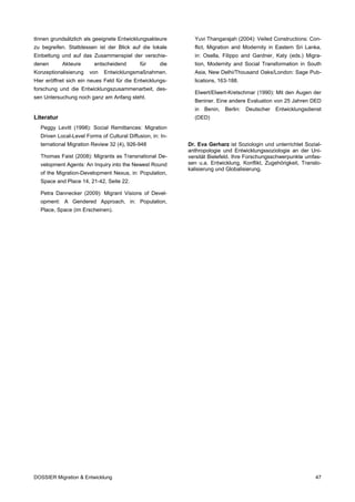 tInnen grundsätzlich als geeignete Entwicklungsakteure        Yuvi Thangarajah (2004): Veiled Constructions: Con-
zu begreifen. Stattdessen ist der Blick auf die lokale        flict, Migration and Modernity in Eastern Sri Lanka,
Einbettung und auf das Zusammenspiel der verschie-            in: Osella, Filippo and Gardner, Katy (eds.) Migra-
denen       Akteure      entscheidend        für     die      tion, Modernity and Social Transformation in South
Konzeptionalisierung   von   Entwicklungsmaßnahmen.           Asia, New Delhi/Thousand Oaks/London: Sage Pub-
Hier eröffnet sich ein neues Feld für die Entwicklungs-       lications, 163-188.
forschung und die Entwicklungszusammenarbeit, des-
                                                              Elwert/Elwert-Kretschmar (1990): Mit den Augen der
sen Untersuchung noch ganz am Anfang steht.
                                                              Beniner. Eine andere Evaluation von 25 Jahren DED
                                                              in   Benin,   Berlin:   Deutscher   Entwicklungsdienst
Literatur                                                     (DED)
  Peggy Levitt (1998): Social Remittances: Migration
  Driven Local-Level Forms of Cultural Diffusion, in: In-
  ternational Migration Review 32 (4), 926-948              Dr. Eva Gerharz ist Soziologin und unterrichtet Sozial-
                                                            anthropologie und Entwicklungssoziologie an der Uni-
  Thomas Faist (2008): Migrants as Transnational De-        versität Bielefeld. Ihre Forschungsschwerpunkte umfas-
  velopment Agents: An Inquiry into the Newest Round        sen u.a. Entwicklung, Konflikt, Zugehörigkeit, Translo-
                                                            kalisierung und Globalisierung.
  of the Migration-Development Nexus, in: Population,
  Space and Place 14, 21-42, Seite 22.

  Petra Dannecker (2009): Migrant Visions of Devel-
  opment: A Gendered Approach, in: Population,
  Place, Space (im Erscheinen).




DOSSIER Migration & Entwicklung                                                                                  47
 
