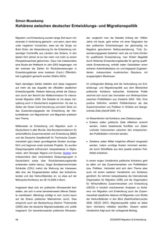 Simon Musekamp
Kohärenz zwischen deutscher Entwicklungs- und Migrationspolitik


Migration und Entwicklung wurden lange Zeit kaum mit-     del, vergleicht man die Debatte Anfang der 1990er
einander in Verbindung gebracht - und wenn, dann eher     Jahre mit heute, geht einher mit einer Stagnation bei
unter negativen Vorzeichen, etwa bei der Sorge vor        den politischen Entscheidungen bei gleichzeitig ins
Brain Drain, der Abwanderung für die Entwicklung not-     Negative gesunkenen Nettozuwanderung. Trotz Zu-
wendiger Fachkräfte aus Ländern des Südens. In den        wanderungsgesetz bestehen nach wie vor hohe Hürden
letzten fünf Jahren ist es hier mehr und mehr zu einem    für qualifizierte Einwanderung, man fördert Illegalität
Perspektivwechsel gekommen. Dazu hat insbesondere         durch fehlende Einwanderungskanäle für gering qualifi-
eine Studie der Weltbank im Jahr 2003 beigetragen, mit    zierte Einwanderung, enthält vielen Geduldeten einen
der erstmals die Zahlen für Rücküberweisungen in          sicheren Aufenthaltsstatus vor und begegnet Zugewan-
Entwicklungsländer einer breiteren (Fach-) Öffentlich-    derten, insbesondere muslimischen Glaubens, mit
keit zugänglich gemacht wurden (Ratha 2003).              ausgeprägtem Misstrauen.


Nach damaligen Zahlen beliefen sich diese insgesamt       Im vorliegenden Beitrag wird die Verknüpfung von Ent-
auf mehr als das doppelte der offiziellen staatlichen     wicklungs- und Migrationspolitik aus dem Blickwinkel
Entwicklungshilfe. Weitere Nahrung erhielt die Diskus-    politischer   Kohärenz    betrachtet.   Kohärente   Politik
sion durch den Bericht der Weltkommission für interna-    zeichnet sich durch das Vermeiden von Widersprüchen
tionale Migration 2005. Die Debatte ist mit etwas Ver-    zwischen Politikfeldern aus (Hoebink 2004: 184). Eine
spätung auch in Deutschland angekommen. So war zu         positive Definition versteht Politikkohärenz als das
Zeiten der Green Card-Verordnung und beim Streit um       Zusammenwirken von Politiken in Hinblick auf überge-
das Zuwanderungsgesetz die Entwicklung der Her-           ordnete Ziele (Ashoff 2005: 41).
kunftsländer von Migrantinnen und Migranten praktisch
kein Thema.                                               Im Wesentlichen hat Kohärenz zwei Zielsetzungen:
                                                          • Erstens sollen politische Ziele effektiver erreicht
Mittlerweile ist Entwicklung und Migration auch in           werden, indem bestehende Konflikte von Zielen
Deutschland in aller Munde. Das Bundesministerium für        und/oder Instrumenten zwischen den entsprechen-
wirtschaftliche Zusammenarbeit und Entwicklung (BMZ)         den Politikfeldern minimiert werden.
und die Deutsche Gesellschaft für Technische Zusam-
menarbeit (gtz) haben grundlegende Studien durchge-       • Zweitens sollen Mittel möglichst effizient eingesetzt
führt und beginnen erste konkrete Projekte. So wurden        werden, indem unnötige Kosten minimiert werden,
Diasporaprojekte kofinanziert, beispielsweise in Afgha-      die durch Störeffekte aus dem jeweils anderen Poli-
nistan, dem Senegal, Nigeria und Guinea. Studien sind        tikfeld entstehen.
insbesondere über verschiedene Diasporagruppen in
Deutschland   sowie   über   Rücküberweisungskanäle       In einem engen Verständnis politischer Kohärenz geht
entstanden (siehe hierzu). Sogar Bundesinnenminister      es allein um das Zusammenwirken von Politikfeldern
Schäuble (CDU) mahnt die Wahrung der Interessen           bzw. Politiken. Verbreitet wird sich dem Thema aber
aller drei, der Eingewanderten selbst, des Aufnahme-      auch mit einem weiteren Verständnis von Kohärenz
landes und des Herkunftslandes an, so etwa auf der        genähert. So nehmen beispielsweise die Internationale
Metropolis-Konferenz am 28.10.2008 in Bonn.               Organisation für Migration (IOM) und die Organisation
                                                          für Wirtschaftliche Zusammenarbeit und Entwicklung
Insgesamt lässt sich ein politischer Klimawandel fest-    (OECD) in kürzlich erschienenen Analysen zu Kohä-
stellen, der sich in einer bemerkenswert offenen Debat-   renz von Migration und Entwicklung auch die Zusam-
te manifestiert. Allerdings schlägt er sich (noch) kaum   menarbeit staatlicher Akteure mit Migranten zum Wohle
auf die Ebene politischer Maßnahmen durch. Dies           der Herkunftsländer in den Blick (Naik/Koehler/Laczko
entspricht auch der Beobachtung Dietrich Thränhardts      2008, OECD 2007). Migrationspolitik selbst ist dabei
(2008) über die deutsche Migrationsdebatte und -politik   dann höchstens mittelbar betroffen. Diesem weiten
insgesamt. Ein bemerkenswerter politischer Klimawan-      Verständnis folgt auch der vorliegende Beitrag.


48                                                                                DOSSIER Migration & Entwicklung
 