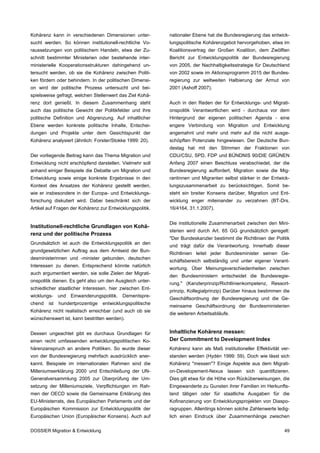 Kohärenz kann in verschiedenen Dimensionen unter-          nationaler Ebene hat die Bundesregierung das entwick-
sucht werden. So können institutionell-rechtliche Vo-      lungspolitische Kohärenzgebot hervorgehoben, etwa im
raussetzungen von politischem Handeln, etwa der Zu-        Koalitionsvertrag der Großen Koalition, dem Zwölften
schnitt bestimmter Ministerien oder bestehende inter-      Bericht zur Entwicklungspolitik der Bundesregierung
ministerielle Kooperationsstrukturen dahingehend un-       von 2005, der Nachhaltigkeitsstrategie für Deutschland
tersucht werden, ob sie die Kohärenz zwischen Politi-      von 2002 sowie im Aktionsprogramm 2015 der Bundes-
ken fördern oder behindern. In der politischen Dimensi-    regierung zur weltweiten Halbierung der Armut von
on wird der politische Prozess untersucht und bei-         2001 (Ashoff 2007).
spielsweise gefragt, welchen Stellenwert das Ziel Kohä-
renz dort genießt. In diesem Zusammenhang steht            Auch in den Reden der für Entwicklungs- und Migrati-
auch das politische Gewicht der Politikfelder und ihre     onspolitik Verantwortlichen wird - durchaus vor dem
politische Definition und Abgrenzung. Auf inhaltlicher     Hintergrund der eigenen politischen Agenda - eine
Ebene werden konkrete politische Inhalte, Entschei-        engere Verbindung von Migration und Entwicklung
dungen und Projekte unter dem Gesichtspunkt der            angemahnt und mehr und mehr auf die nicht ausge-
Kohärenz analysiert (ähnlich: Forster/Stokke 1999: 20).    schöpften Potenziale hingewiesen. Der Deutsche Bun-
                                                           destag hat mit den Stimmen der Fraktionen von
Der vorliegende Beitrag kann das Thema Migration und       CDU/CSU, SPD, FDP und BÜNDNIS 90/DIE GRÜNEN
Entwicklung nicht erschöpfend darstellen. Vielmehr soll    Anfang 2007 einen Beschluss verabschiedet, der die
anhand einiger Beispiele die Debatte um Migration und      Bundesregierung auffordert, Migration sowie die Mig-
Entwicklung sowie einige konkrete Ergebnisse in den        rantinnen und Migranten selbst stärker in der Entwick-
Kontext des Ansatzes der Kohärenz gestellt werden,         lungszusammenarbeit zu berücksichtigen. Somit be-
wie er insbesondere in der Europa- und Entwicklungs-       steht ein breiter Konsens darüber, Migration und Ent-
forschung diskutiert wird. Dabei beschränkt sich der       wicklung enger miteinander zu verzahnen (BT-Drs.
Artikel auf Fragen der Kohärenz zur Entwicklungspolitik.   16/4164, 31.1.2007).


                                                           Die institutionelle Zusammenarbeit zwischen den Mini-
Institutionell-rechtliche Grundlagen von Kohä-
                                                           sterien wird durch Art. 65 GG grundsätzlich geregelt:
renz und der politische Prozess
                                                           "Der Bundeskanzler bestimmt die Richtlinien der Politik
Grundsätzlich ist auch die Entwicklungspolitik an den
                                                           und trägt dafür die Verantwortung. Innerhalb dieser
grundgesetzlichen Auftrag aus dem Amtseid der Bun-
                                                           Richtlinien leitet jeder Bundesminister seinen Ge-
desministerinnen und -minister gebunden, deutschen
                                                           schäftsbereich selbständig und unter eigener Verant-
Interessen zu dienen. Entsprechend könnte natürlich
                                                           wortung. Über Meinungsverschiedenheiten zwischen
auch argumentiert werden, sie solle Zielen der Migrati-
                                                           den Bundesministern entscheidet die Bundesregie-
onspolitik dienen. Es geht also um den Ausgleich unter-
                                                           rung." (Kanzlerprinzip/Richtlinienkompetenz, Ressort-
schiedlicher staatlicher Interessen, hier zwischen Ent-
                                                           prinzip, Kollegialprinzip) Darüber hinaus bestimmen die
wicklungs- und Einwanderungspolitik. Dementspre-
                                                           Geschäftsordnung der Bundesregierung und die Ge-
chend   ist   hundertprozentige   entwicklungspolitische
                                                           meinsame Geschäftsordnung der Bundesministerien
Kohärenz nicht realistisch erreichbar (und auch ob sie
                                                           die weiteren Arbeitsabläufe.
wünschenswert ist, kann bestritten werden).


Dessen ungeachtet gibt es durchaus Grundlagen für          Inhaltliche Kohärenz messen:
einen recht umfassenden entwicklungspolitischen Ko-        Der Commitment to Development Index
härenzanspruch an andere Politiken. So wurde dieser        Kohärenz kann als Maß institutioneller Effektivität ver-
von der Bundesregierung mehrfach ausdrücklich aner-        standen werden (Hydén 1999: 59). Doch wie lässt sich
kannt. Beispiele im internationalen Rahmen sind die        Kohärenz "messen"? Einige Aspekte aus dem Migrati-
Milleniumserklärung 2000 und Entschließung der UN-         on-Developement-Nexus lassen sich quantifizieren.
Generalversammlung 2005 zur Überprüfung der Um-            Dies gilt etwa für die Höhe von Rücküberweisungen, die
setzung der Milleniumsziele, Verpflichtungen im Rah-       Eingewanderte zu Gunsten ihrer Familien im Herkunfts-
men der OECD sowie die Gemeinsame Erklärung des            land tätigen oder für staatliche Ausgaben für die
EU-Ministerrats, des Europäischen Parlaments und der       Kofinanzierung von Entwicklungsprojekten von Diaspo-
Europäischen Kommission zur Entwicklungspolitik der        ragruppen. Allerdings können solche Zahlenwerte ledig-
Europäischen Union (Europäischer Konsens). Auch auf        lich einen Eindruck über Zusammenhänge zwischen

DOSSIER Migration & Entwicklung                                                                                 49
 