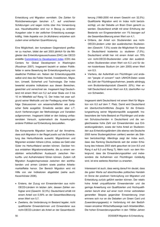 Entwicklung und Migration vermitteln. Die Zahlen für             kerung (1990-2000 mit einem Gewicht von 32,5%):
Rücküberweisungen          beruhen   z.T.   auf   unsicheren     Qualifizierte Migration wird im Index nicht berück-
Schätzungen und sagen nichts über ihre Verwendung                sichtigt, um der Debatte um Brain Drain gerecht zu
aus. Haushaltszahlen sind nur in Bezug zu anderen                werden. Deutschland erhält mit einer Erhöhung der
Ausgaben oder in der zeitlichen Entwicklung aussage-             Bestands von Eingewanderten von 1% bezogen auf
kräftig. Viele Aspekte von (In-)Kohärenz entziehen sich          die Gesamtbevölkerung einen Wert von 4,1.
zudem einer einfachen Quantifizierung.                         • Drittens, der Anteil von Studierenden aus nicht-
                                                                 OECD-Ländern unter den ausländischen Studieren-
Eine Möglichkeit, den komplexen Gegenstand greifba-              den (Gewicht: 7,5%) sowie die Möglichkeit für diese
rer zu machen, bildet der seit 2003 jährlich für die Mit-        in Deutschland kostenlos zu studieren (7,5%).
glieder des Entwicklungsausschusses (DAC) der OECD               Deutschland erhält hier mit einem Anteil von 78%
erstellte Commitment to Development Index (CDI) des              von nicht-OECD-Studierenden unter den ausländi-
Centers     for   Global    Development     in    Washington     schen Studierenden einen Wert von 6,3 und für de-
(Roodman 2007). Insgesamt bezieht er sieben Politik-             ren kostenloses Studium (im Jahr 2005) einen Wert
felder in seine Bewertung der Entwicklungswirkung von            von 8,5.
staatlicher Politiken ein. Neben der Entwicklungspolitik       • Viertens, der Aufenthalt von Flüchtlingen und ande-
selbst sind dies die Felder Handel, Investitionen, Migra-        ren "people of concern" nach UNHCR-Daten sowie
tion, Umwelt, Sicherheit und Technologie. Der Index              die Zahl der Flüchtlingsaufnahmen, jeweils abhängig
bewertet einzelne Indikatoren aus diesen Bereichen,              vom Bruttoinlandsprodukt (Gewicht: 20%). Hier er-
gewichtet und verrechnet sie. Insgesamt liegt Deutsch-           hält Deutschland einen Wert von 8,9, übertroffen nur
land mit einem Wert von 5,2 auf einer Skala von 0 bis            von Schweden.
10 im Mittelfeld auf Rang 12. Der Index hat zwar auf-
grund seiner Methodik und der Festlegung einer Rang-           Insgesamt steht Deutschland mit einem Wert für Migra-
folge Diskussionen von wissenschaftlicher wie politi-          tion von 6,0 auf dem 7. Platz. Damit wird Deutschland
scher Seite ausgelöst. Einwände werden aber z.T.               ein überdurchschnittliches Zeugnis für die Entwick-
durch Verfeinerungen der Methodologie und Variablen            lungswirkung seiner Migrationspolitik ausgestellt. Ins-
aufgenommen. Insgesamt bildet er den bislang umfas-            besondere der hohe Bestand an Flüchtlingen und ande-
sendsten Versuch, systematisch die Auswirkungen                ren Schutzsuchenden in Deutschland und die ver-
anderer Politiken auf Entwicklung darzustellen.                gleichsweise hohe Zahl von Einwandernden aus Ent-
                                                               wicklungsländern, sowie der hohe Anteil an Studieren-
Die Komponente Migration beruht auf der Annahme,               den aus Entwicklungsländern (die ebenso wie Deutsche
dass sich Migration in der Regel positiv auf die Entwick-      2005 keine Studiengebühren zahlten) werden als Stär-
lung des Herkunftslands auswirkt. Migrantinnen und             ken berücksichtigt. Allerdings zeigt der Index auch,
Migranten erzielen höhere Löhne, sodass sie Geld oder          dass das Ranking Deutschlands seit der ersten Erhe-
Güter ins Herkunftsland senden können. Darüber hin-            bung des Indexes 2003 stark gesunken ist (von 8,0 und
aus entstehen Migrationsnetzwerke, die zu einem ver-           Rang 4 auf 6,0 und Rang 7). Mehr noch: vor dem Hin-
stärkten wirtschaftlichen Austausch zwischen Her-              tergrund, dass die Einwanderungszahlen und insbe-
kunfts- und Aufnahmeland führen können. Zudem ruft             sondere die Aufnahmen von Flüchtlingen rückläufig
Migration Ausgleichsprozesse zwischen den wohlha-              sind, ist eine weiteres Absinken zu erwarten.
benden und armen Ländern sowie positive Arbeits-
markteffekte hervor. Der Bereich Migration wird mit            Interessant ist auch, dass wenig darauf hin deutet, dass
Hilfe von vier Indikatoren abgebildet (siehe auch:             die guten Werte auf absichtsvolles politisches Handeln
Kevenhörster 2006).                                            im Sinne der positiven Verknüpfung von Migration und
                                                               Entwicklung zurück geführt werden können. Der relativ
• Erstens, der Zuzug von Einwandernden aus nicht-              hohe Anteil unqualifizierter Einwandernder und die
     OECD-Ländern im letzten Jahr, dessen Zahlen ver-          geringe Anwerbung von Qualifizierten und Hochqualifi-
     fügbar sind (Gewicht: 32,5%): Deutschland erhält mit      zierten beruht eher auf einer noch immer verbreiteten
     einem Anteil von 0,59% an der Gesamtbevölkerung           generellen Skepsis gegenüber Einwanderung (man
     einen Wert von 5,7.                                       erinnere sich nur an die Debatten um Green Card und
• Zweitens, die Veränderung im Bestand legaler, nicht          Zuwanderungsgesetz) in Verbindung mit den Bedürf-
     qualifizierter Einwanderinnen und Einwanderer aus         nissen einzelner Wirtschaftszweige nach Arbeitskräften.
     nicht-OECD-Ländern als Anteil an der Gesamtbevöl-         Die hohen Einwanderungszahlen in den 1990er Jahren

50                                                                                   DOSSIER Migration & Entwicklung
 