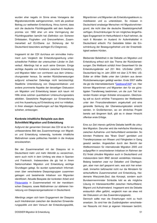 wurden eher negativ im Sinne eines Versagens der              Migrantinnen und Migranten als Entwicklungsakteure zu
Migrationskontrolle wahrgenommen, nicht als positiver         mobilisieren und zu unterstützen. So müssen in
Beitrag zur weltweiten Entwicklung. Hinzu kommt, dass         Deutschland ansässige Menschen mit Migrationshinter-
sich die deutsche Flüchtlingspolitik seit dem Asylkom-        grund, die nicht über die deutsche Staatsbürgerschaft
promiss von 1992 eher um eine Verringerung der                verfügen, Einschränkungen für ein mögliches längerfris-
Flüchtlingszahlen bemüht hat (Definition von Sicheren         tiges Engagement im Herkunftsland in Kauf nehmen, da
Drittstaaten, Flughafen- und Grenzverfahren, Zusam-           nach 6 Monaten im Ausland ihr Aufenthaltstitel in
menarbeit auf EU-Ebene zur Sicherung der für                  Deutschland erlischt. Für Geduldete bilden die Ein-
Deutschland besonders wichtigen EU-Ostgrenze).                schränkung der Bewegungsfreiheit und der Erwerbstä-
                                                              tigkeit weitere Hürden.
Insgesamt ist der CDI durchaus ein sinnvolles Instru-
ment zum Vergleich der Entwicklungswirkung unter-             Bleibender Beliebtheit in der Debatte um Migration und
schiedlicher Politiken der untersuchten Länder im Zeit-       Entwicklung erfreut sich das Thema der Rücküberwei-
verlauf. Allerdings hat er auch seine Grenzen. Einige         sungen. Die Weltbank schätzt ihren Gesamtwert für die
wichtige Aspekte von Kohärenz zwischen Entwicklung            Entwicklungsländer auf 251 Mrd. US-Dollar (2007).
und Migration fallen von vornherein aus dem Untersu-          Deutschland lag im Jahr 2004 mit über 2,75 Mrd. US-
chungsraster heraus. So werden Rücküberweisungen              Dollar an dritter Stelle unter den Ländern aus denen
aufgrund schwacher Datenlage nicht berücksichtigt.            Rücküberweisungen getätigt werden. Ende 2007 stellte
Staatliche Unterstützung von Diasporainitiativen und          die gtz die Internetdatenbank "GeldtransFAIR" vor. Hier
andere prominente Aspekte der derzeitigen Diskussion          können Migrantinnen und Migranten den für sie güns-
um Migration und Entwicklung lassen sich kaum mit             tigsten Transferweg bestimmen, um die zum Teil hor-
Hilfe eines solchen quantitativen Untersuchungsrasters        renden Kosten einiger Anbieter einzusparen. Gleichzei-
abbilden. Gesetzliche Regelungen zur Einwanderung             tig soll so durch erhöhte Transparenz der Wettbewerb
und ihre Auswirkung auf Entwicklung sind nur mittelbar,       unter den Finanzdienstleistern angekurbelt und eine
in ihren etwaigen Auswirkungen auf das Migrationsge-          generelle Senkung der Überweisungskosten erreicht
schehen, einbezogen.                                          werden. In Großbritannien, wo ein ähnliches Projekt
                                                              bereits seit längerem läuft, gibt es in dieser Hinsicht
                                                              offenbar erste Erfolge.
Konkrete inhaltliche Beispiele aus dem
Schnittfeld Migration und Entwicklung
                                                              Eine zur Zeit intensiv geführte Debatte betrifft die zirku-
Aufgrund der genannten Grenzen des CDI ist es für ein
                                                              läre Migration. Darunter wird die mehrfache Wanderung
umfassenderes Bild des Zusammenhangs von Migrati-
                                                              zwischen Aufnahme- und Herkunfstland verstanden. So
on und Entwicklung notwendig, konkrete inhaltliche
                                                              könnten Probleme des "Brain Drain" gemildert und
Maßnahmen sowie politisches Handeln in die Analyse
                                                              Transferprozesse von Wissen und Fähigkeiten in Gang
einzubeziehen.
                                                              gesetzt werden. Angestoßen durch den Bericht der
                                                              Weltkommission für internationale Migration 2005 und
Bei der Zusammenarbeit mit der Diaspora ist in
                                                              aufgegriffen in verschiedenen Initiativen im Rahmen der
Deutschland mehr und mehr Aktivität zu verzeichnen,
                                                              EU findet zirkuläre Migration auch in Deutschland und
wenn auch nicht in dem Umfang wie etwa in Spanien
                                                              insbesondere beim BMZ derzeit verstärktes Interesse.
und Frankreich. Insbesondere die gtz hat in ihrem
                                                              Bislang bestehen zwar nur Debatten und Überlegun-
Sektorvorhaben Migration und Entwicklung wichtige
                                                              gen, aber man darf gespannt sein, was sich hier entwi-
Grundlagen gelegt. So wurden systematisch Informati-
                                                              ckelt. Immerhin befürwortet nicht nur die Ministerin für
onen über verschiedene Diasporagruppen zusammen
                                                              wirtschaftliche Zusammenarbeit und Entwicklung, Hei-
getragen und bestehende Initiativen von Migranten
                                                              demarie Wieczorek-Zeul, das Konzept, sondern auch
identifiziert. Aktuelle Beispiele der konkreten Arbeit sind
                                                              Bundesinnenminister Schäuble lobt es als mögliche
Pilotprojekte in Zusammenarbeit mit der marokkani-
                                                              Lösung im Interessenkonflikt zwischen Herkunftsland,
schen Diaspora, sowie Maßnahmen zur stärkeren Ver-
                                                              Migrant und Aufnahmeland. Insgesamt wird die Debatte
netzung von Diasporaorganisationen in Deutschland.
                                                              erstaunlich offen geführt, vergleicht man sie etwa mit
                                                              der Diskussion um das Zuwanderungsgesetz.
Allerdings zeigen sich beim Engagement der Diaspora
                                                              Dennoch sollte man die Erwartungen nicht zu hoch
auch Inkohärenzen zwischen der deutschen Einwande-
                                                              ansetzen. So sind hier die Zuständigkeiten verschiede-
rungspolitik und dem Versuch der Entwicklungspolitik,
                                                              ner Ressorts mit ihren je eigenen Interessen berührt.

DOSSIER Migration & Entwicklung                                                                                       51
 