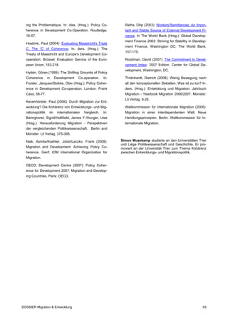 ing the Problematique. In: dies. (Hrsg.): Policy Co-           Ratha, Dilip (2003): Workers'Remittances: An Impor-
  herence in Development Co-Operation. Routledge,                tant and Stable Source of External Development Fi-
  16-57.                                                         nance. In The World Bank (Hrsg.): Global Develop-
                                                                 ment Finance 2003: Striving for Stability in Develop-
  Hoebink, Paul (2004): Evaluating Maastricht's Triple
                                                                 ment Finance, Washington DC: The World Bank,
  C. The 'C' of Coherence. In: ders. (Hrsg.): The
                                                                 157-175.
  Treaty of Maastricht and Europe's Development Co-
  operation. Brüssel: Evaluation Service of the Euro-            Roodman, David (2007): The Commitment to Devel-
  pean Union, 183-218.                                           opment Index: 2007 Edition. Center for Global De-
                                                                 velopment, Washington, DC.
  Hydén, Göran (1999): The Shifting Grounds of Policy
  Coherence        in    Development    Co-operation.    In:     Thränhardt, Dietrich (2008): Wenig Bewegung nach
  Forster, Jacques/Stokke, Olav (Hrsg.): Policy Coher-           all den konzeptionellen Debatten. Was ist zu tun? In:
  ence in Development Co-operation. London: Frank                ders. (Hrsg.): Entwicklung und Migration: Jahrbuch
  Cass, 58-77.                                                   Migration - Yearbook Migration 2006/2007. Münster:
                                                                 Lit Verlag, 9-26.
  Kevenhörster, Paul (2006): Durch Migration zur Ent-
  wicklung? Die Kohärenz von Entwicklungs- und Mig-              Weltkommission für Internationale Migration (2006):
  rationspolitik    im    internationalen   Vergleich.   In:     Migration in einer interdependenten Welt. Neue
  Baringhorst, Sigrid/Hollifield, James F./Hunger, Uwe           Handlungsprinzipien. Berlin: Weltkommission für In-
  (Hrsg.): Herausforderung Migration - Perspektiven              ternationale Migration.
  der vergleichenden Politikwissenschaft. Berlin and
  Münster: Lit Verlag, 375-395.

  Naik, Asmita/Koehler, Jobst/Laczko, Frank (2008):            Simon Musekamp studierte an den Universitäten Trier
                                                               und Liège Politikwissenschaft und Geschichte. Er pro-
  Migration and Development: Achieving Policy Co-              moviert an der Universität Trier zum Thema Kohärenz
  herence. Genf: IOM International Organization for            zwischen Entwicklungs- und Migrationspolitik.
  Migration.

  OECD, Development Centre (2007): Policy Coher-
  ence for Development 2007: Migration and Develop-
  ing Countries. Paris: OECD.




DOSSIER Migration & Entwicklung                                                                                    53
 