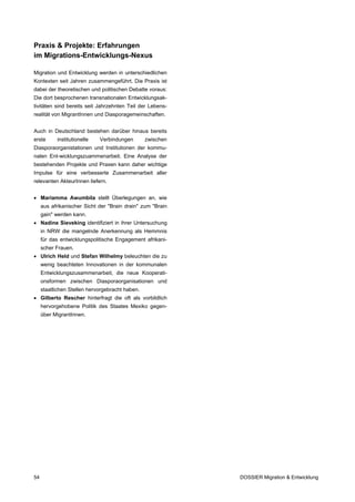 Praxis & Projekte: Erfahrungen
im Migrations-Entwicklungs-Nexus

Migration und Entwicklung werden in unterschiedlichen
Kontexten seit Jahren zusammengeführt. Die Praxis ist
dabei der theoretischen und politischen Debatte voraus:
Die dort besprochenen transnationalen Entwicklungsak-
tivitäten sind bereits seit Jahrzehnten Teil der Lebens-
realität von MigrantInnen und Diasporagemeinschaften.


Auch in Deutschland bestehen darüber hinaus bereits
erste      institutionelle   Verbindungen        zwischen
Diasporaorganistationen und Institutionen der kommu-
nalen Ent-wicklungszuammenarbeit. Eine Analyse der
bestehenden Projekte und Praxen kann daher wichtige
Impulse für eine verbesserte Zusammenarbeit aller
relevanten AkteurInnen liefern.


• Mariamma Awumbila stellt Überlegungen an, wie
     aus afrikanischer Sicht der "Brain drain" zum "Brain
     gain" werden kann.
• Nadine Sieveking identifiziert in ihrer Untersuchung
     in NRW die mangelnde Anerkennung als Hemmnis
     für das entwicklungspolitische Engagement afrikani-
     scher Frauen.
• Ulrich Held und Stefan Wilhelmy beleuchten die zu
     wenig beachteten Innovationen in der kommunalen
     Entwicklungszusammenarbeit, die neue Kooperati-
     onsformen zwischen Diasporaorganisationen und
     staatlichen Stellen hervorgebracht haben.
• Gilberto Rescher hinterfragt die oft als vorbildlich
     hervorgehobene Politik des Staates Mexiko gegen-
     über MigrantInnen.




54                                                          DOSSIER Migration & Entwicklung
 