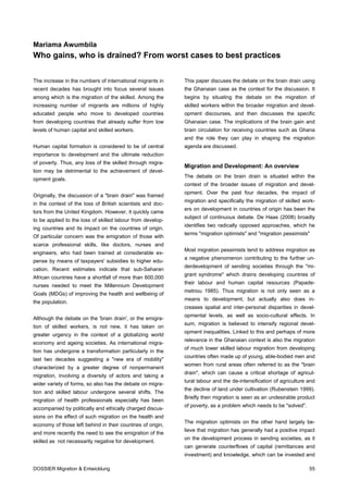 Mariama Awumbila
Who gains, who is drained? From worst cases to best practices


The increase in the numbers of international migrants in     This paper discuses the debate on the brain drain using
recent decades has brought into focus several issues         the Ghanaian case as the context for the discussion. It
among which is the migration of the skilled. Among the       begins by situating the debate on the migration of
increasing number of migrants are millions of highly         skilled workers within the broader migration and devel-
educated people who move to developed countries              opment discourses, and then discusses the specific
from developing countries that already suffer from low       Ghanaian case. The implications of the brain gain and
levels of human capital and skilled workers.                 brain circulation for receiving countries such as Ghana
                                                             and the role they can play in shaping the migration
Human capital formation is considered to be of central       agenda are discussed.
importance to development and the ultimate reduction
of poverty. Thus, any loss of the skilled through migra-
                                                             Migration and Development: An overview
tion may be detrimental to the achievement of devel-
                                                             The debate on the brain drain is situated within the
opment goals.
                                                             context of the broader issues of migration and devel-
                                                             opment. Over the past four decades, the impact of
Originally, the discussion of a "brain drain" was framed
                                                             migration and specifically the migration of skilled work-
in the context of the loss of British scientists and doc-
                                                             ers on development in countries of origin has been the
tors from the United Kingdom. However, it quickly came
                                                             subject of continuous debate. De Haas (2008) broadly
to be applied to the loss of skilled labour from develop-
                                                             identifies two radically opposed approaches, which he
ing countries and its impact on the countries of origin.
                                                             terms "migration optimists" and "migration pessimists"
Of particular concern was the emigration of those with
scarce professional skills, like doctors, nurses and
                                                             Most migration pessimists tend to address migration as
engineers, who had been trained at considerable ex-
                                                             a negative phenomenon contributing to the further un-
pense by means of taxpayers' subsidies to higher edu-
                                                             derdevelopment of sending societies through the "mi-
cation. Recent estimates indicate that sub-Saharan
                                                             grant syndrome" which drains developing countries of
African countries have a shortfall of more than 600,000
                                                             their labour and human capital resources (Papade-
nurses needed to meet the Millennium Development
                                                             metriou 1985). Thus migration is not only seen as a
Goals (MDGs) of improving the health and wellbeing of
                                                             means to development, but actually also does in-
the population.
                                                             creases spatial and inter-personal disparities in devel-
                                                             opmental levels, as well as socio-cultural effects. In
Although the debate on the 'brain drain', or the emigra-
                                                             sum, migration is believed to intensify regional devel-
tion of skilled workers, is not new, it has taken on
                                                             opment inequalities. Linked to this and perhaps of more
greater urgency in the context of a globalizing world
                                                             relevance in the Ghanaian context is also the migration
economy and ageing societies. As international migra-
                                                             of much lower skilled labour migration from developing
tion has undergone a transformation particularly in the
                                                             countries often made up of young, able-bodied men and
last two decades suggesting a "new era of mobility"
                                                             women from rural areas often referred to as the "brain
characterized by a greater degree of nonpermanent
                                                             drain", which can cause a critical shortage of agricul-
migration, involving a diversity of actors and taking a
                                                             tural labour and the de-intensification of agriculture and
wider variety of forms, so also has the debate on migra-
                                                             the decline of land under cultivation (Rubenstein 1999).
tion and skilled labour undergone several shifts. The
                                                             Briefly then migration is seen as an undesirable product
migration of health professionals especially has been
                                                             of poverty, as a problem which needs to be "solved".
accompanied by politically and ethically charged discus-
sions on the effect of such migration on the health and
                                                             The migration optimists on the other hand largely be-
economy of those left behind in their countries of origin,
                                                             lieve that migration has generally had a positive impact
and more recently the need to see the emigration of the
                                                             on the development process in sending societies, as it
skilled as not necessarily negative for development.
                                                             can generate counterflows of capital (remittances and
                                                             investment) and knowledge, which can be invested and

DOSSIER Migration & Entwicklung                                                                                     55
 