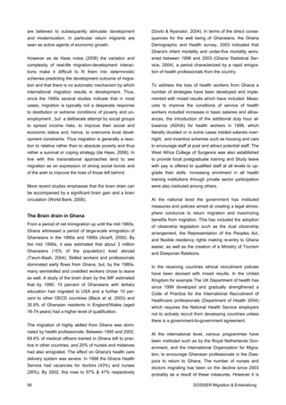 are believed to subsequently stimulate development          (Dovlo & Nyanator, 2004). In terms of the direct conse-
and modernization. In particular return migrants are        quences for the well being of Ghanaians, the Ghana
seen as active agents of economic growth.                   Demographic and Health survey, 2003 indicated that
                                                            Ghana's infant mortality and under-five mortality wors-
However as de Haas notes (2008) the variation and           ened between 1998 and 2003 (Ghana Statistical Ser-
complexity of real-life migration-development interac-      vice, 2004), a period characterized by a rapid emigra-
tions make it difficult to fit them into deterministic      tion of health professionals from the country.
schemes predicting the development outcome of migra-
tion and that there is no automatic mechanism by which      To address the loss of health workers from Ghana a
international migration results in development. Thus,       number of strategies have been developed and imple-
since the 1990s several studies indicate that in most       mented with mixed results which have included: Meas-
cases, migration is typically not a desperate response      ures to improve the conditions of service of health
to destitution or extreme conditions of poverty and un-     workers included increases in basic salaries and allow-
employment , but a deliberate attempt by social groups      ances, the introduction of the additional duty hour al-
to spread income risks, to improve their social and         lowance (ADHA) for health workers in 1998, which
economic status and, hence, to overcome local devel-        literally doubled or in some cases trebled salaries over-
opment constraints. Thus migration is generally a reac-     night, and incentive schemes such as housing and cars
tion to relative rather than to absolute poverty and thus   to encourage staff at post and attract potential staff. The
rather a survival or coping strategy (de Haas, 2008). In    West Africa College of Surgeons was also established
line with this transnational approaches tend to see         to provide local postgraduate training and Study leave
migration as an expression of strong social bonds and       with pay is offered to qualified staff at all levels to up-
of the wish to improve the lives of those left behind.      grade their skills. Increasing enrolment in all health
                                                            training institutions through private sector participation
More recent studies emphasise that the brain drain can      were also instituted among others.
be accompanied by a significant brain gain and a brain
circulation (World Bank, 2006).                             At the national level the government has instituted
                                                            measures and policies aimed at creating a legal atmos-
                                                            phere conducive to return migration and maximizing
The Brain drain in Ghana
                                                            benefits from migration. This has included the adoption
From a period of net immigration up until the mid 1960s,
                                                            of citizenship legislation such as the dual citizenship
Ghana witnessed a period of large-scale emigration of
                                                            arrangement, the Representation of the Peoples Act,
Ghanaians in the 1980s and 1990s (Anarfi, 2000). By
                                                            and flexible residency rights making re-entry to Ghana
the mid 1990s, it was estimated that about 3 million
                                                            easier, as well as the creation of a Ministry of Tourism
Ghanaians (15% of the population) lived abroad
                                                            and Diasporan Relations.
(Twum-Baah, 2004). Skilled workers and professionals
dominated early flows from Ghana, but, by the 1980s,
                                                            In the receiving countries ethical recruitment policies
many semiskilled and unskilled workers chose to leave
                                                            have been devised with mixed results. In the United
as well. A study of the brain drain by the IMF estimated
                                                            Kingdom for example The UK Department of health has
that by 1990, 15 percent of Ghanaians with tertiary
                                                            since 1999 developed and gradually strengthened a
education had migrated to USA and a further 10 per-
                                                            Code of Practice for the International Recruitment of
cent to other OECD countries (Black et al. 2003) and
                                                            Healthcare professionals (Department of Health 2004)
35.9% of Ghanaian residents in England/Wales (aged
                                                            which requires the National Health Service employers
16-74 years) had a higher level of qualification.
                                                            not to actively recruit from developing countries unless
                                                            there is a government-to-government agreement.
The migration of highly skilled from Ghana was domi-
nated by health professionals. Between 1995 and 2002,
                                                            At the international level, various programmes have
69.4% of medical officers trained in Ghana left to prac-
                                                            been instituted such as by the Royal Netherlands Gov-
tice in other countries, and 20% of nurses and midwives
                                                            ernment, and the International Organization for Migra-
had also emigrated. The effect on Ghana's health care
                                                            tion, to encourage Ghanaian professionals in the Dias-
delivery system was severe. In 1998 the Ghana Health
                                                            pora to return to Ghana. The number of nurses and
Service had vacancies for doctors (43%) and nurses
                                                            doctors migrating has been on the decline since 2003
(26%). By 2002, this rose to 57% & 47% respectively
                                                            probably as a result of these measures. However it is

56                                                                                 DOSSIER Migration & Entwicklung
 