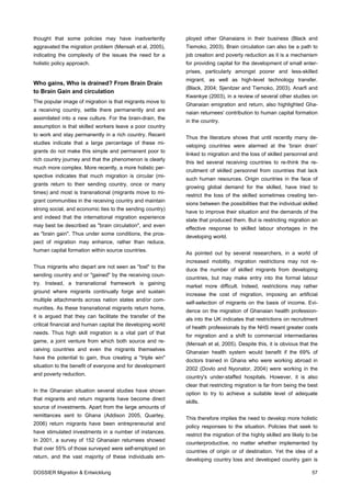 thought that some policies may have inadvertently           ployed other Ghanaians in their business (Black and
aggravated the migration problem (Mensah et al, 2005),      Tiemoko, 2003). Brain circulation can also be a path to
indicating the complexity of the issues the need for a      job creation and poverty reduction as it is a mechanism
holistic policy approach.                                   for providing capital for the development of small enter-
                                                            prises, particularly amongst poorer and less-skilled
                                                            migrant, as well as high-level technology transfer.
Who gains, Who is drained? From Brain Drain
                                                            (Black, 2004; Sjenitzer and Tiemoko, 2003). Anarfi and
to Brain Gain and circulation
                                                            Kwankye (2003), in a review of several other studies on
The popular image of migration is that migrants move to
                                                            Ghanaian emigration and return, also highlighted Gha-
a receiving country, settle there permanently and are
                                                            naian returnees' contribution to human capital formation
assimilated into a new culture. For the brain-drain, the
                                                            in the country.
assumption is that skilled workers leave a poor country
to work and stay permanently in a rich country. Recent
                                                            Thus the literature shows that until recently many de-
studies indicate that a large percentage of these mi-
                                                            veloping countries were alarmed at the 'brain drain'
grants do not make this simple and permanent poor to
                                                            linked to migration and the loss of skilled personnel and
rich country journey and that the phenomenon is clearly
                                                            this led several receiving countries to re-think the re-
much more complex. More recently, a more holistic per-
                                                            cruitment of skilled personnel from countries that lack
spective indicates that much migration is circular (mi-
                                                            such human resources. Origin countries in the face of
grants return to their sending country, once or many
                                                            growing global demand for the skilled, have tried to
times) and most is transnational (migrants move to mi-
                                                            restrict the loss of the skilled sometimes creating ten-
grant communities in the receiving country and maintain
                                                            sions between the possibilities that the individual skilled
strong social, and economic ties to the sending country)
                                                            have to improve their situation and the demands of the
and indeed that the international migration experience
                                                            state that produced them. But is restricting migration an
may best be described as "brain circulation", and even
                                                            effective response to skilled labour shortages in the
as "brain gain". Thus under some conditions, the pros-
                                                            developing world.
pect of migration may enhance, rather than reduce,
human capital formation within source countries.
                                                            As pointed out by several researchers, in a world of
                                                            increased mobility, migration restrictions may not re-
Thus migrants who depart are not seen as "lost" to the
                                                            duce the number of skilled migrants from developing
sending country and or "gained" by the receiving coun-
                                                            countries, but may make entry into the formal labour
try. Instead, a transnational framework is gaining
                                                            market more difficult. Indeed, restrictions may rather
ground where migrants continually forge and sustain
                                                            increase the cost of migration, imposing an artificial
multiple attachments across nation states and/or com-
                                                            self-selection of migrants on the basis of income. Evi-
munities. As these transnational migrants return home,
                                                            dence on the migration of Ghanaian health profession-
it is argued that they can facilitate the transfer of the
                                                            als into the UK indicates that restrictions on recruitment
critical financial and human capital the developing world
                                                            of health professionals by the NHS meant greater costs
needs. Thus high skill migration is a vital part of that
                                                            for migration and a shift to commercial intermediaries
game, a joint venture from which both source and re-
                                                            (Mensah et al, 2005). Despite this, it is obvious that the
ceiving countries and even the migrants themselves
                                                            Ghanaian health system would benefit if the 69% of
have the potential to gain, thus creating a "triple win"
                                                            doctors trained in Ghana who were working abroad in
situation to the benefit of everyone and for development
                                                            2002 (Dovlo and Nyonator, 2004) were working in the
and poverty reduction.
                                                            country's under-staffed hospitals. However, it is also
                                                            clear that restricting migration is far from being the best
In the Ghanaian situation several studies have shown
                                                            option to try to achieve a suitable level of adequate
that migrants and return migrants have become direct
                                                            skills.
source of investments. Apart from the large amounts of
remittances sent to Ghana (Addison 2005, Quartey,
                                                            This therefore implies the need to develop more holistic
2006) return migrants have been entrepreneurial and
                                                            policy responses to the situation. Policies that seek to
have stimulated investments in a number of instances.
                                                            restrict the migration of the highly skilled are likely to be
In 2001, a survey of 152 Ghanaian returnees showed
                                                            counterproductive, no matter whether implemented by
that over 55% of those surveyed were self-employed on
                                                            countries of origin or of destination. Yet the idea of a
return, and the vast majority of these individuals em-
                                                            developing country loss and developed country gain is

DOSSIER Migration & Entwicklung                                                                                       57
 