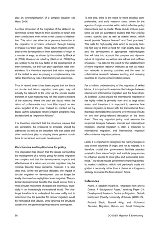 also an oversimplification of a complex situation (de         To this end, there is the need for more detailed, com-
Haas, 2008)                                                   prehensive, and solid research base, driven by the
                                                              agenda of origin countries within which effective policy
A critical dimension of the migration of the skilled in re-   interventions can be made. These should include quali-
cent times is their return to their countries of origin and   tative as well as quantitative studies that may provide
their contributions even while in the country of destina-     context specific data as well as overall trends, which
tion. This return can either be of previous brains lost in    would provide "lessons learned" and "best practices."
the migration or of brains enhanced through training          This calls for high-quality data which is currently lack-
overseas in a 'brain gain'. These return migrants contri-     ing. Not only is there a need for high quality data, but
bute to the development of their economies of origin in       also the development of appropriate methodologies
a number of ways, as shown by the studies by Black et         that will take into account the complex and dynamic
al (2003). However as noted by (Black et al, 2003) they       nature of migration, as well as new inflows and outflows
are unlikely to be the key factor in the development of       of people. This calls for the need for the establishment
their homeland, but they can play significant roles nev-      of more migration research institutes as well as migra-
ertheless. It is therefore important that return migration    tion networks in sending countries and the need for
of the skilled is seen as playing a complementary role        collaborative research between sending and receiving
rather than the key role in transforming an economies.        countries to provide a more holistic picture.


Thus in recent times it has been argued that the focus        For a holistic understanding of the migration of skilled
on circular and return migration, brain gain, may not         labour, it is important to examine the linkages between
actually be relevant to the poor as the private capital       internal and international migration and the brain drain.
transfers of such migrants may not filter down to sectors     As Skeldon (2005) argues the international migration of
of the economy where the poor are found, whilst the           the highly skilled is primarily from and to large urban
return of professionals may have little impact on ser-        areas, and therefore it is important to examine how
vices targeted at the poor. Indeed as pointed out by          internal migration is linked with the transnational flows
Black (2007) subsidized return-of-talent programs may         that have dominated the concerns over the loss of skills
be described as "expensive failures".                         for any real policy-relevant discussion of the 'brain
                                                              drain'. Thus any migration policy must examine the
It is therefore important that the structural causes that     reciprocal linkages between internal and international
are generating the pressures to emigrate should be            migration. Internal migration is often a precursor to
addressed as well as the important role that states and       international migration, and international migration
other institutions play in shaping these general condi-       affects internal migration patterns.
tions for social and economic development.
                                                              Lastly it is important to recognize the right of people to
                                                              stay in their countries of origin, and not to migrate. It is
Conclusions and implications for policy
                                                              therefore crucial that governments facilitate people's
The discussion has shown that the issues surrounding
                                                              survival in their area of origin and institute programmes
the development of a holistic policy for skilled migration
                                                              to enhance access to local jobs and sustainable liveli-
are complex and that the developmental impacts and
                                                              hood. This would include government improving domes-
effectiveness of a return and circular migration may be
                                                              tic market conditions, which had previously made mi-
minimal. Despite these concerns, however, it is also
                                                              gration a necessity rather than a choice as a long-term
clear that, unlike the previous decades, the impact of
                                                              strategy to reverse the brain drain in Africa.
circular migration on development can no longer be
easily dismissed as negligible or even negative. The po-
tential developmental benefits that could accrue from a       References
more circular movement of people are enormous, espe-             Anarfi, J. Stephen Kwankye, "Migration from and to
cially in an increasingly transnational world. The chal-         Ghana: A Background Paper," Working Paper C4,
lenge therefore is to understand this new reality and to         Development Research Centre on Migration, Global-
determine how the potential for circular migration could         ization and Poverty, University of Sussex (2003): 29.
be harnessed and utilized, while ignoring the structural
                                                                 Richard    Black,   Russell    King,   and    Richmond
causes that are generating the pressures to emigrate.
                                                                 Tiemoko, Migration, Return and Small Enterprise


58                                                                                   DOSSIER Migration & Entwicklung
 