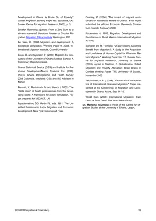 Development in Ghana: A Route Out of Poverty?              Quartey, P. (2006) "The impact of migrant remit-
  Sussex Migration Working Paper No. 9 (Sussex, UK:          tances on household welfare in Ghana." Final report
  Sussex Centre for Migration Research, 2003), p. 3.         submitted the African Economic Research Consor-
                                                             tium. Nairobi, February 2006
  Dovelyn Rannveig Agunias. From a Zero Sum to a
  win-win scenario? Literature Review on Circular Mi-        Rubenstein H. 1992. Migration. Development and
  gration, Migration Policy Institute Washington, DC         Remittances in Rural Mexico. International Migration
                                                             30:1992
  De Haas, H. (2008) Migration and development: A
  theoretical perspective. Working Paper 9, 2008. In-        Sjenitzer and R. Tiemoko, "Do Developing Countries
  ternational Migration Institute, Oxford University         Benefit from Migration?: A Study of the Acquisition
                                                             and Usefulness of Human Capital for Ghanaian Re-
  Dovlo, D. and Nyonator, F. (2004) Migration by Gra-
                                                             turn Migrants," Working Paper No. 12, Sussex Cen-
  duates of the University of Ghana Medical School: A
                                                             tre for Migration Research, University of Sussex
  Preliminary Rapid Appraisal.
                                                             (2003), quoted in Skeldon, R. Globalization, Skilled
  Ghana Statistical Service (GSS) and Institute for Re-      Migration and Poverty Alleviation: Brain Drains in
  source Development/Macro Systems, Inc. (IRD).              Context Working Paper T15, University of Sussex,
  (2004). Ghana Demographic and Health Survey                November 2005
  2003 Columbia, Maryland: GSS and IRD Addison in
                                                             Twum-Baah, K.A. ( 2004). "Volume and Characteris-
  Manuh
                                                             tics of International Ghanaian Migration." Paper pre-
  Mensah, K. Mackintosh, M and Henry, L 2005) The            sented at the Conference on Migration and Devel-
  "Skills drain" of health professionals from the devel-     opment in Ghana, Accra, Sept 14-16.
  oping world: A framework for policy formulation. Pa-
                                                             World Bank (2006) International Migration: Brain
  per prepared for MEDACT, UK
                                                             Drain or Brain Gain? The World Bank Group
  Papademetriou DG, Martin PL, eds. 1991. The Un-
                                                           Dr. Mariama Awumbila is Head of the Centre for Mi-
  settled Relationship. Labor Migration and Economic       gration Studies at the University of Ghana, Legon.
  Development. New York: Greenwood Press




DOSSIER Migration & Entwicklung                                                                                59
 