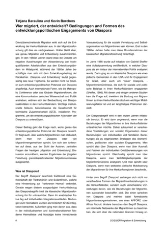 Tatjana Baraulina und Kevin Borchers
Wer migriert, der entwickelt? Bedingungen und Formen des
entwicklungspolitischen Engagements von Diaspora


Grenzüberschreitende Migration wirkt sich auf die Ent-       Voraussetzung für die soziale Vernetzung und Selbst-
wicklung der Herkunftsländer aus. In der Migrationsfor-      organisation von MigrantInnen sein können. Erst in den
schung gilt dies als nachgewiesen. Unklar bleibt aber,       1980er Jahren hatte man diese Grundannahmen der
wie genau Migration und Entwicklung zusammenhän-             klassischen Migrationsforschung hinterfragt.
gen. In den 1960er Jahren stand etwa die Debatte um
negative Auswirkungen der Abwanderung von hoch-              Im Jahre 1986 wurde auf Initiative von Gabriel Sheffer
qualifizierten Arbeitskräften aus den Entwicklungslän-       eine Aufsatzsammlung veröffentlicht, in welcher Dias-
dern im Mittelpunkt. Während der 1980er Jahre be-            pora als ein Akteur der internationalen Politik analysiert
schäftigte man sich mit dem Entwicklungsbeitrag der          wurde. Darin ging es um klassische Diaspora wie etwa
Rückkehrer. ‚Diaspora und Entwicklung’ lautet gegen-         jüdische Gemeinden in den USA und ihr Engagement
wärtig das neue Topthema. So werden nicht nur Studi-         für   Israel,   aber    auch   um     "neue"   Diaspora,     -
en zum entwicklungspolitischen Potenzial von Diaspora        MigrantInnenbündnisse, die sich für soziale und politi-
angefertigt. Auch internationale Foren, wie die Metropo-     sche Belange in ihren Herkunftsländern engagierten
lis Conference oder das Globale Migrationsforum, die         (Sheffer, 1986). Mit dieser und einigen anderen Studien
eine Kommunikation zwischen Wissenschaft und Politik         kam die Frage auf, inwiefern die Bindung von Migran-
anstreben, widmen sich der Beobachtung von Diaspo-           tInnen zu ihren Herkunftsorten doch ein wichtiger Mobil-
raaktivitäten in den Herkunftsländern. Wichtige instituti-   isierungsfaktor ist und ein langfristiges Phänomen dar-
onelle Akteure, beispielsweise die Gesellschaft für          stellt.
technische Zusammenarbeit (GTZ), installieren Pro-
gramme, um die entwicklungspolitischen Aktivitäten der       Der Diasporabegriff wird in den letzten Jahren inflatio-
Diaspora zu unterstützen.                                    när benutzt. Er wird dann angewandt, wenn man die
                                                             Beziehungen der MigrantInnen in ihre Herkunftsländer
Dieser Beitrag geht der Frage nach, worin genau das          unterstreichen möchte. Dabei subsumiert er verschie-
entwicklungspolitische Potenzial der Diaspora besteht.       dene Vorstellungen von sozialer Organisation dieser
Er fragt auch, über welche MigrantInnen man diskutiert,      Beziehungen: von individuellen und familiären Bezie-
wenn      man       von      Diaspora       oder      von    hungen bis zu organisierten Strategien des ökonomi-
MigrantInnengemeinden spricht. Um sich den Antwor-           schen, politischen oder sozialen Engagements. Man
ten auf diese, aus der Sicht der Autoren, zentralen          spricht also über Diaspora, wenn man über Ausmaß
Fragen der heutigen ‚Migration und Entwicklung’ Dis-         und Formen der individuellen Geldüberweisungen von
kussion anzunähern, werden Ergebnisse der jüngsten           MigrantInnen spricht. Gleichzeitig spricht man über
Forschung grenzüberschreitender Migrationsprozesse           Diaspora,       wenn    man    Wohltätigkeitsprojekte      der
ausgewertet.                                                 MigrantInnenvereine analysiert. Und man spricht über
                                                             Diaspora, wenn man weltweite politische Mobilisierung
                                                             der MigrantInnen für ihre Herkunftsregionen beschreibt.
Was ist Diaspora?
Der Begriff ,Diaspora' beschrieb traditionell eine Ge-
                                                             Hinter dem Begriff ‚Diaspora’ verbergen sich nicht nur
meinschaft der Vertriebenen und ExilantInnen, welche
                                                             verschiedene Formen der MigrantInnenbeziehungen in
eine Hinwendung zur "verlorenen Heimat" verbindet.
                                                             die Herkunftsländer, sondern auch verschiedene Vor-
Gerade wegen diesem ausgeprägten Herkunftsbezug
                                                             stellungen davon, wie die Beziehungen der MigrantIn-
des Diasporabegriffs hielt die klassische Migrationsfor-
                                                             nen zueinander beschaffen sind. Die einen sprechen
schung ihn für unbrauchbar. Denn ihr analytischer Fo-
                                                             von       Diaspora     und   meinen    dabei   formalisierte
kus lag auf individuellen Integrationsverläufen. Bindun-
                                                             MigrantInnenorganisationen, wie etwa AFFORD oder
gen zum Heimatland wurden als hinderlich für die Integ-
                                                             Africa Recruit. Andere benutzen den Begriff Diaspora,
ration betrachtet. Außerdem ging man davon aus, dass
                                                             um informelle Netzwerke der MigrantInnen zu beschrei-
in der individualisierten und durchrationalisierten Mo-
                                                             ben, die sich über die nationalen Grenzen hinweg er-
derne Heimatliebe und Nostalgie keine hinreichende

6                                                                                     DOSSIER Migration & Entwicklung
 