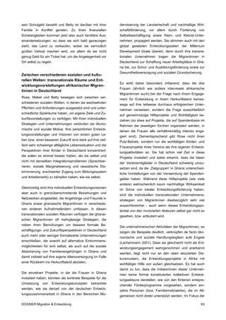 sein Schulgeld bezahlt und Betty ist darüber mit ihrer      dernisierung der Landwirtschaft und nachhaltige Wirt-
Familie in Konflikt geraten. Zu ihren finanziellen          schaftsförderung, vor allem durch Förderung von
Schwierigkeiten kommen jetzt also auch familiäre Aus-       Selbstbeschäftigung sowie Klein- und Kleinst-Unter-
einandersetzungen, so dass sie sich bald gezwungen          nehmen, propagiert werden. Sie stimmen auch mit den
sieht, das Land zu verkaufen, wobei sie vermutlich          global gesetzten Entwicklungszielen der Millenium
großen Verlust machen wird, vor allem da sie nicht          Development Goals überein, denn durch ihre transna-
genug Geld für ein Ticket hat, um die Angelegenheit vor     tionalen Unternehmen tragen die Migrantinnen in
Ort selbst zu regeln.                                       Deutschland zur Schaffung neuer Arbeitsplätze in Gha-
                                                            na bei, zur Schul- und Ausbildungsförderung sowie zur
                                                            Gesundheitsversorgung und sozialen Grundsicherung.
Zwischen verschiedenen sozialen und kultu-
rellen Welten: transnationale Räume und Ent-
                                                            Es wirkt daher besonders irritierend, dass die drei
wicklungsvorstellungen afrikanischer Migran-
                                                            Frauen (ähnlich wie andere interviewte afrikanische
tinnen in Deutschland
                                                            Migrantinnen auch) bei der Frage nach ihrem Engage-
Rose, Mabel und Betty bewegen sich zwischen ver-
                                                            ment für Entwicklung in ihrem Herkunftsland keines-
schiedenen sozialen Welten, in denen sie wechselnden
                                                            wegs auf ihre teilweise durchaus erfolgreichen Unter-
Pflichten und Anforderungen ausgesetzt sind und unter-
                                                            nehmen verweisen, sondern die Frage ausschließlich
schiedliche Spielräume haben, um eigene Ziele und Zu-
                                                            auf gemeinnützige Hilfsprojekte und Wohltätigkeit be-
kunftsvorstellungen zu verfolgen. Mit ihren individuellen
                                                            ziehen (so etwa auf Projekte, die auf Spendenbasis im
Strategien und Unternehmungen verbinden sie ökono-
                                                            Rahmen der jeweiligen Kirchen organisiert werden, in
mische und soziale Motive. Ihre persönlichen Entwick-
                                                            denen die Frauen alle verhältnismäßig intensiv enga-
lungsvorstellungen und Visionen von einem guten Le-
                                                            giert sind). Dementsprechend gibt Rose nicht ihren
ben bzw. einer besseren Zukunft sind stark auf ihre viel-
                                                            Putz-Betrieb, sondern nur die wohltätigen Kinder- und
fach sehr schwierige alltägliche Lebenssituation und die
                                                            Frauenprojekte ihres Vereins als ihre eigenen Entwick-
Perspektiven ihrer Kinder in Deutschland konzentriert:
                                                            lungsaktivitäten an. Sie hat schon viel Zeit in diese
die sollen es einmal besser haben, als sie selbst und
                                                            Projekte investiert und dabei erkannt, dass die Ideen
nicht mit denselben Integrationsproblemen (Sprachbar-
                                                            der Vereinsmitglieder in Deutschland schwierig umzu-
rieren, soziale Marginalisierung und rassistische Dis-
                                                            setzen sind, da die ,Zielgruppen' in Ghana unterschied-
kriminierung, erschwerter Zugang zum Bildungssystem
                                                            liche Vorstellungen von der Verwendung der Spenden-
und Arbeitsmarkt) zu kämpfen haben, wie sie selbst.
                                                            gelder haben. Während diese Hilfsprojekte (wie viele
                                                            andere) wahrscheinlich kaum nachhaltige Wirksamkeit
Gleichzeitig sind ihre individuellen Entwicklungsvisionen
                                                            im Sinne von lokaler Entwicklungsförderung haben,
aber auch in grenzüberschreitende Beziehungen und
                                                            sind die individuellen transnationalen Unternehmens-
Netzwerken eingebettet, die Angehörige und Freunde in
                                                            strategien von Migrantinnen diesbezüglich sehr viel
Ghana sowie ghanaische MigrantInnen in verschiede-
                                                            aussichtsreicher - auch wenn dieses Entwicklungspo-
nen anderen Aufnahmeländern umfassen. In diesen
                                                            tential von den involvierten Akteuren selbst gar nicht so
transnationalen sozialen Räumen verfolgen die ghanai-
                                                            gesehen, bzw. artikuliert wird.
schen Migrantinnen oft mehrgleisige Strategien, die
neben ihren Bemühungen um bessere formale Be-
                                                            Die unternehmerischen Aktivitäten der Migrantinnen, so
schäftigungs- und Zukunftsperspektiven in Deutschland
                                                            zeigen die Beispiele deutlich, verknüpfen de facto öko-
auch mehr oder weniger formalisierte Unternehmungen
                                                            nomische und soziale Handlungslogiken aufs Engste
einschließen, die sowohl auf alternative Einkommens-
                                                            (Lachenmann 2001). Dass sie gleichwohl nicht als Ent-
möglichkeiten für sich selbst, als auch auf die soziale
                                                            wicklungsengagement wahrgenommen und anerkannt
Absicherung von Familienangehörigen in Ghana und
                                                            werden, liegt nicht nur an den oben skizzierten Dis-
damit indirekt auf ihre eigene Altersversorgung im Falle
                                                            kursmustern, die Entwicklungsprojekte in Afrika mit
einer Rückkehr ins Herkunftsland abzielen.
                                                            wohltätiger Hilfe von außen gleichsetzen. Es hat auch
                                                            damit zu tun, dass die Initiatorinnen dieser Unterneh-
Die einzelnen Projekte, in die die Frauen in Ghana
                                                            men keine formal konstituierten kollektiven Entwick-
investiert haben, könnten als konkrete Beispiele für die
                                                            lungsakteure darstellen, wie von den Kriterien entspre-
Umsetzung     von   Entwicklungskonzepten     betrachtet
                                                            chender Förderprogramme vorgesehen, sondern ein-
werden, wie sie derzeit von der deutschen Entwick-
                                                            zelne Personen (bzw. Familiennetzwerke), die im All-
lungszusammenarbeit in Ghana in den Bereichen Mo-
                                                            gemeinen nicht direkt unterstützt werden. Im Fokus der

DOSSIER Migration & Entwicklung                                                                                   63
 