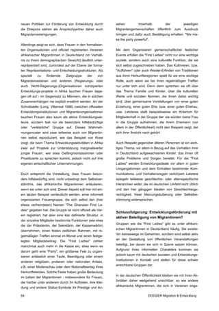 neuen Politiken zur Förderung von Entwicklung durch           sehen          innerhalb          der           jeweiligen
die Diaspora stehen als Ansprechpartner daher auch            Migrantengemeinschaften      öffentlich   zum   Ausdruck
Migrantenvereinigungen.                                       bringen und dafür auch Bestätigung erhalten: "We ma-
                                                              ke the party powerful".
Allerdings zeigt es sich, dass Frauen in den formalisier-
ten Organisationen und offiziell registrierten Vereinen       Mit dem Organisieren gemeinschaftlicher festlicher
afrikanischer MigrantInnen in Deutschland (im Verhält-        Events erfüllen die "First Ladies" nicht nur eine wichtige
nis zu ihrem demographischen Gewicht) deutlich unter-         soziale, sondern auch eine kulturelle Funktion, die sie
repräsentiert sind, zumindest auf der Ebene der forma-        sich selbst zugeschrieben haben. Das Kultivieren, bzw.
len Repräsentations- und Entscheidungsstrukturen. Als         "Aufführen" oder auch Wieder-Erfinden von Traditionen
speziell   zu     fördernde     Zielgruppe     der     von    aus ihren Herkunftsregionen spielt für sie eine wichtige
Migrantenvereinen und anderen (Regierungs- oder               Rolle, auch wenn sie bei ihren regelmäßigen Treffen
auch   Nicht-Regierungs-)Organisationen       konzipierten    nur unter sich sind. Denn dann sprechen sie oft über
Entwicklungs-projekte in Afrika tauchen Frauen dage-          das Thema Familie und Kinder, über die kulturellen
gen oft auf - im Gegensatz zu Männern, die in solchen         Werte und sozialen Normen, die ihnen dabei wichtig
Zusammenhängen nie explizit erwähnt werden. An der            sind, über gemeinsame Vorstellungen von einer guten
Schnittstelle (Long, Villarreal 1996) zwischen offiziellen    Erziehung, einer guten Ehe, bzw. einer guten Ehefrau,
Entwicklungsinstitutionen und Migrantenorganisationen         usw. Letzteres stellt beispielsweise ein Kriterium für
tauchen Frauen also kaum als aktive Entwicklungsak-           Mitgliedschaft in der Gruppe dar: sie würden keine Frau
teure, sondern fast nur als besonders hilfebedürftige         in die Gruppe aufnehmen, die ihrem Ehemann (vor
oder "verletzliche" Gruppe auf. Dieses Wahrneh-               allem in der Öffentlichkeit) nicht den Respekt zeigt, der
mungsmuster wird zwar teilweise auch von Migrantin-           sich ihrer Ansicht nach gehört.
nen selbst reproduziert, wie das Beispiel von Rose
zeigt, die beim Thema Entwicklungsaktivitäten in Afrika       Auch Respekt gegenüber älteren Personen ist ein wich-
zwar auf Projekte zur Unterstützung marginalisierter          tiges Thema, vor allem in Bezug auf das Verhalten ihrer
junger Frauen, wie etwa Gefängnisinsassinnen oder             in Deutschland aufgewachsenen Kinder, das ihnen oft
Prostituierte zu sprechen kommt, jedoch nicht auf ihre        große Probleme und Sorgen bereitet. Für die "First
eigenen wirtschaftlichen Unternehmungen.                      Ladies" werden Entwicklungsideale vor allem in guten
                                                              Umgangsformen und dem Einhalten bestimmter Kom-
Doch entspricht die Vorstellung, dass Frauen beson-           munikations- und Verhaltensregeln verkörpert. Letztere
ders hilfsbedürftig sind, nicht unbedingt dem Selbstver-      spiegeln teilweise geschlechts- oder altersspezifische
ständnis, das afrikanische Migrantinnen artikulieren,         Hierarchien wider, die im deutschen Umfeld nicht üblich
wenn sie unter sich sind. Dieser Aspekt soll hier mit ein-    und den hier gängigen Idealen von Geschlechterge-
em letzten Beispiel verdeutlicht werden, einer informell      rechtigkeit, freier Meinungsäußerung oder Selbstbe-
organisierten Frauengruppe, die sich selbst den (hier         stimmung widersprechen.
etwas verfremdeten) Namen "The Ghanaian First La-
dies" gegeben hat. Die Gruppe ist nicht offiziell als Ver-
                                                              Schlussfolgerung: Entwicklungsförderung mit
ein registriert, hat aber eine klar definierte Struktur, in
                                                              aktiver Beteiligung von Migrantinnen?
der einzelne Mitglieder bestimmte Funktionen (wie etwa
                                                              Gruppen wie die "First Ladies" gibt es unter afrikani-
die der Präsidentin, der Sekretärin, der Kassenwärtin)
                                                              schen Migrantinnen in Deutschland häufig. Sie existie-
übernehmen, einen festen zeitlichen Rahmen, mit re-
                                                              ren keineswegs im Geheimen, sondern sind selbst aktiv
gelmäßigen Treffen einmal im Monat und einen festge-
                                                              an der Gestaltung von öffentlichen Veranstaltungen
legten Mitgliedsbeitrag. Die "First Ladies" zahlen
                                                              beteiligt, bei denen sie sich in Szene setzen können.
manchmal auch mehr in die Kasse ein, etwa wenn es
                                                              Aufgrund ihres informellen Charakters kommen sie
darum geht eine "Party", ein größeres Fest zu organi-
                                                              jedoch kaum mit deutschen sozialen und Entwicklungs-
sieren anlässlich einer Taufe, Beerdigung oder einem
                                                              Institutionen in Kontakt und stellen für diese schwer
anderen religiösen, profanen oder nationalen Anlass,
                                                              erreichbare Gruppen dar.
z.B. einer Modenschau oder dem Nationalfeiertag ihres
Herkunftslandes. Solche Feste haben große Bedeutung
                                                              In der deutschen Öffentlichkeit bleiben sie mit ihren Ak-
im Leben der MigrantInnen - insbesondere für Frauen,
                                                              tivitäten daher weitgehend unsichtbar, so wie andere
die hierbei unter anderem durch ihr Auftreten, ihre Klei-
                                                              afrikanische Migrantinnen, die sich in Vereinen enga-
dung und andere Status-Symbole ihr Prestige und An-

64                                                                                  DOSSIER Migration & Entwicklung
 
