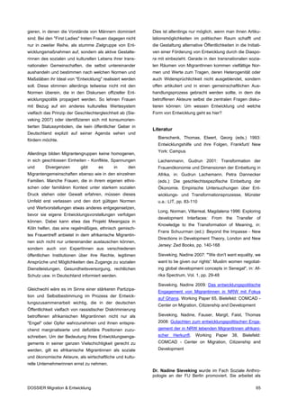 gieren, in denen die Vorstände von Männern dominiert        Dies ist allerdings nur möglich, wenn man ihnen Artiku-
sind. Bei den "First Ladies" treten Frauen dagegen nicht    lationsmöglichkeiten im politischen Raum schafft und
nur in zweiter Reihe, als stumme Zielgruppe von Ent-        die Gestaltung alternative Öffentlichkeiten in die Initiati-
wicklungsmaßnahmen auf, sondern als aktive Gestalte-        ven einer Förderung von Entwicklung durch die Diaspo-
rinnen des sozialen und kulturellen Lebens ihrer trans-     ra mit einbezieht. Gerade in den transnationalen sozia-
nationalen Gemeinschaften, die selbst untereinander         len Räumen von MigrantInnen kommen vielfältige Nor-
aushandeln und bestimmen nach welchen Normen und            men und Werte zum Tragen, deren Heterogenität oder
Maßstäben ihr Ideal von "Entwicklung" realisiert werden     auch Widersprüchlichkeit nicht ausgeblendet, sondern
soll. Diese stimmen allerdings teilweise nicht mit den      offen artikuliert und in einen gemeinschaftlichen Aus-
Normen überein, die in den Diskursen offizieller Ent-       handlungsprozess gebracht werden sollte, in dem die
wicklungspolitik propagiert werden. So lehnen Frauen        betroffenen Akteure selbst die zentralen Fragen disku-
mit Bezug auf ein anderes kulturelles Wertesystem           tieren können: Um wessen Entwicklung und welche
vielfach das Prinzip der Geschlechtergleichheit ab (Sie-    Form von Entwicklung geht es hier?
veking 2007) oder identifizieren sich mit konsumorien-
tierten Statussymbolen, die kein öffentlicher Geber in
                                                            Literatur
Deutschland explizit auf seiner Agenda sehen und
                                                               Bierschenk, Thomas, Elwert, Georg (eds.) 1993:
fördern möchte.
                                                               Entwicklungshilfe und ihre Folgen, Frankfurt/ New
                                                               York: Campus
Allerdings bilden Migrantengruppen keine homogenen,
in sich geschlossen Einheiten - Konflikte, Spannungen          Lachenmann, Gudrun 2001: Transformation der
und      Divergenzen        gibt     es      in      den       Frauenökonomie und Dimensionen der Einbettung in
Migrantengemeinschaften ebenso wie in den einzelnen            Afrika, in: Gudrun Lachemann, Petra Dannecker
Familien. Manche Frauen, die in ihrem eigenen ethni-           (eds.): Die geschlechtsspezifische Einbettung der
schen oder familiären Kontext unter starkem sozialen           Ökonomie. Empirische Untersuchungen über Ent-
Druck stehen oder Gewalt erfahren, müssen dieses               wicklungs- und Transformationsprozesse, Münster
Umfeld erst verlassen und den dort gültigen Normen             u.a.: LIT, pp. 83-110
und Wertvorstellungen etwas anderes entgegensetzen,
                                                               Long, Norman, Villarreal, Magdalena 1996: Exploring
bevor sie eigene Entwicklungsvorstellungen verfolgen
                                                               development Interfaces: From the Transfer of
können. Dabei kann etwa das Projekt Mwangaza in
                                                               Knowledge to the Transformation of Meaning, in:
Köln helfen, das eine regelmäßiges, ethnisch gemisch-
                                                               Frans Schuurman (ed.): Beyond the Impasse - New
tes Frauentreff anbietet in dem afrikanische Migrantin-
                                                               Directions in Development Theory, London and New
nen sich nicht nur untereinander austauschen können,
                                                               Jersey: Zed Books, pp. 140-168
sondern auch von ExpertInnen aus verschiedenen
öffentlichen Institutionen über ihre Rechte, legitimen         Sieveking, Nadine 2007: "'We don't want equality, we
Ansprüche und Möglichkeiten des Zugangs zu sozialen            want to be given our rights': Muslim women negotiat-
Dienstleistungen, Gesundheitsversorgung, rechtlichen           ing global development concepts in Senegal", in: Af-
Schutz usw. in Deutschland informiert werden.                  rika Spectrum, Vol. 1, pp. 29-48

                                                               Sieveking, Nadine 2009: Das entwicklungspolitische
Gleichwohl wäre es im Sinne einer stärkeren Partizipa-
                                                               Engagement von Migrantinnen in NRW mit Fokus
tion und Selbstbestimmung im Prozess der Entwick-
                                                               auf Ghana. Working Paper 65, Bielefeld: COMCAD -
lungszusammenarbeit wichtig, die in der deutschen
                                                               Center on Migration, Citizenship and Development
Öffentlichkeit vielfach von rassistischer Diskriminierung
betroffenen afrikanischen Migrantinnen nicht nur als           Sieveking, Nadine, Fauser, Margit, Faist, Thomas
"Engel" oder Opfer wahrzunehmen und ihnen entspre-             2008: Gutachten zum entwicklungspolitischen Enga-
chend marginalisierte und defizitäre Positionen zuzu-          gement der in NRW lebenden MigrantInnen afrikani-
schreiben. Um der Bedeutung ihres Entwicklungsenga-            scher    Herkunft.   Working    Paper    38,   Bielefeld:
gements in seiner ganzen Vielschichtigkeit gerecht zu          COMCAD - Center on Migration, Citizenship and
werden, gilt es afrikanische Migrantinnen als soziale          Development
und ökonomische Akteure, als wirtschaftliche und kultu-
relle Unternehmerinnen ernst zu nehmen.
                                                            Dr. Nadine Sieveking wurde im Fach Soziale Anthro-
                                                            pologie an der FU Berlin promoviert. Sie arbeitet als

DOSSIER Migration & Entwicklung                                                                                      65
 