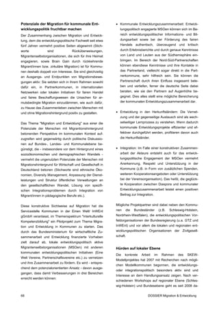Potenziale der Migration für kommunale Ent-                • Kommunale Entwicklungszusammenarbeit: Entwick-
wicklungspolitik fruchtbar machen                            lungspolitisch engagierte MSOen können sich im Be-
Der Zusammenhang zwischen Migration und Entwick-             reich entwicklungspolitischer Informations- und Bil-
lung, dem die entwicklungspolitische Fachwelt seit etwa      dungsarbeit sowie bei der Förderung des fairen
fünf Jahren vermehrt positive Seiten abgewinnt (Stich-       Handels authentisch, überzeugend und kritisch
worte             sind            Rücküberweisungen,         durch Erlebnisberichte und durch genaue Kenntnisse
Migrantenselbstorganisationen, die sich für ihre Heimat      von Land und Leuten aus der Südhemisphäre ein-
engagieren, sowie Brain Gain durch rückkehrende              bringen. Im Bereich der Nord-Süd-Partnerschaften
Migrant/innen bzw. zirkuläre Migration) ist für Kommu-       können ebendiese Kenntnisse und ihre Kontakte in
nen deshalb doppelt von Interesse. Sie sind gleichzeitig     das Partnerland, vielleicht sogar direkt in die Part-
an Ausgangs- und Endpunkten von Migrationsbewe-              nerkommune, sehr hilfreich sein. Sie können die
gungen aktiv: Sie setzten sich in ihrem Rahmen sowohl        Partnerschaft durch ihren Einfluss insgesamt bele-
dafür ein, in Partnerkommunen, in internationalen            ben und vertiefen, ferner die deutsche Seite dabei
Netzwerken oder lokalen Initiativen für fairen Handel        beraten, wie sie den Partnern auf Augenhöhe be-
und faires Beschaffungswesen die Ursachen für ar-            gegnet. Dies alles stellt eine mögliche Bereicherung
mutsbedingte Migration einzudämmen, wie auch dafür,          der kommunalen Entwicklungszusammenarbeit dar.
zu Hause das Zusammenleben zwischen Menschen mit
und ohne Migrationshintergrund positiv zu gestalten.       • Entwicklung in den Herkunftsländern: Die Vernet-
                                                             zung und der gegenseitige Austausch sind als wech-
Das Thema "Migration und Entwicklung" aus einer die          selseitiger Lernprozess zu verstehen. Wenn dadurch
Potenziale der Menschen mit Migrantionshintergrund           kommunale Entwicklungsprojekte effizienter und ef-
betonenden Perspektive im kommunalen Kontext auf-            fektiver durchgeführt werden, profitieren davon auch
zugreifen wird gegenwärtig durch politische Diskussio-       die Herkunftsländer.
nen auf Bundes-, Landes- und Kommunalebene be-
günstigt, die - insbesondere vor dem Hintergrund eines     • Integration: Im Falle einer konstruktiven Zusammen-
sozioökonomischen und demographischen Wandels -              arbeit der Akteure entsteht auch für das entwick-
vermehrt die ungenutzten Potenziale der Menschen mit         lungspolitische Engagement der MSOen vermehrt
Migrationshintergrund für Wirtschaft und Gesellschaft in     Anerkennung, Respekt und Unterstützung in der
Deutschland betonen (Stichworte sind ethnische Öko-          Kommune (z.B. in Form von zusätzlichen Spenden,
nomien, Diversity Management, Anpassung der Dienst-          weiteren Kooperationsangeboten oder Unterstützung
leistungen und Struktur öffentlicher Verwaltungen an         bei der Vereinsorganisation). Das heißt, die geglück-
den gesellschaftlichen Wandel, Lösung von spezifi-           te Kooperation zwischen Diaspora und kommunaler
schen Integrationsproblemen durch Integration von            Entwicklungszusammenarbeit leistet einen positiven
Migrant/innen in pädagogische Berufe etc.).                  Beitrag zur Integration.


Diese konstruktive Sichtweise auf Migration hat die        Mögliche Projektpartner sind dabei neben den Kommu-
Servicestelle Kommunen in der Einen Welt/ InWEnt           nen   die   Bundesländer          (z.B.   Schleswig-Holstein,
gGmbH veranlasst, im Themenspektrum "interkulturelle       Nordrhein-Westfalen), die entwicklungspolitischen Vor-
Kompetenzbildung" ein Pilotprojekt zum Thema Migra-        feldorganisationen der Bundesregierung (u.a. GTZ und
tion und Entwicklung in Kommunen zu starten. Das           InWEnt) und vor allem die lokalen und regionalen ent-
durch das Bundesministerium für wirtschaftliche Zu-        wicklungspolitischen Organisationen der Zivilgesell-
sammenarbeit und Entwicklung finanzierte Vorhaben          schaft.
zielt darauf ab, lokale entwicklungspolitisch aktive
Migrantenselbstorganisationen (MSOen) mit anderen          Hürden auf lokaler Ebene
kommunalen entwicklungspolitischen Initiativen (Eine
                                                           Die   konkrete   Arbeit      im     Rahmen     des   SKEW-
Welt Vereine, Partnerschaftsvereine etc.) zu vernetzen
                                                           Modellprojektes hat 2007 mit Recherchen nach mögli-
und ihre Zusammenarbeit zu fördern. Es wird - entspre-
                                                           chen Modellkommunen begonnen, die entwicklungs-
chend dem potenzialorientierten Ansatz - davon ausge-
                                                           oder integrationspolitisch besonders aktiv sind und
gangen, dass damit Verbesserungen in drei Bereichen
                                                           Interesse an dem Handlungsansatz zeigen. Nach ver-
erreicht werden können:
                                                           schiedenen Workshops auf regionaler Ebene (Schles-
                                                           wig-Holstein) und Bundesebene geht es seit 2008 da-

68                                                                              DOSSIER Migration & Entwicklung
 