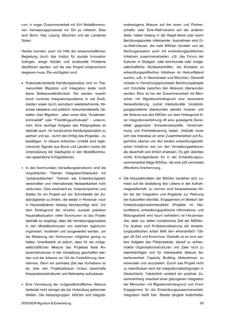 rum, in enger Zusammenarbeit mit fünf Modellkommu-             onsbezogene Akteure auf der einen und Partner-
nen Vernetzungsprozesse vor Ort zu initiieren. Dies            schafts- oder Eine-Welt-Vereine auf der anderen
sind: Bonn, Kiel, Leipzig, München und der Landkreis           Seite, haben bislang in der Regel keine oder kaum
Düren.                                                         Berührungspunkte miteinander. Ausnahmen sind Ei-
                                                               ne-Welt-Häuser, die viele MSOen bündeln und als
Hierbei konnten, auch mit Hilfe der wissenschaftlichen         Dachorganisation auch mit entwicklungspolitischen
Begleitung durch das Institut für soziale Innovation           Initiativen zusammenarbeiten, z.B. das Forum der
Solingen, einige Hürden und strukturelle Probleme              Kulturen in Stuttgart, oder kommunale oder zivilge-
identifiziert werden, auf die das Projekt entsprechend         sellschaftliche Rückkehrerhilfen, die Kontakte zu
reagieren muss. Die wichtigsten sind:                          entwicklungspolitischen Initiativen im Herkunftsland
                                                               suchen, z.B. in Neumünster und München. Generell
• Potenzialorientierte Handlungsansätze sind im The-           müssen in Vernetzungsprozessen Berührungsängste
  menumfeld Migration und Integration leider noch              und Vorurteile zwischen den Akteuren überwunden
  keine Selbstverständlichkeit. Sie werden sowohl              werden. Dies ist bei der Zusammenarbeit mit Men-
  durch konkrete Integrationsprobleme in viel Groß-            schen mit Migrationshintergrund eine besondere
  städten sowie durch periodisch wiederkehrende, Kli-          Herausforderung, zumal interkulturelle Verständi-
  schee beladene und politisch instrumentalisierte De-         gungsprobleme überwunden werden müssen und
  batten über Migration - allen voran über "Ausländer-         die Akteure aus den MSOen vor dem Hintergrund ih-
  kriminalität" oder "Flüchtlingsschicksale" - untermi-        rer Integrationserfahrung oft eine gesteigerte Sensi-
  niert. Eine wichtige Aufgabe des Pilotprojektes ist          bilität gegenüber Schaufensterpolitik, Vereinnah-
  deshalb auch, für konstruktive Handlungsansätze zu           mung und Fremdsteuerung haben. Deshalb muss
  werben und sie - durch den Erfolg des Projektes - zu         sich das Interesse an einer Zusammenarbeit auf Au-
  bestätigen. In diesem kritischen Umfeld sind legiti-         genhöhe ebenso von den lokalen entwicklungspoliti-
  mierende Signale aus Bund und Ländern sowie die              schen Initiativen wie von den Verwaltungsakteuren
  Unterstützung der Stadtspitze in den Modellkommu-            als dauerhaft und ehrlich erweisen. Es gibt überdies
  nen wesentliche Erfolgsfaktoren.                             nichts Ermutigenderes für in der Entwicklungszu-
                                                               sammenarbeit tätige MSOen, als eine (oft vermisste)
• In den kommunalen Verwaltungsstrukturen sind die             öffentliche Anerkennung.
  innpolitischen   Themen    Integration/Interkultur   mit
  "außenpolitischen" Themen wie Entwicklungspart-            • Die Hauptaktivitäten der MSOen beziehen sich zu-
  nerschaften und internationale Netzwerkarbeit nicht          meist auf die Gestaltung des Lebens in der Aufnah-
  verbunden. Dies erschwert es, Ansprechpartner und            megesellschaft; zu nennen sind beispielsweise Hil-
  Gelder für ein Projekt auf der Schnittstelle der Zu-         fen bei der Integration und Angebote zur Wahrung
  ständigkeiten zu finden, die weder in Personal- noch         der kulturellen Identität. Engagement im Bereich der
  in Haushaltplänen bislang berücksichtigt wird. Vor           Entwicklungszusammenarbeit      (Projekte   im   Her-
  dem Hintergrund der ohnehin zumeist prekären                 kunftsland, entwicklungspolitische Informations- und
  Haushaltssituation vieler Kommunen ist das Projekt           Bildungsarbeit wird kaum betrieben) ist Herzenssa-
  deshalb so angelegt, dass die Vernetzungsprozesse            che, aber nur selten konstitutives Ziel der MSOen.
  in den Modellkommunen von externen Agenturen                 Für Ausbau und Professionalisierung der entwick-
  organisiert, moderiert und ausgewertet werden, um            lungspolitischen Arbeit fehlt den ehrenamtlich Täti-
  die Belastung der Kommunen möglichst gering zu               gen oft Zeit und Know-how. Deshalb ist es eine wei-
  halten. Unerlässlich ist jedoch, dass für die zivilge-       tere Aufgabe des Pilotprojektes, darauf zu achten,
  sellschaftlichen Akteure des Projektes feste An-             intakte Organisationsstrukturen und Ziele nicht zu
  sprechstrukturen in der Verwaltung geschaffen wer-           beeinträchtigen und für interessierte Akteure be-
  den und die Akteure vor Ort die Federführung über-           darfsorientiert Capacity Building Maßnahmen zu
  nehmen. Denn ein zentrales Ziel des Vorhabens ist            entwickeln und anzubieten. Durch das Projekt nicht
  es, über den Projektzeitraum hinaus dauerhafte               zu beeinflussen sind die Integrationsbedingungen in
  Kooperationsstrukturen und Netzwerke aufzubauen.             Deutschland. Tatsächlich existiert ein positiver Zu-
                                                               sammenhang zwischen einer gelungenen Integration
• Eine Vernetzung der zivilgesellschaftlichen Akteure          der Menschen mit Migrationshintergrund und ihrem
  bedeutet nicht weniger als die Verbindung getrennter         Engagement für die Entwicklungszusammenarbeit.
  Welten. Die Akteursgruppen, MSOen und integrati-             Integration heißt hier: Bereits längere Aufenthalts-

DOSSIER Migration & Entwicklung                                                                                  69
 