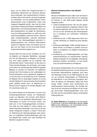 dauer und ein Gefühl des "Angekommenseins" in             Nächste Arbeitsschritte in den Modell-
     Deutschland, Beherrschen der deutschen Sprache,           kommunen
     keine aufenthalts- oder arbeitsrechtlichen Probleme.      Mit den fünf Modellkommunen sollen durch die Service-
     Ist dieser Status nicht erreicht, wie etwa bei gedulde-   stelle Kommunen in der Einen Welt und von beauftrag-
     ten Flüchtlingen, sind die gesellschaftlichen Partizi-    ten Partnern im Jahr 2009 jeweils folgende Schritte
     pationschancen enorm eingeschränkt. Leider muss           umgesetzt werden:
     insgesamt festgestellt werden, dass trotz der erwie-      • Lokale Grundlagenrecherche: Wer sind die relevan-
     senermaßen überdurchschnittlichen Qualifikation der         ten entwicklungspolitisch engagierten Akteure? Wel-
     Migrant/Innen aus Entwicklungsregionen diese man-           che Berührungspunkte gibt es zwischen ihnen? Wo
     gels Arbeitserlaubnis und wegen der Nichtanerken-           und wie ist eine Verankerung des Handlungsansat-
     nung ihrer Bildungsabschlüsse nur selten eine adä-          zes in Verwaltung und vorhandenen Institutionen
     quate Erwerbstätigkeit aufnehmen können. Damit ist          möglich?
     diese entwicklungspolitisch potenziell aktivierbare       • Weiterführung der in 2008 begonnenen Serie kom-
     Gruppe in ihrer Handlungsfähigkeit beschränkt. In-          munaler Workshops zur Etablierung eines Netzwer-
     tegrationsprobleme bzw. schlechte Rahmenbedin-              kes.
     gungen für Integration wirken sich deshalb auch ne-       • Einführung regelmäßiger Treffen wichtiger Akteure in
     gativ auf das Projekt und die kommunale Entwick-            kleiner Runde, um Kontakte zu vertiefen, Kommuni-
     lungszusammenarbeit insgesamt aus.                          kation zu ermöglichen und mögliche Kooperationen
                                                                 anzubahnen.
Generell stößt man lokal auf die unmittelbar vom The-          • Identifizierung von Fortbildungsbedarfen und Orga-
ma Migration und Integration Betroffenen, weswegen               nisation/Entwicklung von entsprechenden Capacity-
sich hier die Diskussionen um Migration und Entwick-             Building Angeboten für die beteiligten entwicklungs-
lung auch anders gestalten als auf nationaler oder               politischen Initiativen und MSOen, um eine Vernet-
internationaler Ebene. Festzumachen ist dies etwa am             zung und Zusammenarbeit zu ermöglichen.
Thema zirkuläre Migration, die auf bundes- und europä-
ischer Ebene als verheißungsvolles Modell für gelenkte         Bei all diesen Arbeitsschritten wird auf die jeweils loka-
Migration zu Gunsten von Herkunfts- und Zielländern            len Bedarfe Rücksicht genommen und der Prozess den
diskutiert wird: Das Interesse an der Langfristigkeit von      kommunalen Akteurstrukturen angepasst. Auch wenn
Einwohnerstrukturen und an gelingender Integration ist         das Pilotprojekt vorerst nur bis 2009 angesetzt ist, wird
vor Ort sehr hoch und die Erfahrung mit der "Gastarbei-        von der sachlichen Notwendigkeit zur Weiterführung
ter"-Migration führt zu berechtigten Zweifeln ob und wie       der Maßnahmen in den Kommunen auszugehen sein.
zirkuläre Migration für das kommunale Zusammenleben            Denn die Bildung von Netzwerken erfolgt nicht durch
positiv gestaltet werden kann, ob Migrant/innen im             wenige Treffen, sondern durch kontinuierliche und
Rahmen eines Programms für zirkuläre Migration wirk-           institutionalisierte Zusammenarbeit. Sie benötigt Zeit.
lich zurückreisen wollen etc.                                  Dies ist bei der Vernetzung von MSOen mit den sonsti-
                                                               gen kommunalen Entwicklungsaktivitäten umso mehr
Ein anderes Beispiel ist die Diskussion um einen noch          der Falls, als hier ehrenamtliche Akteure verschiedener
entwicklungswirksameren Einsatz von Rücküberwei-               Prägung tätig sind.
sungen von Migranten: Hier kommen sofort Befürch-
tungen derer auf, die tatsächlich Überweisungen in ihr
Herkunftsland, an Familie und Freunde, senden, man             Dr. Stefan Wilhelmy ist Projektleiter in der Servicestel-
wolle sich in ihre Privatangelegenheiten einmischen -          le Kommunen in der Einen Welt/InWEnt gGmbH. Ulrich
                                                               Held ist freier Mitarbeiter in der Servicestelle Kommu-
man wolle sich ihres Geldes für andere Zwecke und              nen in der Einen Welt/InWEnt gGmbH.
andere Nutznießer bemächtigen. Auch wenn es bei den
aktuell vorliegenden Ansätzen zu diesem Thema eher
um Optimierung der Überweisungswege sowie günsti-
gere und zugängliche Bankdienstleistungen geht (vgl.
zum Beispiel hier), müssen noch viele Vorbehalte und
Bedenken ausgeräumt werden.




70                                                                                   DOSSIER Migration & Entwicklung
 