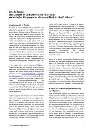 Gilberto Rescher
Staat, Migration und Entwicklung in Mexiko:
Vorbildhafter Umgang oder ein neues Kleid für alte Probleme?


                                                             Meine Ausführungen beruhen vorwiegend auf eigenen
Migrationspolitik in Mexiko
                                                             ethnographischen Feldforschungen, die ich im Rahmen
Seit mehr als einem Jahrzehnt hat die Migration in die
                                                             meiner Promotion zum Wandel von Politik in einer länd-
USA eine herausragende wirtschaftliche Bedeutung für
                                                             lichen Region Mexikos durchgeführt habe und in der
Mexiko. Dieser Bedeutung für die Ökonomie des Lan-
                                                             Migration und Transnationalität von großer Bedeutung
des wird aber erst seit wenigen Jahren Rechnung ge-
                                                             sind. Obwohl die Migrations- und Transnationalisie-
tragen. Die anfängliche richtiggehende Ignorierung der
                                                             rungsprozesse in Mexiko schon seit mehreren Jahren
Gruppe der Migrantinnen und Migranten erscheint zu-
                                                             erforscht werden, gab es bisher doch einen sehr star-
nächst überraschend und wurde später durch eine
                                                             ken Fokus auf bestimmte Regionen und Phänomene.
starke Konzentration auf diese Gruppe abgelöst. Dieser
                                                             So finden die meisten Forschungen regional begrenzt
Wandel wird oft als vorbildhaft verstanden und darge-
                                                             im Westen Mexikos und bezogen auf indigene Migrati-
stellt, es stellt sich aber die Frage, wie der neue
                                                             on im Bundesstaat Oaxaca statt, während es eine the-
Schwerpunkt von Politiken im Bereich der Migration
                                                             matische        Konzentration         auf          formale
praktisch auf lokaler Ebene umgesetzt wird und welche
                                                             Migrantenorganisationen,     wie   die      Home    Town
Hintergründe er in unterschiedlichen Kontexten hat. In
                                                             Associations gibt.
diesem Artikel sollen diese Aspekte diskutiert werden,
wobei der Schwerpunkt auf dem Zusammenhang von
                                                             Daher ist es aktuell von Bedeutung Studien in neuen
nationaler Entwicklungspolitik und Migration liegen soll.
                                                             Regionen und mit einem veränderten Fokus durchzu-
                                                             führen, um gemeinsam mit den früheren Forschungen
In den letzten Jahren hat der sogenannte Migration-
                                                             ein umfassenderes Bild zu erhalten. Dies bedeutet für
Entwicklung-Nexus in der Forschung, insbesondere im
                                                             das hier diskutierte Thema, dass die Erfahrungen in
Bereich der Migrationsforschung, wieder an Prominenz
                                                             den klassischen Migrationsregionen mit ihren einfluss-
gewonnen. Ein Hinweis darauf ist die Gründung solcher
                                                             reichen Migrantenorganisationen durchaus denen aus
Netzwerke wie des International Network on Migration
                                                             meiner Forschung widersprechen können. Denn diese
and Development, das von der Universität von Zacate-
                                                             Region, das Valle del Mezquital im Bundesstaat Hidal-
cas in Mexiko koordiniert wird; und das Wissenschaftle-
                                                             go wird als relativ neu im Migrationsprozess in die USA
rInnen,       Nichtregierungsorganisationen           und
                                                             angesehen und zeichnet sich durch die geringe Organi-
Migrantenvereinigungen ein Forum zum Austausch
                                                             sation von MigrantInnen in eigenen Vereinigungen aus.
bieten soll. Gleichzeitig hat sich Migration weltweit zu
einem wichtigen Thema für Entwicklungsorganisationen
entwickelt, wobei nationale Diskurse in einen globalen       Kontext und Historizität in der Betrachtung
übergegangen sind.                                           von Migration
                                                             Das vermeintliche "Fehlen" von Organisation erklärt
Gerade aufgrund der Bedeutung die diesem Thema               sich durch eine Betrachtung des Kontextes, in dem die
mittlerweile eingeräumt wird, ist es notwendig die gän-      Migrationsprozesse im Valle del Mezquital ihren Aus-
gigen Konzepte zu hinterfragen und praktisch zu be-          gang genommen haben. Entgegen des Eindrucks, der
trachten, da es schließlich grundsätzlich fraglich ist, ob   bei der Sichtung der Literatur zu den sogenannten neu-
die Verantwortung für Entwicklung, und damit indirekt        en Migrationsregionen entsteht, ist Migration auch in
auch für ein Scheitern, alleine, und auf sehr simple         diesen Regionen nicht wirklich neu. So gab es bereits
Weise, den Migrantinnen und Migranten übertragen             vor Jahrzehnten Migrationsbewegungen in die Städte,
werden darf. In diesem Artikel werde ich anhand des          um als Bauarbeiter oder Hausmädchen zu arbeiten,
Beispiels der mexikanischen Entwicklungspolitiken und        und in andere ländliche Regionen, in denen beispiels-
der Aushandlung dieser mit MigrantInnen eine kritische       weise Erntehelfer gesucht wurden. Aber es gab auch
Diskussion des aktuellen Diskurses vornehmen.                erste MigrantInnen, die zeitlich befristet in die USA mi-




DOSSIER Migration & Entwicklung                                                                                     71
 