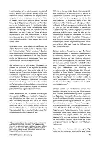 In den neunziger Jahren hat die Migration ein Ausmaß             Während es also vor einigen Jahren noch kaum prakti-
erreicht, welches nicht ignoriert werden konnte, und             sche Unterstützung für Migranten, und noch weniger für
mittlerweile sind die Remittenden als drittgrößte Devi-          Migrantinnen, oder einen Einbezug dieser in die Berei-
senquelle ein extrem bedeutender ökonomischer Faktor             che von Politik und Entwicklung gab, hat sich das Bild
für Mexiko. Daher musste versucht werden, eine Ent-              völlig gewandelt. Im Folgenden werde ich kurz be-
fremdung der Migranten zu verhindern. Ihre Verbindun-            schreiben, welche Veränderungen sich ergeben haben.
gen an die Herkunftsorte und ihr Heimatgefühl sollten            Im Bereich der Regierungsprogramme ist sicherlich das
gestärkt werden, damit diese Devisenquelle weiter                3x1 (tres por uno) das bekannteste. In diesem wird
sprudelte. Gleichzeitig wurden die Migranten und ihre            Migranten angeboten, Entwicklungsprojekte unter ihrer
Angehörigen von allen Parteien als "neues" Wählerpo-             Mitsprache zu kofinanzieren, wobei für jeden von der
tenzial entdeckt. Dies hatte diverse Gründe. So wurde            Migrantenseite eingesetzten Peso einer vom Zentral-
davon ausgegangen, dass die Männer migrierten und                staat und vom jeweiligen Bundesstaat hinzugegeben
ihren daheimgebliebenen Frauen sagten, wen sie zu                wird. Bei den Projekten handelt es sich meist um Infra-
wählen haben.                                                    strukturprojekte und das Programm hat diverse Variati-
                                                                 onen erfahren, aber das Prinzip der Kofinanzierung
Da an vielen Orten Frauen inzwischen die Mehrheit der            steht immer im Zentrum.
aktiven WählerInnen stellen, wurde so mit entscheiden-
den Vorteilen bei den Wahlen gerechnet. 13 Daneben               Daneben existieren Programme, die zum Ziel haben
wurde offensichtlich, dass der Großteil der BürgerInnen          den Migrationsprozess zu erleichtern. Ein Beispiel dafür
direkt oder indirekt mit Migration zu tun hatte, dies also       ist "Bienvenido Paisano!". Dieses Programm soll den
ein für die Wählermehrheit bedeutendes Thema war,                Migranten Besuche und eine Rückkehr erleichtern,
das nicht länger übergangen werden konnte.                       insbesondere indem Übergriffe durch korrupte Polizis-
                                                                 ten aber auch normale Verbrecher verhindert werden
Und schließlich gab es eine Tendenz der Oppositions-             sollen. Dazu gehört eine Kampagne zur Sensibilisie-
parteien sich besonders an die Migranten zu wenden.              rung   von     Staatsdienern,   die     Begleitung    von
Es wurde angenommen, dass diese aufgrund ihrer                   Migrantenkonvois und Beobachtungs- bzw. Informati-
Situation und der Erfahrungen im Ausland eher regie-             onsstellen, an denen Hilfe bei Problemen erbeten wer-
rungskritisch eingestellt waren und als Agenten eines            den kann. Es kann gesagt werden, dass es darum geht,
demokratischen Wandels dienen konnten. Gleichzeitig              den Migranten das Gefühl zu vermitteln, wieder zu
passte es gut in die Weltsicht linksliberaler Strömungen         Hause sein und sich dort wohl und willkommen zu füh-
die Migranten als Gruppe anzusprechen, die aus Sicht             len, daher der Name "Bienvenido Paisano!", also "Will-
der Parteistrategen, die benachteiligte, entrechtete und         kommen Landsmann!".
arme Mehrheit der Bevölkerung darstellte, die für einen
politischen Wandel organisiert werden musste.                    Daneben wurden auf verschiedenen Ebenen neue
                                                                 Behörden geschaffen, die sich um die "Bürger im Aus-
Darauf reagierten mit der Zeit andere Gruppierungen,             land" kümmern, ihnen Hilfestellung und die Möglichkeit
die versuchen, die Migranten in politischen Netzwerken           zur Organisation bieten sollen. Diese sind beispielswei-
und Klientelnetzen zu halten bzw. neu einzubinden.               se den Entwicklungsministerien untergeordnet, was die
Diese Entwicklung entspricht dem, was in der Wissen-             grundsätzliche Einordnung des Themas in den Komplex
schaft ursprünglich mit Transnationalismus bezeichnet            von Entwicklung verdeutlicht. Weitere "Neuerungen"
wurde (Basch et al. 1993) und zeigt die machtpolitische,         sind rechtliche Reformen zur Ermöglichung einer dop-
instrumentalisierende und somit "unschöne" Seite von             pelten Staatsbürgerschaft und Programme, die der
Transnationalität, die in manchen Studien dieser For-            Registrierung im Ausland geborener Kinder mexikani-
schungsströmung eher ausgeblendet wird.                          scher Eltern dienen sollen. Diese appellieren an deren
                                                                 Heimatgefühl    und   tragen    Namen     wie   "Ya   soy
                                                                 Mexicano" ("Ich bin schon Mexikaner"). Daneben haben
                                                                 die Besuche von Politikern, insbesondere der lokalen
13                                                               und regionalen Ebene, bei Migranten in den USA stark
  Diese pauschalisierende Annahme von der rein männli-
chen Migration und der Verfügung über die weiblichen             zugenommen.
Stimmen ist natürlich irrig und trägt dazu bei, dass Politiker
bisher kaum das wahre Potenzial dieser Stimmen erken-
nen, nämlich die Möglichkeit der direkten Ansprache der          Dies geht mit einer diskursiven Heroisierung der Mig-
Frauen und ihrer eigenen Interessen.                             ranten aus dem politischen Bereich einher, was Teil der

DOSSIER Migration & Entwicklung                                                                                         73
 