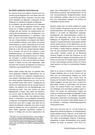 Die Gefahr politischer Vereinnahmung                            gegen keine Notwendigkeit für die Gründung solcher
Ein kritischer Punkt sind mögliche Versuche einer Ver-          Organisationen gesehen, weil die MigrantInnen als Teil
einnahmung der Migranten bzw. ihrer Arbeit. Dies kann           ihrer transnationalisierten Dorfgemeinschaften bereits
in zwei Richtungen führen, einerseits in die einer politi-      über Institutionen verfügen, über die sie zur Entwick-
schen Kooptation der Migranten, andererseits die des            lung ihrer Herkunftsorte beitragen und Einfluss auf
Abwälzens von staatlichen Aufgaben auf Migranten.               Lokalpolitiker nehmen können.
Es ist auffallend, wie viele Institutionen sich mittlerweile
um die Ansprache der Migranten kümmern. Dabei                   Daneben bezieht sich wie bereits erwähnt ein großer
konnte ich in Hidalgo beobachten, dass offenbar ein             Teil der Projekte in Programmen wie dem 3x1 auf Infra-
wichtiges Ziel des Canhide, der entsprechenden Ein-             strukturmaßnahmen oder Bauprojekte. So werden oft
richtung des Bundesstaates, war, die Migranten in for-          Straßen in die Dörfer der MigrantInnen asphaltiert,
malen Migrantenorganisationen zu organisieren. Dies             Schulgebäude oder Gesundheitsposten errichtet etc.
lässt sich durch das Vorbild erfolgreicher Organisatio-         Dabei wird argumentiert, dass durch die finanzielle
nen wie in Oaxaca erklären und entspricht dem Bedürf-           Beteiligung der MigrantInnen deutlich mehr Projekte
nis der staatlichen Institution, einen festen und sicheren      realisiert und gerade besonders marginalisierte Gebiete
Ansprechpartner zu haben. Gleichzeitig ist es eine Ant-         erreicht werden können, da die MigrantInnen aus die-
wort auf die große Schwierigkeit Canhides mit seiner            sen stammen. Tatsächlich scheint es so, als ob die Zahl
Arbeit die in den USA weit verstreut lebenden Migran-           der Projekte in einigen Regionen gestiegen ist, soweit
ten zu erreichen, soll also für die Institution zu einer        nicht das oben diskutierte Problem der Prioritätenset-
Arbeitserleichterung und erhöhten Effektivität führen.          zung auftritt. Trotzdem müssen bei der Bewertung
Allerdings treffen die Organisationsversuche in Hidalgo,        einzelner Projekte und damit des Programms an sich
wie vermutlich in anderen Bundesstaaten auch, auf               bestimmte kritische Aspekte berücksichtigt werden. So
wenig Resonanz. Es wird zwar auf bestimmte Organi-              könnte die hohe Zahl der Projekte darauf zurückzufüh-
sationen in Mexiko und den USA hingewiesen, diese               ren sein, dass bisherige Vorhaben einfach ein anderes
sind aber nicht mit denen der Migranten aus Oaxaca zu           Label bekamen und damit zu kofinanzierten Projekten
vergleichen (vgl. Quezada/Rivera im Erscheinen).                wurden.


Meinen Daten zufolge trägt dazu ein gewisses Miss-              Daher ist es wichtig zu beachten, ob insgesamt mehr
trauen gegenüber staatlichen Organisationen bei, da             Projekte stattfinden oder, so oft der Vorwurf, sich der
leicht der Verdacht von politischen Kooptationsversu-           Staat über die Kofinanzierung teilweise aus seiner
chen entsteht. Viele Bürger lassen sich nicht gerne auf         Verantwortung zurückzieht. Dann würden durch die
eine solche gelenkte Organisierung ein, wenn sie kei-           Nutzung der finanziellen Ressourcen der MigrantInnen
nen konkreten Nutzen darin sehen.      14
                                            Erfolgreicher als   Gelder eingespart, die aber eben nicht in andere Pro-
Canhide sind Organisationen wie der Consejo Supremo             jekte fließen, sondern im schlechtesten Fall veruntreut
Hñähñu, die parteinah sind und Dienstleistungen und             werden. Ein weiteres Problem kann entstehen, wenn
Unterstützung bieten, ohne eine formale und aktive              sich Amtsträger durch die Projekte profilieren wollen. In
Mitgliedschaft zu fordern. Dies scheint den Bedürfnis-          diesem Fall werden die kofinanzierten Projekte als
sen und der Logik der Migranten über ihre Interaktion           Leistung und Erfolg einer Regierung dargestellt und der
mit staatlichen Akteuren, also ihrer politischen Kultur,        Anteil von MigrantInnen in der offiziellen Gesamtdar-
besser zu entsprechen. Der grundlegende Unterschied             stellung dazu vereinnahmt und übergangen. Grundsätz-
zu Regionen mit erfolgreichen Migrantenorganisationen           lich muss auch die kritische Frage gestellt werden, ob
scheint denn auch darin zu liegen, dass diese dort auf          die Prioritäten in bisherigen Entwicklungsprogrammen
Initiative der Migranten entstanden sind, denen es also         korrekt gesetzt waren.
selbst ein Anliegen war, sich zu organisieren, um staat-
lichen Stellen gegenüber geschlossen auftreten zu               Denn wenn erst durch das 3x1 und den Einsatz der
können. In Hidalgo wird, wie oben angesprochen, da-             MigrantInnen bestimmte Regionen an Entwicklungspro-
                                                                zessen teilhaben können, fragt sich, ob der Staat nicht
14                                                              bereits zuvor in der Pflicht gewesen wäre, den Bewoh-
  Daneben muss auch beachtet werden, dass die Migran-
ten unter den prekären Arbeitsbedingungen in den USA            nern dieser vernachlässigten Regionen Entwicklungs-
meist überhaupt nicht über ausreichend Freizeit verfügen,       perspektiven zu bieten. Nichtsdestotrotz ist es natürlich
um sich aktiv am Aufbau einer Organisation zu beteiligen,
welche über den Rahmen der dörflichen Selbstorganisation        praktisch als positiv zu bewerten, wenn durch Pro-
hinausgeht.

76                                                                                    DOSSIER Migration & Entwicklung
 