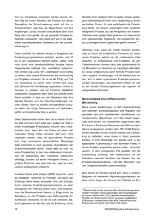 Teil von Entwicklung verstanden werden können. Zu-         Handeln einen größeren Wert zu geben. Dieses gestei-
dem fällt bei einem Scheitern der Projekte aus dieser      gerte Selbstwertgefühl kann dann längerfristig zu einem
Perspektive die Schuldzuweisung meist auf die zu           verstärkten Einsatz für eine selbstbestimmte Entwick-
"Entwickelnden", also hier die MigrantInnen und ihre       lung führen. So können ursprünglich nicht sonderlich
Angehörigen, zurück, mit dem Vorwurf diese seien nicht     erfolgreiche Projekte aus der Perspektive der Teilneh-
fähig oder nicht gewillt, die gut geplanten Projekte er-   merInnen einen großen Wert gewinnen und diese durch
folgreich umzusetzen. Dies passt sich gut in die allge-    eine eigenständige Anpassung und zusätzlichen Ein-
meine vorurteilsbehaftete Sichtweise von der Landbe-       satz zu erfolgreicheren Ergebnissen geführt werden. 16
völkerung ein.
                                                           Allerdings muss dabei die Gefahr beachtet werden,
Diese Vorwürfe, die weltweit häufig von Mitgliedern der    dass es durch die fortwährende Teilnahme an immer
Entwicklungsorganisationen geäußert werden, und oft        neuen Projekten, welche nie die proklamierten Ziele
bis in den rassistischen Bereich gehen, sollten nicht      erreichen, zu Enttäuschung und Frustration bei den
noch durch eine wissenschaftlichen Analyse dieses          TeilnehmerInnen kommen kann, was problematisch für
Gegenstandes beflügelt bzw. unreflektiert aufgenom-        die Motivation zur Teilnahme an zukünftigen Aktivitäten
men werden (vgl. Long 1991). Stattdessen ist es wichtig    ist. Diese Enttäuschung durch formale Projekte kann
zu sehen, dass andere Dimensionen der Aushandlung          dann negative Auswirkungen auf die Bereitschaft ha-
von Projekten existieren. So ist es als Erfolg und Teil    ben, sich in selbst organisierten Entwicklungsanstren-
von Entwicklung zu sehen, wenn erreicht wird, dass         gungen einzubringen, was besonders kritisch ist, weil
sich Menschen für Ihre Belange organisieren, Lernen in     so der formale Entwicklungsbereich den eigenen, oft
Gruppen zu arbeiten und mit Vertretern staatlicher         angepassteren behindert.
Institutionen umzugehen oder wenn sie schlicht einen
Raum schaffen, in dem sie sich Gedanken über ihre
                                                           Notwendigkeit einer differenzierten
aktuelle Situation und ihre Zukunftsvorstellungen ma-
                                                           Betrachtung
chen können. Denn so schaffen die betroffenen Akteu-
                                                           Diese kurzen Ausführungen zu dem Zusammenhang
ren selbst das nötige Selbstvertrauen und Selbstwert-
                                                           von nationaler Entwicklungspolitik und Migration und
gefühl, um transformativ tätig zu werden.
                                                           genereller des sich verändernden Verhältnisses von
                                                           mexikanischen MigrantInnen und "dem Staat" zeigen,
Diese Transformation findet dann oft in kleinen Schrit-
                                                           dass nicht einfach von vorbildhaften sogenannten Best
ten statt und kann sehr subtil sein, sodass sie nicht in
                                                           Practices im Sinne einer Blaupause oder Gebrauchsan-
einem kurzfristigen Projektzyklus erkannt wird, insbe-
                                                           leitung ausgegangen werden kann. Wie Politik Migran-
sondere dann, wenn sich der Fokus auf einen rein
                                                           tInnen einbindet und wie versucht werden soll, Entwick-
materiellen Erfolg richtet. Daneben darf auch nicht
                                                           lung zu befördern, muss immer in ihrem gesamten
vergessen werden, dass die gescholtenen Projekte
                                                           Kontext, in ihrer Historizität und gerade auch in der
trotz ihres scheinbaren wirtschaftlichen Misserfolgs
                                                           spezifischen Aushandlung in den konkreten Fällen, in
doch zumindest zu einer gewissen Diversifikation der
                                                           denen Projekte angestoßen werden sollen, betrachtet
Einkommensquellen führen. Dabei geht es nicht um
                                                           werden. In dem vorliegenden Fall gestaltet sich die
einen Projekterfolg, in dem das entstandene Unterneh-
                                                           Aushandlung schwierig, was insbesondere mit der
men die Bedürfnisse aller Teilnehmer vollkommen
                                                           Interaktion zwischen Vertretern des Staates bzw. der
befriedigt, sondern auf einem niedrigeren Niveau, um
                                                           Entwicklungsorganisationen und den Menschen aus
größere Sicherheit, was meist eher der Logik der invol-
                                                           den Dorfgemeinschaften zusammenhängt.
vierten Landbewohner entspricht.

                                                           Dies könnte ein Hinweis darauf sein, dass in anderen
In diesem Sinne weist Velasco (2008) darauf hin, dass
                                                           Regionen mit etablierten Migrantenorganisationen, wo
die konstante Teilnahme an Projekten und damit der
                                                           eben schon länger der Versuch der Teilhabe an Ent-
Einbezug bisher wenig beachteter Orte und Gruppen
durch nationale Entwicklungsorganisationen zu einer
Atmosphäre der Hoffnung führen kann. Dies bedeutet,        16
                                                             Dies konnte ich bei diversen kleine Einkommen generie-
dass die TeilnehmerInnen Velasco zu Folge durch die        renden Projekten, meist ursprünglich als Frauengruppen
Beteiligung an den Projekten eine hoffnungsvolle Zu-       konzipiert, beobachten. Dazu gehören beispielsweise
                                                           Projekte zur Schafszucht, die ein gewisses zusätzliches
kunftsvision entwickeln, für die sie sich einsetzen. Da-   Einkommen, insbesondere aber eine Diversifikation der
durch gewinnen sie den Mut und die Erfahrung, ihrem        Einkommen und damit mehr Sicherheit bieten.

78                                                                               DOSSIER Migration & Entwicklung
 