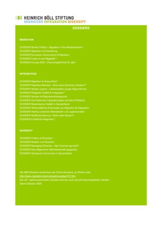 DOSSIERS


MIGRATION


DOSSIER Border Politics - Migration in the Mediterranean *
DOSSIER Migration & Entwicklung
DOSSIER European Governance of Migration
DOSSIER Leben in der Illegalität *
DOSSIER Europa 2007: Chancengleichheit für alle!



INTEGRATION


DOSSIER Migration & Gesundheit *
DOSSIER Migrationsliteratur - Eine neue deutsche Literatur?*
DOSSIER Starke Jugend - Lebenswelten junger MigrantInnen
DOSSIER Religiöse Vielfalt & Integration *
DOSSIER Schule mit Migrationshintergrund
DOSSIER Der Nationale Integrationsplan auf dem Prüfstand
DOSSIER Muslimische Vielfalt in Deutschland
DOSSIER Wirtschaftliche Potenziale von Migration & Integration
DOSSIER HipHop zwischen Mainstream und Jugendprotest
DOSSIER Multikulturalismus: Vision oder Illusion?
DOSSIER Fußball & Integration *



DIVERSITY


DOSSIER Politics of Diversity *
DOSSIER Medien und Diversity
DOSSIER Managing Diversity - Alle Chancen genutzt?
DOSSIER Das Allgemeine Gleichbehandlungsgesetz
DOSSIER Schwarze Community in Deutschland




Die MID-Dossiers erscheinen als Online-Dossiers, zu finden unter
http://www.migration-boell.de/web/sonstige/747.htm
Die mit * gekennzeichneten Dossiers können auch als pdf heruntergeladen werden.
Stand Oktober 2009
 