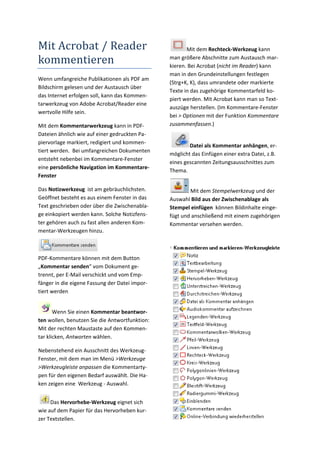 Mit Acrobat / Reader                                    Mit dem Rechteck‐Werkzeug kann 

kommentieren                                     man größere Abschnitte zum Austausch mar‐
                                                 kieren. Bei Acrobat (nicht im Reader) kann 
                                                 man in den Grundeinstellungen festlegen 
Wenn umfangreiche Publikationen als PDF am 
                                                 (Strg+K, K), dass umrandete oder markierte 
Bildschirm gelesen und der Austausch über 
                                                 Texte in das zugehörige Kommentarfeld ko‐
das Internet erfolgen soll, kann das Kommen‐
                                                 piert werden. Mit Acrobat kann man so Text‐
tarwerkzeug von Adobe Acrobat/Reader eine 
                                                 auszüge herstellen. (Im Kommentare‐Fenster 
wertvolle Hilfe sein. 
                                                 bei > Optionen mit der Funktion Kommentare 
Mit dem Kommentarwerkzeug kann in PDF‐           zusammenfassen.) 
Dateien ähnlich wie auf einer gedruckten Pa‐
piervorlage markiert, redigiert und kommen‐
                                                         Datei als Kommentar anhängen, er‐
tiert werden.  Bei umfangreichen Dokumenten 
                                                 möglicht das Einfügen einer extra Datei, z.B. 
entsteht nebenbei im Kommentare‐Fenster 
                                                 eines gescannten Zeitungsausschnittes zum 
eine persönliche Navigation im Kommentare‐
                                                 Thema. 
Fenster  

Das Notizwerkzeug  ist am gebräuchlichsten.               Mit dem Stempelwerkzeug und der 
Geöffnet besteht es aus einem Fenster in das     Auswahl Bild aus der Zwischenablage als 
Text geschrieben oder über die Zwischenabla‐     Stempel einfügen  können Bildinhalte einge‐
ge einkopiert werden kann. Solche Notizfens‐     fügt und anschließend mit einem zugehörigen 
ter gehören auch zu fast allen anderen Kom‐      Kommentar versehen werden.  
mentar‐Werkzeugen hinzu. 
                                                  
 

PDF‐Kommentare können mit dem Button 
„Kommentar senden“ vom Dokument ge‐
trennt, per E‐Mail verschickt und vom Emp‐
fänger in die eigene Fassung der Datei impor‐
tiert werden 


       Wenn Sie einen Kommentar beantwor‐
ten wollen, benutzen Sie die Antwortfunktion: 
Mit der rechten Maustaste auf den Kommen‐
tar klicken, Antworten wählen.  

Nebenstehend ein Ausschnitt des Werkzeug‐
Fenster, mit dem man im Menü >Werkzeuge 
>Werkzeugleiste anpassen die Kommentarty‐
pen für den eigenen Bedarf auswählt. Die Ha‐
ken zeigen eine  Werkzeug ‐ Auswahl. 


     Das Hervorhebe‐Werkzeug eignet sich 
wie auf dem Papier für das Hervorheben kur‐
zer Textstellen.  
 