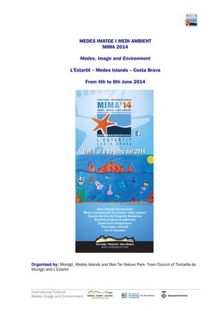 MEDES IMATGE I MEDI AMBIENT
MIMA 2014
Medes, Image and Environment
L’Estartit – Medes Islands – Costa Brava
From 4th to 8th June 2014

Organised by: Montgrí, Medes Islands and Baix Ter Nature Park- Town Council of Torroella de
Montgrí and L’Estartit

International Festival
Medes Image and Environment

 