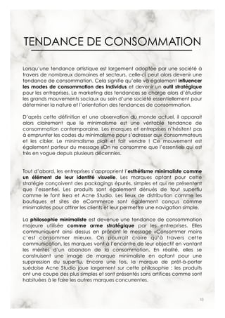 10
TENDANCE DE CONSOMMATION
Lorsqu’une tendance artistique est largement adoptée par une société à
travers de nombreux domaines et secteurs, celle-ci peut alors devenir une
tendance de consommation. Cela signifie qu’elle va également influencer
les modes de consommation des individus et devenir un outil stratégique
pour les entreprises. Le marketing des tendances se charge alors d’étudier
les grands mouvements sociaux au sein d’une société essentiellement pour
déterminer la nature et l’orientation des tendances de consommation.
D’après cette définition et une observation du monde actuel, il apparait
alors clairement que le minimalisme est une véritable tendance de
consommation contemporaine. Les marques et entreprises n’hésitent pas
à emprunter les codes du minimalisme pour s’adresser aux consommateurs
et les cibler. Le minimalisme plait et fait vendre ! Ce mouvement est
également porteur du message «On ne consomme que l’essentiel» qui est
très en vogue depuis plusieurs décennies.
Tout d’abord, les entreprises s’approprient l’esthétisme minimaliste comme
un élément de leur identité visuelle. Les marques optant pour cette
stratégie conçoivent des packagings épurés, simples et qui ne présentent
que l’essentiel. Les produits sont également dénués de tout superflu
comme le font Ikea et Acne Studio. Les lieux de distribution comme les
boutiques et sites de eCommerce sont également conçus comme
minimalistes pour attirer les clients et leur permettre une navigation simple.
La philosophie minimaliste est devenue une tendance de consommation
majeure utilisée comme arme stratégique par les entreprises. Elles
communiquent ainsi dessus en prônant le message «Consommer moins
c’est consommer mieux». On pourrait croire qu’à travers cette
communication, les marques vont à l’encontre de leur objectif en vantant
les mérites d’un abandon de la consommation. En réalité, elles se
construisent une image de marque minimaliste en optant pour une
suppression du superflu. Encore une fois, la marque de prêt-à-porter
suédoise Acne Studio joue largement sur cette philosophie : les produits
ont une coupe des plus simples et sont présentés sans artifices comme sont
habituées à le faire les autres marques concurrentes.
 