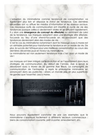 12
L’adoption du minimalisme comme tendance de consommation va
également plus loin et dépasse le statut de tendance. Ces dernières
décennies ont vu affluer les médias d’information et les réseaux sociaux.
Ces nouveaux outils de communication ont modifié le cycle de vie des
tendances puisque celles-ci deviennent virales et se diffusent rapidement.
Il y alors une émergence du concept du «lifestyle» au détriment de celui
de la tendance. Les marques adoptent alors une stratégie dite «lifestyle-
focused» au lieu d’une «trend-focused» en reconnaissant que des
tendances deviennent alors des modes de vie.
C’est le cas du minimalisme notamment dont le message «Less is more» est
un véritable potentiel pour transformer la tendance en un mode de vie. De
plus, le succès de l’éthique pour une meilleure consommation au cours des
dernières décennies joue en faveur du minimalisme.
Le minimalisme est non seulement tendance mais c’est aussi un mode de
vie !
Les marques ont bien intégré cette évolution et se l’approprient dans leurs
stratégies de communication. Au début de l’année, Axe a lancé le
déodorant «Less is More» de sa gamme Axe Black. La campagne de
communication de l’entreprise a repris la philosophie minimaliste en
annonçant dans ses publicités : «Dans un monde plus en plus superficiel,
ne gardez que l’essentiel. Less is more».
Nous pouvons également constater de par ces exemples que le
minimalisme s’applique facilement à différents secteurs commerciaux :
biens de consommation courante, prêt-à-porter, ameublement, etc.
 