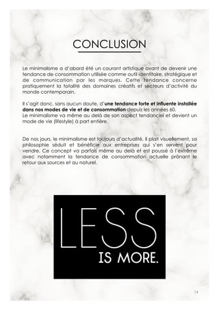 14
Le minimalisme a d’abord été un courant artistique avant de devenir une
tendance de consommation utilisée comme outil identitaire, stratégique et
de communication par les marques. Cette tendance concerne
pratiquement la totalité des domaines créatifs et secteurs d’activité du
monde contemporain.
Il s’agit donc, sans aucun doute, d’une tendance forte et influente installée
dans nos modes de vie et de consommation depuis les années 60.
Le minimalisme va même au delà de son aspect tendanciel et devient un
mode de vie (lifestyle) à part entière.
De nos jours, le minimalisme est toujours d’actualité. Il plait visuellement, sa
philosophie séduit et bénéficie aux entreprises qui s’en servent pour
vendre. Ce concept va parfois même au delà et est poussé à l’extrême
avec notamment la tendance de consommation actuelle prônant le
retour aux sources et au naturel.
CONCLUSION
 