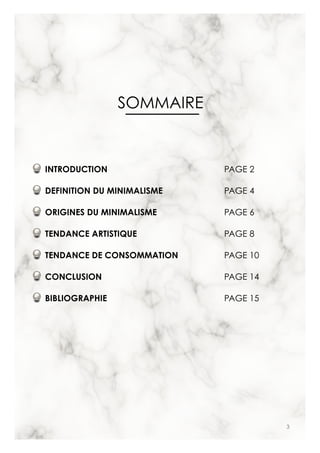 3
SOMMAIRE
INTRODUCTION
DEFINITION DU MINIMALISME
ORIGINES DU MINIMALISME
TENDANCE ARTISTIQUE
TENDANCE DE CONSOMMATION
CONCLUSION
BIBLIOGRAPHIE
PAGE 2
PAGE 4
PAGE 6
PAGE 8
PAGE 10
PAGE 14
PAGE 15
 