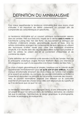 4
DEFINITION DU MINIMALISME
Pour mieux appréhender la tendance minimaliste que nous avons choisi
d’étudier, il est important de définir clairement ce concept afin de
comprendre ses caractéristiques et spécificités.
La tendance minimaliste est un courant artistique contemporain apparu
dans les années 1960 aux Etats-Unis. Inspiré de la devise «Less is more» de
l’architecte Ludwig Mies Van Der Rohe, ce mouvement se distingue par
l’utilisation d’éléments simples, géométriques, épurés et lisses. Ainsi les
artistes minimalistes arrangent les composantes de leurs oeuvres en utilisant
des techniques d’effets visuels pour créer une impression d’extrême
simplicité. Il en résulte alors des oeuvres dépouillées autant que possible et
dont les artistes ne créent rien et se contentent d’assembler et de
combiner les objets.
Cette définition de l’art minimal a été donnée à la fin de l’année 1965 par
le philosophe analytique anglais Richard Wollheim dans une interview à
Arts Magazine au sujet d’une exposition à la Green Gallery de New York.
Le choix d’objets géométriques et simples s’explique par la volonté de les
appréhender immédiatement pour ce qu’ils sont et sans artifices. Aucune
marque émotionnelle émanant des états d’âme de l’artiste n’est exhibée
et le ressenti est prohibé. Au contraire, les oeuvres minimalistes se limitent à
l’essentiel et répondent au principe de l’économie maximale des moyens.
Ainsi, le courant minimalisme propose une réflexion sur le caractère
essentiel et principal des choses lorsqu’elles sont dépourvues du superflu et
qu’il ne demeure que ce que l’on voit.
La tendance minimaliste s’accompagne donc d’une philosophie qu’il lui
est propre et que l’on retrouve dans de nombreux domaines de création
tels que la peinture, l’architecture, le design graphique, la photographie,
la mode, le packaging, la musique etc.
 