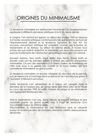 6
ORIGINES DU MINIMALISME
La tendance minimaliste est relativement récente et s’est progressivement
appliquée à différents domaines artistiques à la fin du siècle dernier.
A l’origine, l’art minimal est apparu au début des années 1960 en réponse
à d’autres courants artistiques contemporains tels que le lyrisme pictural de
l’Expressionnisme abstrait et la tendance figurative du Pop Art. Ce
nouveau mouvement artistique est considéré comme une évolution du
Modernisme et du Bahaus du début du XXème siècle. A travers leurs
artistes tels que Kazimir Malevitch et Mondrian, ces deux mouvements ont
posé les fondements de l’abstraction géométrique repris par l’art minimal.
Kenneth Noland, Tony Smith, Frank Stella, Dan Flavin, David Smith et
Donald Judd sont les premiers artistes à réaliser des oeuvres d’inspiration
minimalistes. Ce sont des expositions à la Green Gallery de Manhattan en
1963 mais aussi à la galerie Leo Castelli et la Pace Gallery qui font
connaitre le minimalisme au grand public.
La tendance minimaliste va ensuite s’éloigner du domaine de la peinture
puis se rapproche d’avantage de la sculpture et de l’architecture grâce à
l’exclusion d’éléments picturaux.
Cette tendance s’est généralisée et a connu son apogée dans le
domaine de la musique peu de temps après puis dans celui de la mode
au cours des années 1990. En outre, l’histoire du design et du minimalisme
sont également étroitement liés.
Ainsi le minimalisme n’est pas, dans l’absolu, le courant artistique le plus
populaire auprès du grand public mais il s’agit en revanche d’un
mouvement majeur du XXème siècle.
Effectivement, le minimalisme est une tendance forte et influente
puisqu’on la retrouve dans de nombreux domaines créatifs depuis plusieurs
décennies.
 