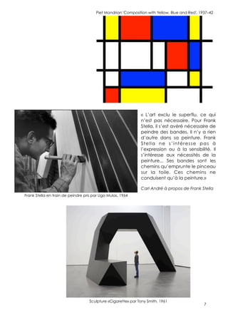 7
Piet Mondrian 'Composition with Yellow, Blue and Red', 1937–42
Frank Stella en train de peindre pris par Ugo Mulas, 1964
Sculpture «Cigarette» par Tony Smith, 1961
« L’art exclu le superflu, ce qui
n’est pas nécessaire. Pour Frank
Stella, il s’est avéré nécessaire de
peindre des bandes. Il n’y a rien
d’autre dans sa peinture. Frank
Stella ne s’intéresse pas à
l’expression ou à la sensibilité. Il
s’intéresse aux nécessités de la
peinture... Ses bandes sont les
chemins qu’emprunte le pinceau
sur la toile. Ces chemins ne
conduisent qu’à la peinture.»
Carl André à propos de Frank Stella
 