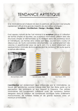 8
TENDANCE ARTISTIQUE
Si le minimalisme est d’abord né dans la peinture, ce courant s’est ensuite
rapidement diffusé à la grande majorité des domaines artistiques :
Sculpture / Architecture / Design / Musique / Mode
Il est apparu naturel de lier l’art minimal à la sculpture grâce à l’utilisation
de formes simples et épurées. Les sculpteurs minimalistes utilisent alors des
structures simples et élémentaires qu’ils réalisent dans des matériaux bruts
et métalliques. Les formes ainsi créées sont lisses, souvent sans couleur et
dépourvues de toute connotation émotionnelle : ce sont simplement des
volumes à appréhender pour ce qu’ils sont. Il y a donc clairement une
représentation minimale de la sculpture dont le contenu n’est autre que la
sculpture elle-même.
L’architecture est évidemment aussi influencée par le minimalisme. Le
travail des architectes comme Ludwig Mies Van Der Rohe porte sur la
perception des bâtiments et leur rapport à l’espace. Ces artistes
minimalistes ont notamment collaboré avec de nombreux fashion
designers dans la création de nombreuses boutiques faites d’éléments
monochromes, de lumières froides et de grands espaces avec un
minimum d’immobilier.
Richard Serra, 2007 Donald Judd, 1968 Dan Flavin, 1970
 
