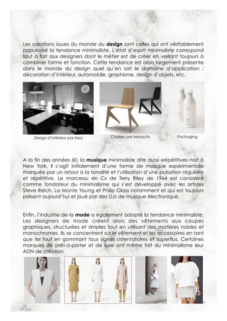 9
Les créations issues du monde du design sont celles qui ont véritablement
popularisé la tendance minimaliste. L’état d’esprit minimaliste correspond
tout à fait aux designers dont le métier est de créer en veillant toujours à
combiner forme et fonction. Cette tendance est alors largement présente
dans le monde du design quel qu’en soit le domaine d’application :
décoration d’intérieur, automobile, graphisme, design d’objets, etc.
A la fin des années 60, la musique minimaliste dite aussi «répétitive» nait à
New York. Il s’agit initialement d’une forme de musique expérimentale
marquée par un retour à la tonalité et l’utilisation d’une pulsation régulière
et répétitive. Le morceau «In C» de Terry Riley de 1964 est considéré
comme fondateur du minimalisme qui s’est développé avec les artistes
Steve Reich, La Monte Young et Philip Glass notamment et qui est toujours
présent aujourd’hui et joué par des DJs de musique électronique.
Enfin, l’industrie de la mode a également adopté la tendance minimaliste.
Les designers de mode créent alors des vêtements aux coupes
graphiques, structurées et simples tout en utilisant des matières nobles et
monochromes. Ils se concentrent sur le vêtement et les accessoires en tant
que tel tout en gommant tous signes ostentatoires et superflus. Certaines
marques de prêt-à-porter et de luxe ont même fait du minimalisme leur
ADN de création.
Design d’intérieur par Ikea PackagingChaises par Mosquito
 