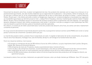 11
LE MARCHÉ
Concernant les desserts ultra-frais, le plaisir est également de mise. Ces produits très valorisés sont en vogue via un discours et un
positionnement gourmands, avec des recettes élaborées qui se rapprochent de la pâtisserie. « Ces produits, même en temps de crise,
ne sont pas si onéreux que ça, et les consommateurs apprécient de se faire un petit plaisir de temps en temps », estime Catherine
Petilon. D’autre part, « les clients sont prêts à mettre un budget plus important sur ce poste de dépense si les produits leur apportent
un vrai bénéfice gourmand, qui doit être prouvé et réel », indique Pierre Filaudeau, directeur marketing des Laiteries Hubert Triballat
(Rians). De plus, Pierre Fillaudeau annonce le lancement de nouveaux produits laitiers à agrémenter avec des toppings. Les spécialités
desserts atteignent d’ailleurs des chiffres exceptionnels cette année. L’ultrafrais n’est pas la catégorie la plus dynamique des PGC,
mais les desserts se portent très bien, grâce à l’excellente santé des spécialités.
Par ailleurs, il n’existe pas de réelle saisonnalité dans l’achat des produits des desserts ultra-frais, les ventes sont donc relativement
constantes et pérennes.
En ce qui concerne directement le marché des desserts lactés frais, le programme national nutrition santé (PNNS) vient inciter à l’achat
puisqu’il préconise de consommer 3 produits laitiers par jour.
Le marché des produits laitiers, produits frais et ovoproduits est vaste. Il englobe la fabrication de lait de consommation, de produits
frais et ultra-frais (desserts, fromages frais, laits fermentés), de beurre, de fromage et la transformation des œufs.
Parmi les industries laitières, il est recensé :
	• 22 groupes ou entreprises de plus de 200 millions d’euros de chiffre d’affaires. Les plus importantes étant Lactalis, Bongrain, 	
	 Sodiaal, Bel, Danone et Entremont Alliance;
	 • 350 entreprises de moins de 10 salariés, situées essentiellement dans l’est de la France.
	 • entre les deux, des entreprises moyennes, souvent dynamiques, mais dont le nombre diminuent du fait des restructurations.
	 • des coopératives de moins en moins présentes mais qui réalisent encore 30 % du chiffre d’affaires du secteur.
	 • environ 20 000 transformateurs de produits laitiers à la ferme (majoritairement des producteurs de fromage de chèvre), une 	
		spécificité française.
Les desserts laitiers frais sont donc réellement une spécialité française, selon une étude réalisée par ACNielser. Avec 39 % de parts
 