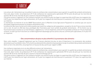 13
Les acteurs de l’alimentaire qui recueillent le plus la confiance des consommateurs pour garantir la qualité des produits alimentaires
frais sont, dans l’ordre, les producteurs (91 % de confiance), les commerçants spécialisés (90 %) suivis de près par les marchés de
quartier (84 %) et les marchés de gros comme le marché de Rungis (79 %).
Les autres acteurs s’appuient sur une confiance moindre, qui va de 63 % pour les hyper ou supermarchés et 60 % pour les magasins bio,
à 48 % pour les industries de l’agro-alimentaire, 46 % pour les magasins de hard discount et seulement 13 % pour les supermarchés
sur Internet.
La distribution via Internet et via les AMAP (Associations pour le Maintien d’une Agriculture Paysanne) ne constitue pas une source
principale d’approvisionnement en produits alimentaires frais.
La hiérarchie des lieux d’achat est la même quelles que soient les catégories de la population, excepté en Ile-de-France où les marchés
ont la cote. Ils sont en effet des lieux privilégiés des Franciliens pour leurs achats de produits alimentaires : 29 % d’entre eux se
fournissent le plus souvent sur un marché (pour, rappelons-le, 14 % en moyenne), contre 27 % en grandes surfaces et 17 % en moyennes
surfaces. A noter que les Franciliens se rendent également davantage que les autres chez les commerçants spécialisés (16 % pour 8 %
en moyenne).
- Des consommateurs de plus en plus attentifs à la provenance des aliments -
Dans cette enquête, il apparaît également que les Français attachent de plus en plus d’importance à la provenance des produits
alimentaires qu’ils achètent. Ainsi, 74 % d’entre eux déclarent être attentifs à la provenance lorsqu’ils achètent des produits alimentaires
(dont un tiers très attentifs), une proportion en hausse de deux points par rapport à 2005.
Une confiance importante vis-à-vis des différents acteurs de l’alimentaire...
Les acteurs de l’alimentaire qui recueillent le plus la confiance des consommateurs pour garantir la qualité des produits alimentaires
frais sont, dans l’ordre, les producteurs (91 % de confiance), les commerçants spécialisés (90 %) suivis de près par les marchés de
quartier (84 %) et les marchés de gros comme le marché de Rungis (79 %).
Les autres acteurs s’appuient sur une confiance moindre, qui va de 63 % pour les hyper ou supermarchés et 60 % pour les magasins bio,
à 48 % pour les industries de l’agro-alimentaire, 46 % pour les magasins de hard discount et seulement 13 % pour les supermarchés
sur Internet.
LE MARCHÉ
 