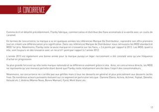 17
Comme écrit et détaillé précédemment, Flanby fabrique, commercialise et distribue des flans aromatisés à la vanille avec un coulis de
caramel.
En termes de concurrence, la marque a vu en quelques années les références Marque De Distributeur, reprendre son offre première
tout en créant une différenciation prix significative. Dans ces références Marque de Distributeur nous retrouvons les MDD standard et
MDD 1er prix. Néanmoins, Flanby reste la seule marque en croissance sur les flans, + 2,4 points par rapport à 2012. Les MDD, quant à
elle, sont toujours en décroissance avec un recul d’1 point par rapport à l’année 2012.
L’année 2013 est également une bonne année pour la marque puisqu’un léger recrutement a été constaté ainsi qu’une fréquence
d’achat en progression.
Sa plus grande force est qu’elle reste marque nationale et se différencie aisément grâce à cela. Ainsi, en concurrence directe, les MDD
ne représente qu’une menace partielle étant donné que Flanby reste relativement ancrée dans l’esprit des consommateurs.
Néanmoins, sa concurrence ne s’arrête pas aux gélifiés mais à tous les desserts en général et plus précisément aux desserts lactés
frais. De nombreux acteurs puissants évoluent sur ce segment en particulier tels que : Danone (Danio, Activia, Actimel, Yoplait, Danette,
Velouté etc.), Andros (Mamie Nova, Bonne Maman), Fjord, Mont blanc etc.
LA CONCURRENCE
 